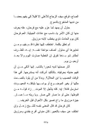 ‫ﺍﻟﺼﺎﺝ، ﻓﺭﻓﻊ ﺴﻴﻑ ﺍﻟﺯﺠﺎﺝ ﻟﻸﻋﻠﻰ ﺇﻻ ﻗﻠﻴﻼ ﻜﻲ ﻴﻔﻬﻡ ﺒﻌﻀـﺎ‬
‫ﹰ‬             ‫ﹰ‬
                                ‫ﻤﻥ ﻨﺩﺒﻬﺎ ﺍﻟﻤﺸﻔﻭﻉ ﺒﺎﻟﺩﻤﻭﻉ.‬
‫ﺤﺎﻭل ﺃﻥ ﻴﻤﻬﺩ ﻟﻤﺎ ﻋﺯﻡ ﻋﻠﻴﻪ ﻤﻊ ﻓﺭﺤﺎﻥ، ﻋﻠﻪ ﻴﻌﺭﻑ‬
‫ﻤﻨﻬﺎ ﺇﻥ ﻜﺎﻥ ﺍﻷﻤﺭ ﻴﺘـﻨﺎﺴﺏ ﻤﻊ ﻋﺎﺩﺍﺕ ﺍﻟﺠﺒﻴﻠﻴﺔ: ﺍﻟﻌﻡ ﻓﺭﺤﺎﻥ‬
               ‫ﻜﺎﻥ ﻴﻭﻡ ﺍﻟﺤﺎﺩﺙ ﻨﺎﻭﻱ ﻴﺨﻁﺏ ﻻﺒﻨﻪ ﻤﺭﺯﻭﻕ.‬
‫ﻟﻡ ﺘﻌﻠﻕ ﺒﻜﻠﻤﺔ. ﺍﺨﺘﻁﻑ ﺇﻟﻴﻬﺎ ﻨﻅﺭﺓ ﻓﻠـﻡ ﻴﻔﻬـﻡ ﻤـﻥ‬
‫ﺘﻌﺎﺒﻴﺭﻫﺎ ﺃﻱ ﻤﺩﻟﻭل. ﺃﻀﺎﻑ ﻤﺅﺍﺨﺫﺍ ﻨﻔﺴـﻪ: ﺇﻴـﻪ، ﻟﻠﻅـﺭﻑ‬
                    ‫ﹰ‬
‫ﺃﺤﻜﺎﻡ. ﺸﻭ ﺒـﺩﻫﺎ ﺘﻔﺭﻕ ﺇﻥ ﺍﻟﺨﻁﺒﺔ ﺼﺎﺭﺕ ﺍﻟﻴﻭﻡ ﻭﺍﻻ ﺒﻌـﺩ‬
                                            ‫ﺃﺭﺒﻌﻴـﻥ ﻴﻭﻡ.‬
‫ﺃﺜﺎﺭ ﺼﻤﺘﻬﺎ ﻟﺩﻴﻪ ﺸﻌﻭﺭﺍ ﺒﺎﻟﺫﻨﺏ. ﺇﻨﻬﺎ ﺃﺫﻜﻰ ﻤـﻥ ﺃﻥ‬
                         ‫ﹰ‬
‫ﺘﻔﻬﻡ ﺤﺩﻴﺜﻪ ﺒﺤﺭﻓﻴﺘﻪ. ﺒﺎﻟﺘﺄﻜﻴﺩ ﺃﺩﺭﻜﺕ ﺃﻨﻪ ﻴﺴﺘﺩﺭﺠﻬﺎ. ﺃﻓﻲ ﻫﺫﺍ‬
‫ﺍﻟﻭﻗﺕ ﺍﻟﻌﺼﻴﺏ ﻴﺎ ﺍﺒﻥ ﺍﻟﺤﻼل؟. ﻭﺒﺩﻻ ﻤﻥ ﺃﻥ ﻴﻠﻭﺫ ﺒﺎﻟﺼـﻤﺕ‬
                   ‫ﹰ‬
‫ﻤﺜﻠﻬﺎ ﺃﻭ ﻴﻐﻴﺭ ﺍﻟﻤﻭﻀـﻭﻉ ﺃﻭ ﻴﻭﺍﺴـﻴﻬﺎ ﺒﻠﺒﺎﻗﺘـﻪ ﺍﻟﻤﻌﻬـﻭﺩﺓ،‬
‫ﺍﺴﺘﺭﺴل ﻗﺎﺌﻼ: ﺇﻴﻪ. ﻜﻠﻪ ﻴﺘﺄﺠل ﺇﻻ ﺍﻟﻤﻭﺕ... ﺯﺍﺩ ﻗﻭﻟـﻪ ﻤـﻥ‬
                                          ‫ﹰ‬
‫ﻗﻨﻭﻁﻬﺎ: ﺤﺘﻰ ﻟﻭ ﻤﺎ ﺼﺎﺭ ﺍﻟﻠﻲ ﺼﺎﺭ. ﻭﻴﺎ ﺭﻴﺘﻪ ﻤـﺎ ﺼـﺎﺭ.‬
   ‫ﺠﻴﺯﺓ ﻤﺭﺯﻭﻕ ﻤﺎ ﺭﺍﺡ ﺘﺼﻴﺭ ﺒﻜل ﺍﻷﺤﻭﺍل ﻗﺒل ﺍﻟﺨﺭﻴﻑ...‬
‫ﻜﺎﻥ ﻓﺭﺤﺎﻥ ﻗﺩ ﻗﺎل ﺍﻟﻤﻌﻨﻰ ﻨﻔﺴﻪ ﻟﻠﺸـﻴﺦ ﺯﻋـل ﻭﺇﻥ‬
‫ﺍﺨﺘﻠﻑ ﻋﻥ ﺴﻴﻑ ﺒﺎﻟﺘﻌﺒﻴﺭ: ﻜﺎﻥ ﻤﻨﻭﺘﻲ ﺃﻓﺭﺡ ﺒﻔﻨﺩﻱ ﻭﻤﺭﺯﻭﻕ‬


                          ‫٥٣٣‬
 