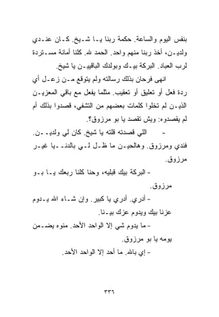 ‫ﺒﻨﻔﺱ ﺍﻟﻴﻭﻡ ﻭﺍﻟﺴﺎﻋﺔ. ﺤﻜﻤﺔ ﺭﺒﻨﺎ ﻴـﺎ ﺸـﻴﺦ. ﻜـﺎﻥ ﻋﻨـﺩﻱ‬
‫ﻭﻟﺩﻴـﻥ، ﺃﺨﺫ ﺭﺒﻨﺎ ﻤﻨﻬﻡ ﻭﺍﺤﺩ. ﺍﻟﺤﻤﺩ ﷲ. ﻜﻠﻨﺎ ﺃﻤﺎﻨﺔ ﻤﺴـﺘﺭﺩﺓ‬
        ‫ﻟﺭﺏ ﺍﻟﻌﺒﺎﺩ. ﺍﻟﺒﺭﻜﺔ ﺒﻴـﻙ ﻭﺒﻭﻟﺩﻙ ﺍﻟﺒﺎﻗﻴﻴـﻥ ﻴﺎ ﺸﻴﺦ.‬
‫ﺍﻨﻬﻰ ﻓﺭﺤﺎﻥ ﺒﺫﻟﻙ ﺭﺴﺎﻟﺘﻪ ﻭﻟﻡ ﻴﺘﻭﻗﻊ ﻤـﻥ ﺯﻋـل ﺃﻱ‬
‫ﺭﺩﺓ ﻓﻌل ﺃﻭ ﺘﻌﻠﻴﻕ ﺃﻭ ﺘﻌﻘﻴﺏ. ﻤﺜﻠﻤﺎ ﻴﻔﻌل ﻤﻊ ﺒﺎﻗﻲ ﺍﻟﻤﻌﺯﻴـﻥ‬
‫ﺍﻟﺫﻴـﻥ ﻟﻡ ﺘﺨﻠﻭﺍ ﻜﻠﻤﺎﺕ ﺒﻌﻀﻬﻡ ﻤﻥ ﺍﻟﺘﺸﻔﻲ، ﻗﺼﺩﻭﺍ ﺒﺫﻟﻙ ﺃﻡ‬
                   ‫ﻟﻡ ﻴﻘﺼﺩﻭﻩ: ﻭﻴﺵ ﺘﻘﺼﺩ ﻴﺎ ﺒﻭ ﻤﺭﺯﻭﻕ؟.‬
‫ﺍﻟﻠﻲ ﻗﺼﺩﺘﻪ ﻗﻠﺘﻪ ﻴﺎ ﺸﻴﺦ. ﻜﺎﻥ ﹼﻲ ﻭﻟﺩﻴــﻥ.‬
          ‫ﻟ‬                                   ‫-‬
‫ﻓﻨﺩﻱ ﻭﻤﺭﺯﻭﻕ. ﻭﻫﺎﻟﺤﻴـﻥ ﻤﺎ ﻅـل ﻟـﻲ ﺒﺎﻟﺩﻨــﻴﺎ ﻏﻴـﺭ‬
                                                ‫ﻤﺭﺯﻭﻕ.‬
‫- ﺍﻟﺒﺭﻜﺔ ﺒﻴﻙ ﻗﺒﻠﻴﻪ، ﻭﺤ ﹼﺎ ﻜﻠﻨﺎ ﺭﺒﻌﻙ ﻴـﺎ ﺒـﻭ‬
                   ‫ﻨ‬
                                          ‫ﻤﺭﺯﻭﻕ.‬
‫- ﺃﺩﺭﻱ. ﺃﺩﺭﻱ ﻴﺎ ﻜﺒﻴﺭ. ﻭﺇﻥ ﺸـﺎﺀ ﺍﷲ ﻴـﺩﻭﻡ‬
                       ‫ﻋ ‪‬ﻨﺎ ﺒﻴﻙ ﻭﻴﺩﻭﻡ ﻋ ‪‬ﻙ ﺒﻴـﻨﺎ.‬
                               ‫ﺯ‬               ‫ﺯ‬
‫- ﻤﺎ ﻴﺩﻭﻡ ﺸﻲ ﺇﻻ ﺍﻟﻭﺍﺤﺩ ﺍﻷﺤﺩ. ﻤﻨﻭﻩ ﻴﻀـﻤﻥ‬
                           ‫‪‬‬
                                ‫ﻴﻭﻤﻪ ﻴﺎ ﺒﻭ ﻤﺭﺯﻭﻕ.‬
          ‫- ﺇﻱ ﺒﺎﷲ. ﻤﺎ ﺃﺤﺩ ﺇﻻ ﺍﻟﻭﺍﺤﺩ ﺍﻷﺤﺩ.‬



                          ‫٦٣٣‬
 