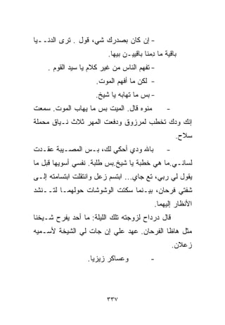 ‫- ﺇﻥ ﻜﺎﻥ ﺒﺼﺩﺭﻙ ﺸ ‪ ،‬ﻗﻭل . ﺘﺭﻯ ﺍﻟﺩﻨــﻴﺎ‬
                    ‫ﻲ‬
                         ‫ﺒﺎﻗﻴﺔ ﻤﺎ ِﻤﻨﺎ ﺒﺎﻗﻴﻴـﻥ ﺒﻴﻬﺎ.‬
                                          ‫ﺩ‬
    ‫- ﺘﻔﻬﻡ ﺍﻟﻨﺎﺱ ﻤﻥ ﻏﻴﺭ ﻜﻼﻡ ﻴﺎ ﺴﻴﺩ ﺍﻟﻘﻭﻡ .‬
                     ‫- ﻟﻜﻥ ﻤﺎ ﺃﻓﻬﻡ ﺍﻟﻤﻭﺕ.‬
                     ‫- ﺒﺱ ﻤﺎ ﺘﻬﺎﺒﻪ ﻴﺎ ﺸﻴﺦ.‬
‫ﻤﻨﻭﻩ ﻗﺎل. ﺍﻟﻤﻴﺕ ﺒﺱ ﻤﺎ ﻴﻬﺎﺏ ﺍﻟﻤﻭﺕ. ﺴﻤﻌﺕ‬          ‫-‬
‫ﺇﻨﻙ ﻭﺩﻙ ﺘﺨﻁﺏ ﻟﻤﺭﺯﻭﻕ ﻭﺩﻓﻌﺕ ﺍﻟﻤﻬﺭ ﺜﻼﺙ ﻨـﻴﺎﻕ ﻤﺤﻤﻠﺔ‬
                                                    ‫ﺴﻼﺡ.‬
‫ﺒﺎﷲ ﻭﺩﻱ ﺃﺤﻜﻲ ﻟﻙ، ﺒـﺱ ﺍﻟﻤﺼـﻴﺒﺔ ﻋﻘـﺩﺕ‬             ‫-‬
‫ﻟﺴﺎﻨـﻲ.ﻤﺎ ﻫﻲ ﹸﻁﺒﺔ ﻴﺎ ﺸﻴﺦ.ﺒﺱ ﹸﻠﺒﺔ. ﻨﻔﺴﻲ ﺃﺴ ‪‬ﻴﻬﺎ ﻗﺒل ﻤﺎ‬
          ‫ﻭ‬             ‫ﻁ‬              ‫ﺨ‬
‫ﻴﻘﻭل ﻟﻲ ﺭﺒﻲ، ﺘﻊ ﺠﺎﻱ... ﺍﺒﺘﺴﻡ ﺯﻋل ﻭﺍﻨﺘﻘﻠﺕ ﺍﺒﺘﺴﺎﻤﺘﻪ ﺇﻟـﻰ‬
‫ﺸﻔﺘﻲ ﻓﺭﺤﺎﻥ، ﺒﻴـﻨﻤﺎ ﺴﻜﺘﺕ ﺍﻟﻭﺸﻭﺸﺎﺕ ﺤﻭﻟﻬﻤـﺎ ﻟﺘــﻨﺸﺩ‬
                                           ‫ﺍﻷﻨﻅﺎﺭ ﺇﻟﻴﻬﻤﺎ.‬
‫ﻗﺎل ﺩﺭﺩﺍﺡ ﻟﺯﻭﺠﺘﻪ ﺘﻠﻙ ﺍﻟﻠﻴﻠﺔ: ﻤﺎ ﺃﺤﺩ ﻴﻔﺭﺡ ﺸـﻴﺨﻨﺎ‬
‫ﻤﺜل ﻫﺎﻅﺎ ﺍﻟﻔﺭﺤﺎﻥ. ﻋﻬﺩ ﻋﻠﻲ ﺇﻥ ﺠﺎﺕ ﻟﻲ ﺍﻟﺸﻴﺨﺔ ﻷﺴـﻤﻴﻪ‬
                        ‫‪‬‬
                                                    ‫ﺯﻋﻼﻥ.‬
                  ‫ﻭﻋﺴﺎﻜﺭ ﺯﻴﺯﻴﺎ.‬          ‫-‬



                         ‫٧٣٣‬
 