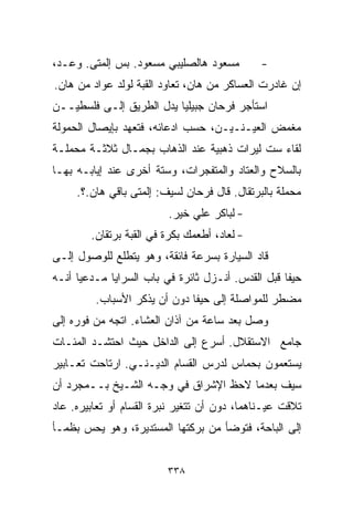 ‫ﻤﺴﻌﻭﺩ ﻫﺎﻟﺼﻠﻴﺒﻲ ﻤﺴﻌﻭﺩ. ﺒﺱ ﺇﻟﹾﻤﺘﻰ. ﻭﻋـﺩ،‬        ‫-‬
‫ﺇﻥ ﻏﺎﺩﺭﺕ ﺍﻟﻌﺴﺎﻜﺭ ﻤﻥ ﻫﺎﻥ، ﺘﻌﺎﻭﺩ ﺍﻟﻘﺒﺔ ﻟﻭﻟﺩ ﻋﻭﺍﺩ ﻤﻥ ﻫﺎﻥ.‬
‫ﺍﺴﺘﺄﺠﺭ ﻓﺭﺤﺎﻥ ﺠﺒﻴﻠﻴﺎ ﻴﺩل ﺍﻟﻁﺭﻴﻕ ﺇﻟـﻰ ﻓﻠﺴﻁﻴــﻥ‬
                         ‫ﹰ‬
‫ﻤﻐﻤﺽ ﺍﻟﻌﻴـﻨـﻴـﻥ، ﺤﺴﺏ ﺍﺩﻋﺎﺌﻪ، ﻓﺘﻌﻬﺩ ﺒﺈﻴﺼﺎل ﺍﻟﺤﻤﻭﻟﺔ‬
‫ﻟﻘﺎﺀ ﺴﺕ ﻟﻴﺭﺍﺕ ﺫﻫﺒﻴﺔ ﻋﻨﺩ ﺍﻟﺫﻫﺎﺏ ﺒﺠﻤـﺎل ﺜﻼﺜـﺔ ﻤﺤﻤﻠـﺔ‬
‫ﺒﺎﻟﺴﻼﺡ ﻭﺍﻟﻌﺘﺎﺩ ﻭﺍﻟﻤﺘﻔﺠﺭﺍﺕ، ﻭﺴﺘﺔ ﺃﺨﺭﻯ ﻋﻨﺩ ﺇﻴﺎﺒـﻪ ﺒﻬـﺎ‬
     ‫ﻤﺤﻤﻠﺔ ﺒﺎﻟﺒﺭﺘﻘﺎل. ﻗﺎل ﻓﺭﺤﺎﻥ ﻟﺴﻴﻑ: ﺇﻟﹾﻤﺘﻰ ﺒﺎﻗﻲ ﻫﺎﻥ.؟.‬
                      ‫ِ‬
                          ‫- ﻟﺒﺎﻜﺭ ﻋﻠﻲ ﺨﻴﺭ.‬
        ‫- ﻟﻌﺎﺩ، ﺃﻁﻌﻤﻙ ﺒﻜﺭﺓ ﻓﻲ ﺍﻟﻘﺒﺔ ﺒﺭﺘﻘﺎﻥ.‬
‫ﻗﺎﺩ ﺍﻟﺴﻴﺎﺭﺓ ﺒﺴﺭﻋﺔ ﻓﺎﺌﻘﺔ، ﻭﻫﻭ ﻴﺘﻁﻠﻊ ﻟﻠﻭﺼﻭل ﺇﻟـﻰ‬
‫ﺤﻴﻔﺎ ﻗﺒل ﺍﻟﻘﺩﺱ. ﺃﻨـﺯل ﺜﺎﺌﺭﺓ ﻓﻲ ﺒﺎﺏ ﺍﻟﺴﺭﺍﻴﺎ ﻤـﺩﻋﻴﺎ ﺃﻨـﻪ‬
     ‫ﹰ‬
         ‫ﻤﻀﻁﺭ ﻟﻠﻤﻭﺍﺼﻠﺔ ﺇﻟﻰ ﺤﻴﻔﺎ ﺩﻭﻥ ﺃﻥ ﻴﺫﻜﺭ ﺍﻷﺴﺒﺎﺏ.‬
‫ﻭﺼل ﺒﻌﺩ ﺴﺎﻋﺔ ﻤﻥ ﺁﺫﺍﻥ ﺍﻟﻌﺸﺎﺀ. ﺍﺘﺠﻪ ﻤﻥ ﻓﻭﺭﻩ ﺇﻟﻰ‬
‫ﺠﺎﻤﻊ ﺍﻻﺴﺘﻘﻼل. ﺃﺴﺭﻉ ﺇﻟﻰ ﺍﻟﺩﺍﺨل ﺤﻴﺙ ﺍﺤﺘﺸـﺩ ﺍﻟﻤﺌـﺎﺕ‬
‫ﻴﺴﺘﻌﻤﻭﻥ ﺒﺤﻤﺎﺱ ﻟﺩﺭﺱ ﺍﻟ ﹼﺴﺎﻡ ﺍﻟﺩﻴـﻨـﻲ. ﺍﺭﺘﺎﺤﺕ ﺘﻌـﺎﺒﻴﺭ‬
                            ‫ﻘ‬
‫ﺴﻴﻑ ﺒﻌﺩﻤﺎ ﻻﺤﻅ ﺍﻹﺸﺭﺍﻕ ﻓﻲ ﻭﺠـﻪ ﺍﻟﺸـﻴﺦ ﺒــﻤﺠﺭﺩ ﺃﻥ‬
‫ﺘﻼﻗﺕ ﻋﻴـﻨﺎﻫﻤﺎ، ﺩﻭﻥ ﺃﻥ ﺘﺘﻐﻴﺭ ﻨﺒﺭﺓ ﺍﻟﻘ ‪‬ﺎﻡ ﺃﻭ ﺘﻌﺎﺒﻴﺭﻩ. ﻋﺎﺩ‬
                  ‫ﺴ‬
‫ﺇﻟﻰ ﺍﻟﺒﺎﺤﺔ، ﻓﺘﻭﻀﺄ ﻤﻥ ﺒﺭﻜﺘﻬﺎ ﺍﻟﻤﺴﺘﺩﻴﺭﺓ، ﻭﻫﻭ ﻴﺤﺱ ﺒﻅﻤـﺄ‬


                         ‫٨٣٣‬
 