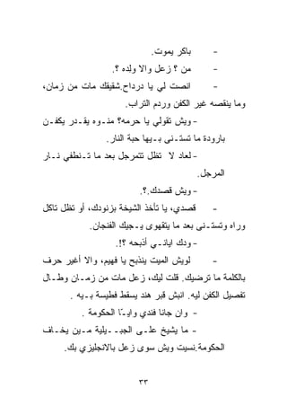 ‫ﺒﺎﻜﺭ ﻴﻤﻭﺕ.‬       ‫-‬
                  ‫ﻤﻥ ؟ ﺯﻋل ﻭﺍﻻ ﻭِﺩﻩ ؟.‬
                       ‫‪‬ﻟ‬                      ‫-‬
‫ﺍﻨﺼﺕ ﻟﻲ ﻴﺎ ﺩﺭﺩﺍﺡ.ﺸﻘﻴﻘﻙ ﻤﺎﺕ ﻤﻥ ﺯﻤﺎﻥ،‬            ‫-‬
                     ‫ﻭﻤﺎ ﻴﻨﻘﺼﻪ ﻏﻴﺭ ﺍﻟﻜﻔﻥ ﻭﺭﺩﻡ ﺍﻟﺘﺭﺍﺏ.‬
‫- ﻭﻴﺵ ﺘﻘﻭﻟﻲ ﻴﺎ ﺤﺭﻤﻪ؟ ﻤﻨـﻭﻩ ﻴﻘـﺩﺭ ﻴﻜ ﹼـﻥ‬
  ‫ﻔ‬
                ‫ﺒﺎﺭﻭﺩﺓ ﻤﺎ ﺘﺴﺘـﻨﻰ ﺒـﻴﻬﺎ ﺤﺒﺔ ﺍﻟﻨﺎﺭ.‬
‫- ﻟﻌﺎﺩ ﻻ ﺘﻅل ﺘﺘﻤﺭﺠل ﺒﻌﺩ ﻤﺎ ﺘـﻨﻁﻔﻲ ﻨـﺎﺭ‬
                                           ‫ﺍﻟﻤﺭﺠل.‬
                          ‫- ﻭﻴﺵ ﻗﺼﺩﻙ.؟.‬
‫ﻗﺼﺩﻱ، ﻴﺎ ﺘﺄﺨﺫ ﺍﻟﺸﻴﺨﺔ ﺒﺯﻨﻭﺩﻙ، ﺃﻭ ﺘﻅل ﺘﺎﻜل‬      ‫-‬
            ‫ﻭﺭﺍﻩ ﻭﺘﺴﺘـﻨﻰ ﺒﻌﺩ ﻤﺎ ﻴﺘﻘﻬﻭﻯ ﻴـﺠﻴﻙ ﺍﻟﻔﻨﺠﺎﻥ.‬
                   ‫- ﻭ ‪‬ﻙ ﺍﻴﺎﻨـﻲ ﺃﺫﺒﺤﻪ ؟!.‬
                                     ‫ﺩ‬
‫ﻟﻭﻴﺵ ﺍﻟﻤﻴﺕ ﻴﻨﺫﺒﺢ ﻴﺎ ﻓﻬﻴﻡ، ﻭﺍﻻ ﺃﻏﻴﺭ ﺤﺭﻑ‬        ‫-‬
‫ﺒﺎﻟﻜﻠﻤﺔ ﻤﺎ ﺘﺭﻀﻴﻙ. ﻗﻠﺕ ﻟﻴﻙ، ﺯﻋل ﻤﺎﺕ ﻤﻥ ﺯﻤـﺎﻥ ﻭﻁـﺎل‬
       ‫ﺘﻔﺼﻴل ﺍﻟﻜﻔﻥ ﻟﻴﻪ. ﺍﻨﺒﺵ ﻗﺒﺭ ﻫﻨﺩ ﻴﺴﻘﻁ ﻓﻁﻴﺴﺔ ﺒـﻴﻪ .‬
          ‫- ﻭﺍﻥ ﺠﺎﻨﺎ ﻓﻨﺩﻱ ﻭﺍﻴ ّﺎ ﺍﻟﺤﻜﻭﻤﺔ .‬
                     ‫ـ‬
‫- ﻤﺎ ﻴﺸﻴﺦ ﻋﻠـﻰ ﺍﻟﺠﺒــﻴﻠﻴﺔ ﻤـﻴﻥ ﻴﺨـﺎﻑ‬
     ‫ﺍﻟﺤﻜﻭﻤﺔ.ﻨﺴﻴﺕ ﻭﻴﺵ ﺴﻭﻯ ﺯﻋل ﺒﺎﻻﻨﺠﻠﻴﺯﻱ ﺒﻙ.‬


                         ‫٣٣‬
 