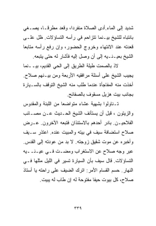 ‫ﺸﺩﻴﺩ ﺇﻟﻰ ﺍﻟﻤﺎﺀ.ﺃﺩﻯ ﺍﻟﺼﻼﺓ ﻤﻨﻔﺭﺩﹰ، ﻭﻗﻌﺩ ﻤﻁﺭﻗـﹰ، ﻴﺼـﻐﻲ‬
       ‫ﺎ‬            ‫ﺍ‬
‫ﺒﺎﻨﺘﺒﺎﻩ ﻟﻠﺸﻴﺦ ﺒﻴـﻨﻤﺎ ﺘﺘﺯﺍﺤﻡ ﻓﻲ ﺭﺃﺴﻪ ﺍﻟﺘﺴﺎﺅﻻﺕ. ﻅل ﻋﻠـﻰ‬
‫ﻗﻌﺩﺘﻪ ﻋﻨﺩ ﺍﻻﻨﺘﻬﺎﺀ ﻭﺨﺭﻭﺝ ﺍﻟﺤﻀﻭﺭ، ﻭﺇﻥ ﺭﻓﻊ ﺭﺃﺴﻪ ﻤﺘﺎﺒﻌﺎ‬
‫ﹰ‬
    ‫ﺍﻟﺸﻴﺦ ﺒﻌﻴـﻨـﻴﻪ ﺇﻟﻰ ﺃﻥ ﻭﺼل ﺇﻟﻴﻪ ﻓﺄﺸﺎﺭ ﻟﻪ ﺤﺘﻰ ﻴﺘﺒﻌﻪ.‬
‫ﻻﺫ ﺒﺎﻟﺼﻤﺕ ﻁﻴﻠﺔ ﺍﻟﻁﺭﻴﻕ ﺇﻟﻰ ﺍﻟﺤﻲ ﺍﻟﻘﺩﻴﻡ، ﺒﻴــﻨﻤﺎ‬
‫ﻴﺠﻴﺏ ﺍﻟﺸﻴﺦ ﻋﻠﻰ ﺃﺴﺌﻠﺔ ﻤﺭﺍﻓﻘﻴﻪ ﺍﻷﺭﺒﻌﺔ ﻭﻤﻥ ﺒﻴـﻨﻬﻡ ﺼﻼﺡ.‬
‫ﺃﺨﺫﺕ ﻤﻨﻪ ﺍﻟﻤﻔﺎﺠﺄﺓ ﻋﻨﺩﻤﺎ ﻁﻠﺏ ﻤﻨﻪ ﺍﻟﺸﻴﺦ ﺍﻟﺘﻭﻗﻑ ﺒﺎﻟﺴـﻴﺎﺭﺓ‬
                     ‫ﺒﺠﺎﻨﺏ ﺒﻴﺕ ﻫﺯﻴل ﻤﺴﻘﻭﻑ ﺒﺎﻟﺼﻔﺎﺌﺢ.‬
‫ﺘـﻨﺎﻭﻟﻭﺍ ﺒﺸﻬﻴﺔ ﻋﺸﺎﺀ ﻤﺘﻭﺍﻀﻌﺎ ﻤﻥ ﺍﻟﻠﺒﻨﺔ ﻭﺍﻟﻤﻘﺩﻭﺱ‬
                   ‫ﹰ‬       ‫‪‬‬
‫ﻭﺍﻟﺯﻴﺘﻭﻥ ، ﻗﺒل ﺃﻥ ﻴﺴﺘﺄﻨﻑ ﺍﻟﺸﻴﺦ ﺍﻟﺤـﺩﻴﺙ ﻋـﻥ ﻤﺼـﺎﺌﺏ‬
‫ﺍﻟﻔﻼﺤﻴـﻥ. ﺒﺎﺩﺭ ﺃﺤﺩﻫﻡ ﺒﺎﻻﺴﺘﺌﺫﺍﻥ ﻓﺘﺒﻌﻪ ﺍﻵﺨﺭﻭﻥ. ﻋـﺭﺽ‬
‫ﺼﻼﺡ ﺍﺴﺘﻀﺎﻓﺔ ﺴﻴﻑ ﻓﻲ ﺒﻴﺘﻪ ﻭﺍﻟﻤﺒﻴﺕ ﻋﻨﺩﻩ. ﺍﻋﺘﺫﺭ ﺴـﻴﻑ‬
‫ﻭﺃﺨﺒﺭﻩ ﻋﻥ ﻤﻭﺕ ﺸﻘﻴﻕ ﺯﻭﺠﺘﻪ. ﻻ ﺒﺩ ﻤﻥ ﻋﻭﺩﺘﻪ ﺇﻟﻰ ﺍﻟﻘﺩﺱ.‬
‫ﻋﺒﺭ ﻭﺠﻪ ﺼﻼﺡ ﻋﻥ ﺍﻻﺴﺘﻐﺭﺍﺏ ﻭﻤﻀـﺕ ﻓـﻲ ﻋﻴـﻨــﻴﻪ‬
‫ﺍﻟﺘﺴﺎﺅﻻﺕ. ﻗﺎل ﺴﻴﻑ ﺒﺄﻥ ﺍﻟﺴﻴﺎﺭﺓ ﺘﺴﻴﺭ ﻓﻲ ﺍﻟﻠﻴل ﻤﺜﻠﻬﺎ ﻓـﻲ‬
‫ﺍﻟﻨﻬﺎﺭ. ﺤﺴﻡ ﺍﻟﻘ ‪‬ﺎﻡ ﺍﻷﻤﺭ: ﺍﺘﺭﻙ ﺍﻟﻀﻴﻑ ﻋﻠﻰ ﺭﺍﺤﺘﻪ ﻴﺎ ﺃﺴﺘﺎﺫ‬
                                      ‫ﺴ‬
        ‫ﺼﻼﺡ، ﻜل ﺒﻴﻭﺕ ﺤﻴﻔﺎ ﻤﻔﺘﻭﺤﺔ ﻟﻪ ﺇﻥ ﻁﺎﺏ ﻟﻪ ﻴﺒﻴﺕ.‬



                         ‫٩٣٣‬
 