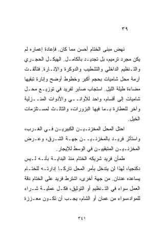 ‫٩٣‬


‫ﻨﻬﺽ ﻤﺒﻨﻰ ﺍﻟﺨ ﹼﺎﻡ ﺃﺤﺴﻥ ﻤﻤﺎ ﻜﺎﻥ. ﻓﺈﻋﺎﺩﺓ ﺇﻋﻤﺎﺭﻩ ﻟﻡ‬
                                 ‫ﺘ‬
‫ﻴﻜﻥ ﻤﺠﺭﺩ ﺘﺭﻤﻴﻡ، ﺒل ﺘﺠﺩﻴـﺩ ﺒﺎﻟﻜﺎﻤـل. ﺍﻟﻬﻴﻜـل ﺍﻟﺤﺠـﺭﻱ‬
‫ﻭﺍﻟﺘـﻨﻅﻴﻡ ﺍﻟﺩﺍﺨﻠﻲ ﻭﺍﻟﺘﺸﻁﻴﺏ ﻭﺍﻟﺩﻭﻜﺭﺓ ﻭﺍﻹﻨـﺎﺭﺓ. ﻓﺘﺄﻟﻘـﺕ‬
‫ﺁﺭﻤﺔ ﻤﺤل ﺸﺎﻤﻴﺎﺕ ﺒﺤﺠﻡ ﺃﻜﺒﺭ ﻭﺨﻁﻭﻁ ﺃﻭﻀﺢ ﻭﺇﻨﺎﺭﺓ ﺘﺒﻘﻴﻬﺎ‬
‫ﻤﻀﺎﺀﺓ ﻁﻴﻠﺔ ﺍﻟﻠﻴل. ﺍﺴﺘﺠﺎﺏ ﺼﺎﺒﺭ ﻟﻔﺭﻴﺩ ﻓﻲ ﺘﻭﺯﻴـﻊ ﻤﺤـل‬
‫ﺸﺎﻤﻴﺎﺕ ﺇﻟﻰ ﺃﻗﺴﺎﻡ، ﻭﺍﺤﺩ ﻟﻸﻭﺍﻨــﻲ ﻭﺍﻷﺩﻭﺍﺕ ﺍﻟﻤﻨــﺯﻟﻴﺔ‬
‫ﻭﺁﺨﺭ ﻟﻠﻌﻁﺎﺭﺓ ﺒـﻤﺎ ﻓﻴﻬﺎ ﺍﻟﺒﺯﻭﺭﺍﺕ، ﻭﺍﻟﺜﺎﻟـﺙ ﻟﻤﺴـﺘﻠﺯﻤﺎﺕ‬
                                                  ‫ﺍﻟﺨﻴل.‬
‫ﺍﺤﺘل ﺍﻟﻤﺤل ﺍﻟﻤﺨﺯﻨـﻴـﻥ ﺍﻟﻜﺒﻴﺭﻴـﻥ ﻓـﻲ ﺍﻟﻐـﺭﺏ،‬
‫ﻭﺍﺴﺘﺄﺜﺭ ﻓﺭﻴـﺩ ﺒﺎﻟﻤﺨﺯﻨـﻴــﻥ ﺠﻬـﺔ ﺍﻟﺸـﺭﻕ، ﻭﻋـﺭﺽ‬
               ‫ﺍﻟﻤﺨﺯﻨـﻴـﻥ ﺍﻟﻤﺘﺒﻘﻴﻴـﻥ ﻓﻲ ﺍﻟﻭﺴﻁ ﻟﻺﻴﺠﺎﺭ.‬
‫ﻁﻤﺄﻥ ﻓﺭﻴﺩ ﺸﺭﻴﻜﻪ ﺍﻟﺨ ﹼﺎﻡ ﻤﻨﺫ ﺍﻟﺒﺩﺍﻴـﺔ ﺒﺄﻨـﻪ ﻟـﻴﺱ‬
                          ‫ﺘ‬
‫ﺩﻜﻨﺠﻴﹰ، ﻟﻬﺫﺍ ﻟﻥ ﻴﺘﺩﺨل ﺒﺄﻤﺭ ﺍﻟﻤﺤل ﺘﺎﺭﻜـﺎ ﺇﺩﺍﺭﺘـﻪ ﻟﻠﺨ ﹼـﺎﻡ‬
   ‫ﺘ‬             ‫ﹰ‬                                ‫ﺎ‬
‫ﻴﺴﺎﻋﺩﻩ ﻋﺩﻨﺎﻥ. ﻤﻥ ﺠﻬﺔ ﺃﺨﺭﻯ، ﺍﺸﺘﺭﻁ ﻓﺭﻴﺩ ﻋﻠﻰ ﺍﻟﺨ ﹼﺎﻡ ﺩﻗﺔ‬
      ‫ﺘ‬
‫ﺍﻟﻌﻤل ﺴﻭﺍﺀ ﻓﻲ ﺍﻟﺘـﻨﻅﻴﻡ ﺃﻭ ﺍﻟﺘﻭﺜﻴﻕ، ﻓﻜـل ﻋﻤﻠﻴـﺔ ﺸـﺭﺍﺀ‬
‫ﻟﻠﻤﻭﺍﺩ،ﺴﻭﺍﺀ ﻤﻥ ﻋﻤﺎﻥ ﺃﻭ ﺍﻟﺸﺎﻡ، ﻴﺠـﺏ ﺃﻥ ﺘﻜـﻭﻥ ﻤﻌـﺯﺯﺓ‬


                         ‫١٤٣‬
 