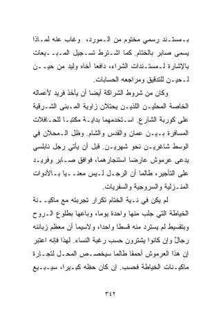 ‫ﺒـﻤﺴﺘـﻨﺩ ﺭﺴﻤﻲ ﻤﺨﺘﻭﻡ ﻤﻥ ﺍﻟـﻤﻭﺭﺩ، ﻭﻏﺎﺏ ﻋﻨﻪ ﻟﻤـﺎﺫﺍ‬
‫ﻴﺴﻤﻰ ﺼﺎﺒﺭ ﺒﺎﻟﺨ ﹼﺎﻡ. ﻜﻤﺎ ﺍﺸـﺘﺭﻁ ﺘﺴـﺠﻴل ﺍﻟﻤـﺒــﻴﻌﺎﺕ‬
                                 ‫ﺘ‬
‫ﺒﺎﻹﺸﺎﺭﺓ ﻟـﻤﺴﺘـﻨﺩﺍﺕ ﺍﻟﺸﺭﺍﺀ، ﺩﺍﻓﻌﺎ ﺃﺨﺎﻩ ﻭﻟﻴﺩ ﻤﻥ ﺤﻴــﻥ‬
                   ‫ﹰ‬
                    ‫ﻟـﺤﻴـﻥ ﻟﻠﺘﺩﻗﻴﻕ ﻭﻤﺭﺍﺠﻌﻪ ﺍﻟﺤﺴﺎﺒﺎﺕ.‬
‫ﻭﻜﺎﻥ ﻤﻥ ﺸﺭﻭﻁ ﺍﻟﺸﺭﺍﻜﺔ ﺃﻴﻀﺎ ﺃﻥ ﻴﺄﺨﺫ ﻓﺭﻴﺩ ﻷﻋﻤﺎﻟﻪ‬
                    ‫ﹰ‬
‫ﺍﻟﺨﺎﺼﺔ ﺍﻟﻤﺤﻠﻴـﻥ ﺍﻟﻠﺫﻴـﻥ ﻴﺤﺘﻼﻥ ﺯﺍﻭﻴﺔ ﺍﻟﻤـﺒﻨﻰ ﺍﻟﺸـﺭﻗﻴﺔ‬
‫ﻋﻠﻰ ﻜﻭﺭﺒﺔ ﺍﻟﺸﺎﺭﻉ. ﺍﺴـﺘﺨﺩﻤﻬﻤﺎ ﺒﺩﺍﻴـﺔ ﻤﻜﺘﺒـﺎ ﻟﻠﺤـﺎﻓﻼﺕ‬
         ‫ﹰ‬
‫ﺍﻟﻤﺴﺎﻓﺭﺓ ﺒـﻴـﻥ ﻋﻤﺎﻥ ﻭﺍﻟﻘﺩﺱ ﻭﺍﻟﺸﺎﻡ. ﻭﻅل ﺍﻟـﻤﺤﻼﻥ ﻓﻲ‬
‫ﺍﻟﻭﺴﻁ ﺸﺎﻏﺭﻴـﻥ ﻨﺤﻭ ﺸﻬﺭﻴـﻥ. ﻗﺒل ﺃﻥ ﻴﺄﺘﻲ ﺭﺠل ﻨﺎﺒﻠﺴﻲ‬
‫ﻴﺩﻋﻰ ﻋﺭﻤﻭﺵ ﻋﺎﺭﻀﺎ ﺍﺴﺘﺌﺠﺎﺭﻫﻤﺎ، ﻓﻭﺍﻓﻕ ﺼـﺎﺒﺭ ﻭﻓﺭﻴـﺩ‬
                               ‫ﹰ‬
‫ﻋﻠﻰ ﺍﻟﺘﺄﺠﻴﺭ، ﻁﺎﻟﻤﺎ ﺃﻥ ﺍﻟﺭﺠـل ﻟـﻴﺱ ﻤﻌﻨــﻴﺎ ﺒـﺎﻷﺩﻭﺍﺕ‬
         ‫ﹰ‬
                        ‫ﺍﻟﻤﻨـﺯﻟﻴﺔ ﻭﺍﻟﺴﺭﻭﺠﻴﺔ ﻭﺍﻟﺴﻔﺭﻴﺎﺕ.‬
‫ﻟﻡ ﻴﻜﻥ ﻓﻲ ﻨـﻴﺔ ﺍﻟﺨ ﹼﺎﻡ ﺘﻜﺭﺍﺭ ﺘﺠﺭﺒﺘﻪ ﻤﻊ ﻤﺎﻜﻴــﻨﺔ‬
                           ‫ﺘ‬
‫ﺍﻟﺨﻴﺎﻁﺔ ﺍﻟﺘﻲ ﺠﻠﺏ ﻤﻨﻬﺎ ﻭﺍﺤﺩﺓ ﻴﻭﻤﹰ، ﻭﺒﺎﻋﻬﺎ ﺒﻁﻠﻭﻉ ﺍﻟـﺭﻭﺡ‬
                     ‫ﺎ‬
‫ﻭﺒﺘﻘﺴﻴﻁ ﻟﻡ ﻴﺴﺘﺭﺩ ﻤﻨﻪ ﻗﺴﻁﺎ ﻭﺍﺤﺩﹰ، ﻭﻻﺴﻴﻤﺎ ﺃﻥ ﻤﻌﻅﻡ ﺯﺒﺎﺌﻨﻪ‬
                       ‫ﺍ‬     ‫ﹰ‬
‫ﺭﺠﺎل ﻭﺇﻥ ﻜﺎﻨﻭﺍ ﻴﺸﺘﺭﻭﻥ ﺤﺴﺏ ﺭﻏﺒﺔ ﺍﻟﻨﺴﺎﺀ. ﻟﻬﺫﺍ ﻓﺈﻨﻪ ﺍﻋﺘﺒﺭ‬
                                                  ‫ٌ‬
‫ﺇﻥ ﻫﺫﺍ ﺍﻟﻌﺭﻤﻭﺵ ﺃﺤﻤﻘﺎ ﻁﺎﻟﻤﺎ ﺴﻴﺨﺼـﺹ ﺍﻟﻤﺤـل ﻟﺘﺠـﺎﺭﺓ‬
                            ‫ﹰ‬
‫ﻤﺎﻜﻴـﻨﺎﺕ ﺍﻟﺨﻴﺎﻁﺔ ﻓﺤﺴﺏ. ﺇﻥ ﻜﺎﻥ ﺤﻅﻪ ﻜﺒـﻴﺭﹰ، ﺴﻴـﺒـﻴﻊ‬
         ‫ﺍ‬


                         ‫٢٤٣‬
 