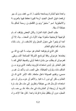 ‫ﻭﺍﺤﺩﺓ ﻤﻨﻬﺎ ﻟﺒﺸﺎﺭﺓ ﻭﻴﺴﺎﻤﺤﻪ ﺒﺜﻤﻨﻬـﺎ. ﻓـﻲ ﻏﻀـﻭﻥ ﺸـﻬﺭ‬
‫ﺍﺭﺘﻔﻌﺕ ﻓﻭﻕ ﺍﻟﻤﺤل ﺍﻟﺠﺩﻴﺩ ﺁﺭﻤﺔ ﻜﺒﻴﺭﺓ ﺨﻁﻁ ﻓﻴﻬﺎ ﺒﺎﻟﻌﺭﺒﻴـﺔ‬
‫ﻭﺍﻻﻨﺠﻠﻴﺯﻴﺔ ﺍﺴﻡ " ﺴﻨﺠﺭ" ﻭﺒﻴـﻥ ﺍﻟﻜﻠﻤﺘﻴـﻥ ﺭﺴﻤﺔ ﻟﻤﺎﻜﻴـﻨﺔ‬
                                            ‫ﺨﻴﺎﻁﺔ ﺃﻨـﻴﻘﺔ.‬
‫ﺠﻠﺏ ﺍﻟﻤﺤل ﺍﻨﺘﺒﺎﻩ ﺍﻟﻤﺎﺭﺓ. ﻭﻜﺎﻥ ﺍﻟﺒﻌﺽ ﻴﺘﻭﻗﻑ ﺃﻤـﺎﻡ‬
‫ﺍﻟﻭﺍﺠﻬﺔ ﺍﻟﺯﺠﺎﺠﻴﺔ ﻤﺄﺨﻭﺫﺍ ﺒﻬﺫﻩ ﺍﻷﻭﺜـﺎﻥ ﺍﻟﻤﻌﺩﻨــﻴﺔ، ﺇﻻ ﺃﻥ‬
                               ‫ﹰ‬
‫ﺃﺤﺩﺍ ﻟﻡ ﻴﺘﺠﺭﺃ ﻋﻠﻰ ﺩﺨﻭل ﺍﻟﻤﺤل ﻭﻟﻭ ﻟﻼﺴﺘﻔﺴـﺎﺭ. ﺒﺎﺴـﺘﺜﻨﺎﺀ‬
                                                 ‫ﹰ‬
                                   ‫ﺒﺸﺎﺭﺓ، ﻜﻤﺎ ﺘﻭﻗﻊ ﺍﻟﺨ ﹼﺎﻡ.‬
                                      ‫ﺘ‬
‫ﻟﻜﻥ ﺍﻟﺫﻱ ﻟﻡ ﻴﺘﻭﻗﻌﻪ ﺍﻟﺨ ﹼﺎﻡ ﻫﻭ ﺴﻴﺎﺴـﺔ ﺍﻟﺒﻴـﻊ ﺍﻟﺘـﻲ‬
                         ‫ﺘ‬
‫ﻴﻌﺘﻤﺩﻫﺎ ﻋﺭﻤﻭﺵ ﻭﻓﻘﺎ ﻟﺒﺭﻨﺎﻤﺞ ﺍﻟﺸﺭﻜﺔ ﺍﻟﺼﺎﻨﻌﺔ ﺍﻟﺘﺴـﻭﻴﻘﻲ.‬
                                  ‫ﹰ‬
‫ﻓﻌﺭﻤﻭﺵ ﻟﻡ ﻴﻁﻠﺏ ﻤﻥ ﺒﺸﺎﺭﺓ ﺩﻓﻌﺔ ﺃﻭﻟﻰ ﻭﺘﻘﺴﻴﻁ ﺍﻟﺒﺎﻗﻲ ﻜﻤـﺎ‬
‫ﻓﻌل ﺍﻟﺨ ﹼﺎﻡ. ﺒل ﺃﺒﺩﻯ ﺍﺴﺘﻌﺩﺍﺩﻩ ﻟﺘﺯﻭﻴﺩﻩ ﺒﺎﻟﻌﺩﺩ ﺍﻟﺫﻱ ﻴﺭﻴﺩ ﻤـﻥ‬
                                                 ‫ﺘ‬
‫ﺍﻟﻤﺎﻜﻴـﻨﺎﺕ ﻭﻟﻭﺍﺯﻡ ﺍﻟﺨﻴﺎﻁﺔ، ﻋﻠﻰ ﺍﻟﺤﺴـﺎﺏ ﻭﻷﺠـل ﻏﻴـﺭ‬
‫ﻤﺴﻤﻰ، ﻭﺘﻘﺩﻴﻡ ﺍﻟﺼﻴﺎﻨﺔ ﺩﺍﺨل ﻤﺸﻐﻠﻪ. ﺫﻟﻙ ﺍﻷﻤﺭ ﺍﻟﺫﻱ ﻜـﺎﻥ‬
‫ﺍﻟﺨ ﹼﺎﻡ ﻴـﻨﻜﺭ ﺃﻱ ﺩﻭﺭ ﻟـﻪ ﻓﻴﻪ. ﻭﺍﻷﻫﻡ ﺃﻥ ﻋﺭﻤـﻭﺵ ﺃﺒـﺩﻯ‬
                                              ‫ﺘ‬
‫ﺍﺴﺘﻌﺩﺍﺩﻩ ﻹﺭﺴﺎل ﻓﻨـﻲ ﺨﻴﺎﻁﺔ ﻭﺘﻁﺭﻴﺯ ﺇﻟﻰ ﻤﺸـﻐل ﺒﺸـﺎﺭﺓ‬
‫ﻟﺘﺩﺭﻴﺒﻪ ﺃﻭ ﺯﻭﺠﺘﻪ ﺃﻭ ﺍﻟﻤﺘﺩﺭﺒﺎﺕ ﻓﻲ ﻤﺸـﻐﻠﻪ ﻋﻠـﻰ ﺤﺴـﺎﺏ‬
‫ﺍﻟﻤﺤل، ﺩﻭﻥ ﺃﻥ ﻴﺘﻜﻔل ﺒﺸﺎﺭﺓ ﻗﺭﺸﺎ ﻭﺍﺤﺩﺍ. ﻜﺎﻥ ﻫﺫﺍ ﺍﻹﻏـﺭﺍﺀ‬
                 ‫ﹰ‬     ‫ﹰ‬


                          ‫٣٤٣‬
 