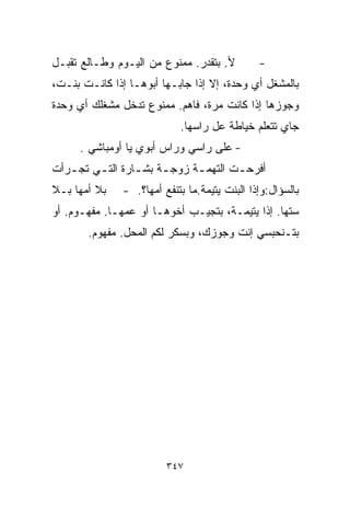 ‫ﻷ. ﺒﺘﻘﺩﺭ. ﻤﻤﻨﻭﻉ ﻤﻥ ﺍﻟﻴـﻭﻡ ﻭﻁـﺎﻟﻊ ﺘﻘﺒـل‬         ‫-‬
‫ﺒﺎﻟﻤﺸﻐل ﺃﻱ ﻭﺤﺩﺓ، ﺇﻻ ﺇﺫﺍ ﺠﺎﺒـﻬﺎ ﺃﺒﻭﻫـﺎ ﺇﺫﺍ ﻜﺎﻨـﺕ ﺒﻨـﺕ،‬
‫ﻭﺠﻭﺯﻫﺎ ﺇﺫﺍ ﻜﺎﻨﺕ ﻤﺭﺓ، ﻓﺎﻫﻡ. ﻤﻤﻨﻭﻉ ﺘﺩﺨل ﻤﺸﻐﻠﻙ ﺃﻱ ﻭﺤﺩﺓ‬
                            ‫ﺠﺎﻱ ﺘﺘﻌﻠﻡ ﺨﻴﺎﻁﺔ ﻋل ﺭﺍﺴﻬﺎ.‬
      ‫- ﻋﻠﻰ ﺭﺍﺴﻲ ﻭﺭﺍﺱ ﺃﺒﻭﻱ ﻴﺎ ﺃﻭﻤﺒﺎﺸﻲ .‬
‫ﺃﻓﺭﺤ ـﺕ ﺍﻟﺘﻬﻤ ـﺔ ﺯﻭﺠ ـﺔ ﺒﺸ ـﺎﺭﺓ ﺍﻟﺘ ـﻲ ﺘﺠ ـﺭﺃﺕ‬
   ‫ـ‬     ‫ـ‬        ‫ـ‬     ‫ـ‬      ‫ـ‬        ‫ـ‬
‫ﺒﻼ ﺃﻤﻬﺎ ﺒـﻼ‬    ‫ﺒﺎﻟﺴﺅﺍل:ﻭﺇﺫﺍ ﺍﻟﺒﻨﺕ ﻴﺘﻴﻤﺔ.ﻤﺎ ﺒﺘﻨﻔﻊ ﺃﻤﻬﺎ؟. -‬
‫ﺴ ﹼﻬﺎ. ﺇﺫﺍ ﻴﺘﻴﻤـﺔ، ﺒﺘﺠﻴـﺏ ﺃﺨﻭﻫـﺎ ﺃﻭ ﻋﻤﻬـﺎ. ﻤﻔﻬـﻭﻡ. ﺃﻭ‬
                                                  ‫ﺘ‬
       ‫ﺒﺘـﻨﺤﺒﺴﻲ ﺇﻨﺕ ﻭﺠﻭﺯﻙ، ﻭﺒﺴ ﹼﺭ ﻟﻜﻡ ﺍﻟﻤﺤل. ﻤﻔﻬﻭﻡ.‬
                          ‫ﻜ‬




                         ‫٧٤٣‬
 