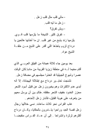 ‫- ﻤﺎﻟﻲ ﻗﻠﺏ ﻤﺜل ﻗﻠﺏ ﺯﻋل .‬
                         ‫- ﺯﻋل ﻤﺎ ﻟﻴﻪ ﻗﻠﺏ.‬
                               ‫- ﻭﻴﺵ ﺘﻔﺭﻕ؟‬
‫- ﺘﻔﺭﻕ ﻜﺜﻴﺭ. ﺍﻟﺸﻴﺨﺔ ﻤﺎ ﻴﻠﺯﻤﻬﺎ ﻗﻠﺏ ﻗـﻭﻱ.‬
‫ﻴﻠﺯﻤﻬﺎ ﺯﻨﺩ ﻴﺫﺒﺢ ﻤﻥ ﻏﻴﺭ ﻗﻠﺏ. ﺍﻥ ﻤﺎ ﺃﺨﺫﺘﻬﺎ ﻫﺎﻟﺤﻴﻥ ﻴﺎ‬
‫ﺩﺭﺩﺍﺡ ﻟﺯﻭﻡ ﻴﺎﺨﺫﻫﺎ ﺍﻟﻠﻲ ﺃﻗﺩﺭ ﻋﻠﻰ ﺍﻟﺫﺒﺢ ﻤـﻥ ﺨﻠﻔـﺔ‬
                                       ‫ﺍﻟﺸﻴﺦ ﻋﻭﺍﺩ.‬


‫ﺒﻌﺩ ﻴﻭﻤﻴﻥ ﺠﺎﺀ ﺜﻼﺜﺔ ﻫﺠﺎﻨﺔ ﻤﻥ ﺍﻟﻔﻴﻠﻕ ﺍﻟﻌﺭﺒـﻲ ﺍﻟﺫﻱ‬
‫ﺃﻗﺎﻡ ﻤﺨﻴﻤﺎ ﻟـﻪ ﻓﻲ ﻤﻨﻁﻘﺔ ﺯﻴﺯﻴﺎ ﺍﻟﻘﺭﻴﺒﺔ ﻤﻥ ﻤﺎﺩﺒﺎ.ﻜﺎﻥ ﺍﻟﻭﻗﺕ‬
                                              ‫ﹰ‬
 ‫ﻋﺼﺭﺍ ﻭﺸﻴﻭﺥ ﺍﻟﺠﺒﻴﻠﻴﺔ ﻗﺩ ﺍﺘﺨﺫﻭﺍ ﻤﺠﻠﺴﻬﻡ ﻓﻲ ﻤﻀﺎﻓﺔ ﺯﻋل.‬
                                               ‫ﹰ‬
‫ﺘﺸﻨﺠﺕ ﺘﻌﺎﺒـﻴﺭ ﺩﺭﺩﺍﺡ ﻤﻊ ﺇﻁﻼﻟﺔ ﺍﻟﻬﺠﺎﻨﺔ، ﺇﻻ ﺃﻨﻪ‬
‫ﺃﺒﺩﻯ ﻋﺩﻡ ﺍﻻﻜﺘﺭﺍﺙ ﻭﻫﻡ ﻴﺨﺒﺭﻭﻥ ﺯﻋل ﻋﻥ ﻗﺘﻴل ﺃﺴﻭﺩ ﺍﻟﺸﻌﺭ‬
‫ﻤﺤﺯﺯ ﺍﻟﺨﺩﻭﺩ ﺨﻔﻴﻑ ﺍﻟﺸﻌﺭ ﻤﻔﻠﻔﻠﻪ. ﻁﺎﻟﺒـﻴﻥ ﺃﻥ ﻴﺭﺴل ﻤﻌﻬﻡ‬
        ‫ﻤﻥ ﻴﺘﻌﺭﻑ ﻋﻠﻰ ﻫﻭﻴﺔ ﺍﻟﻘﺘﻴل، ﻓﺄﺸﺎﺭ ﺯﻋل ﻷﺤﺩﻫﻡ .‬
‫ﻏﺎﺏ ﺍﻟ ﹼﺭﺍﺱ ﻨﺤﻭ ﺜﻼﺙ ﺴﺎﻋﺎﺕ. ﻨﺴﻲ ﺨﻼﻟﻬﺎ ﺭﺠﺎل‬
                                 ‫ﻔ‬
‫ﺯﻋل ﻗﺼﺔ ﺍﻟﻌﺒﺩ ﻭﺭﺍﺤﻭﺍ ﻴﺘـﻨﺩﺭﻭﻥ ﺒﺎﻟﺤﻜﺎﻴﺎ، ﻭﻜـﺎﻥ ﺩﺭﺩﺍﺡ‬
‫ﺃﻜﺜﺭﻫﻡ ﺜﺭﺜﺭﺓ ﻭﺍﻨﺸﺭﺍﺤﺎ . ﺇﻟﻰ ﺃﻥ ﻋـﺎﺩ ﺍﻟ ﹼـﺭﺍﺱ ﻤﻨﻘﺒﻀـﺎ‬
‫ﹰ‬           ‫ﻔ‬                  ‫ﹰ‬


                          ‫٤٣‬
 