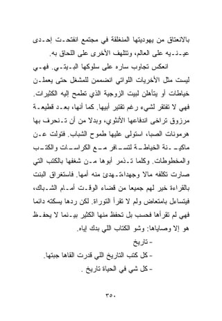 ‫ﺒﺎﻻﻨﻌﺘﺎﻕ ﻤﻥ ﻴﻬﻭﺩﻴﺘﻬﺎ ﺍﻟﻤﻨﻐﻠﻘﺔ ﻓﻲ ﻤﺠﺘﻤﻊ ﺍﻨﻔﺘﺤـﺕ ﺇﺤـﺩﻯ‬
     ‫ﻋﻴـﻨـﻴﻪ ﻋﻠﻰ ﺍﻟﻌﺎﻟﻡ، ﻭﺘﺘﻠﻬﻑ ﺍﻷﺨﺭﻯ ﻋﻠﻰ ﺍﻟﻠﺤﺎﻕ ﺒﻪ.‬
‫ﺍﻨﻌﻜﺱ ﺘﺠﺎﻭﺏ ﺴﺎﺭﻩ ﻋﻠﻰ ﺴﻠﻭﻜﻬﺎ ﺍﻟﺒـﻴﺘـﻲ. ﻓﻬـﻲ‬
‫ﻟﻴﺴﺕ ﻤﺜل ﺍﻷﺨﺭﻴﺎﺕ ﺍﻟﻠﻭﺍﺘﻲ ﺍﻨﻀﻤﻤﻥ ﻟﻠﻤﺸﻐل ﺤﺘﻰ ﻴﻌﻤﻠـﻥ‬
‫ﺨﻴﺎﻁﺎﺕ ﺃﻭ ﻴﺘﺄﻫﻠﻥ ﻟﺒﻴﺕ ﺍﻟﺯﻭﺠﻴﺔ ﺍﻟﺫﻱ ﺘﻁﻤﺢ ﺇﻟﻴﻪ ﺍﻟﻜﺜﻴﺭﺍﺕ.‬
‫ﻓﻬﻲ ﻻ ﺘﻔﺘﻘﺭ ﻟﺸﻲﺀ ﺭﻏﻡ ﺘﻘﺘﻴﺭ ﺃﺒﻴﻬﺎ. ﻜﻤﺎ ﺃﻨﻬﺎ، ﺒﻌـﺩ ﻗﻁﻴﻌـﺔ‬
‫ﻤﺭﺯﻭﻕ ﺘﺭﺍﺨﻰ ﺍﻨﺩﻓﺎﻋﻬﺎ ﺍﻷﻨﺜﻭﻱ، ﻭﺒﺩﻻ ﻤﻥ ﺃﻥ ﺘـﻨﺤﺭﻑ ﺒﻬﺎ‬
                 ‫ﹰ‬
‫ﻫﺭﻤﻭﻨﺎﺕ ﺍﻟﺼﺒﺎ، ﺍﺴﺘﻭﻟﻰ ﻋﻠﻴﻬﺎ ﻁﻤﻭﺡ ﺍﻟﺸﺒﺎﺏ. ﻓﺘﻭﻟﺕ ﻋـﻥ‬
‫ـﺏ‬
 ‫ـﺎﺕ ﻭﺍﻟﻜﺘـ‬
          ‫ـﺔ ـﺎﻓﺭ ـﻊ ﺍﻟﻜﺭﺍﺴـ‬
                   ‫ــﻨﺔ ﺍﻟﺨﻴﺎﻁـ ﻟﺘﺴـ ﻤـ‬
                                      ‫ﻤﺎﻜﻴـ‬
‫ﻭﺍﻟﻤﺨﻁﻭﻁﺎﺕ. ﻭﻜﻠﻤﺎ ﺘـﺫﻤﺭ ﺃﺒﻭﻫﺎ ﻤـﻥ ﺸﻐﻔﻬﺎ ﺒﺎﻟﻜﺘﺏ ﺍﻟﺘﻲ‬
‫ﺼﺎﺭﺕ ﺘﻜﻠﻔﻪ ﻤﺎﻻ ﻭﺠﻬﺩﹰ،ﺘـﻬﺩﺉ ﻤﻨﻪ ﺃﻤﻬﺎ. ﻓﺎﺴﺘﻐﺭﺍﻕ ﺍﻟﺒﻨﺕ‬
                               ‫ﺍ‬     ‫ﹰ‬
‫ﺒﺎﻟﻘﺭﺍﺀﺓ ﺨﻴﺭ ﻟﻬﻡ ﺠﻤﻴﻌﺎ ﻤﻥ ﻗﻀﺎﺀ ﺍﻟﻭﻗـﺕ ﺃﻤـﺎﻡ ﺍﻟﺸـﺒﺎﻙ،‬
                              ‫ﹰ‬
‫ﻓﻴﺘﺴﺎﺀل ﺒﺎﻤﺘﻌﺎﺽ ﻭﻟﻡ ﻻ ﺘﻘﺭﺃ ﺍﻟﺘﻭﺭﺍﺓ. ﻟﻜﻥ ﺭﺩﻫﺎ ﻴﺴﻜﺘﻪ ﺩﺍﺌﻤﺎ‬
‫ﹰ‬
‫ﻓﻬﻲ ﻟﻡ ﺘﻘﺭﺃﻫﺎ ﻓﺤﺴﺏ ﺒل ﺘﺤﻔﻅ ﻤﻨﻬﺎ ﺍﻟﻜﺜﻴﺭ ﺒﻴـﻨﻤﺎ ﻻ ﻴﺤﻔـﻅ‬
               ‫ﻫﻭ ﺇﻻ ﻭﺼﺎﻴﺎﻫﺎ: ﻭﺸﻭ ﺍﻟﻜﺘﺎﺏ ﺍﻟﻠﻲ ﺒﺩﻙ ﺇﻴﺎﻩ.‬
                                   ‫- ﺘﺎﺭﻴﺦ‬
   ‫- ﻜل ﻜﺘﺏ ﺍﻟﺘﺎﺭﻴﺦ ﺍﻟﻠﻲ ﻗﺩﺭﺕ ﺍﻟﻘﺎﻫﺎ ﺠﺒﺘﻬﺎ.‬
                 ‫- ﻜل ﺸﻲ ﻓﻲ ﺍﻟﺤﻴﺎﺓ ﺘﺎﺭﻴﺦ .‬


                          ‫٠٥٣‬
 