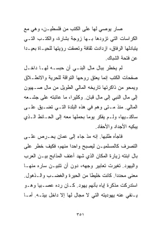 ‫ﺼﺎﺭ ﻴﻭﺼﻲ ﻟﻬﺎ ﻋﻠﻰ ﺍﻟﻜﺘﺏ ﻤﻥ ﻓﻠﺴﻁﻴـﻥ، ﻭﻫﻲ ﻤﻊ‬
‫ﺍﻟﻜﺭﺍﺴﺎﺕ ﺍﻟﺘﻲ ﺘﺯﻭﺩﻫﺎ ﺒـﻬﺎ ﺯﻭﺠﺔ ﺒﺸﺎﺭﺓ، ﻭﺍﻟﻜﺘـﺏ ﺍﻟﺘـﻲ‬
‫ﻴﺘﺒﺎﺩﻟﻬﺎ ﺍﻟﺭﻓﺎﻕ، ﺍﺯﺩﺍﺩﺕ ﺜﻘﺎﻓﺔ ﻭﺘﻌﻤﻘﺕ ﺭﺅﻴﺘﻬﺎ ﻟﻠﺤﻴـﺎﺓ ﺒﻌﻴـﺩﺍ‬
‫ﹰ‬
                                         ‫ﻋﻥ ﻓﺘﺤﺔ ﺍﻟﺸﺒﺎﻙ.‬
‫ﻟﻡ ﻴﺨﻁﺭ ﺒﺒﺎل ﻤﺎل ﺍﻟﺒﻨـﻲ ﺃﻥ ﺤﺒﺴـﻪ ﻟﻬـﺎ ﺩﺍﺨـل‬
‫ﺼﻔﺤﺎﺕ ﺍﻟﻜﺘﺏ ﺇﻨﻤﺎ ﻴﻌﺘﻕ ﺭﻭﺤﻬﺎ ﺍﻟﺘﻭﺍﻗﺔ ﻟﻠﺤﺭﻴﺔ ﻭﺍﻻﻨﻁـﻼﻕ‬
‫ﻭﻴﻤﺤﻭ ﻤﻥ ﺫﺍﻜﺭﺘﻬﺎ ﺘﺎﺭﻴﺨﻪ ﺍﻟﻤﺎﻟﻲ ﺍﻟﻁﻭﻴل ﻤﻥ ﻤﺎل ﺼـﻬﻴﻭﻥ‬
‫ﺇﻟﻰ ﻤﺎل ﺍﻟﻨﺒﻲ ﺇﻟﻰ ﻤﺎل ﻗﺒﺎﻥ. ﻭﻜﺜﻴﺭﹰ، ﻤﺎ ﻋﺎﺘﺒﺘﻪ ﻋﻠﻰ ﺠﺸـﻌﻪ‬
                     ‫ﺍ‬
‫ﺍﻟﻤﺎﻟﻲ. ﻤﻨﺫ ﻤـﺘﻰ ﻭﻫﻡ ﻓﻲ ﻫﺫﻩ ﺍﻟﺒﻠﺩﺓ ﺍﻟﺘـﻲ ﺘﻀـﻴﻕ ﻋﻠـﻰ‬
‫ﺴﺎﻜﻨـﻴﻬﺎ، ﻭﻟـﻡ ﻴﻔﻜﺭ ﻴﻭﻤﺎ ﺒﺤﻤﻠﻬﺎ ﻤﻌﻪ ﺇﻟﻰ ﺍﻟﺤـﺎﺌﻁ ﺍﻟـﺫﻱ‬
                             ‫ﹰ‬
                                    ‫ﻴﺒﻜﻴﻪ ﺍﻷﺠﺩﺍﺩ ﻭﺍﻷﺤﻔﺎﺩ.‬
‫ﻓﺎﺠﺄﻩ ﻁﻠﺒﻬﺎ. ﺇﻨﻪ ﻤﺫ ﺠﺎﺀ ﺇﻟﻰ ﻋﻤﺎﻥ ﻴﺤـﺭﺹ ﻋﻠـﻰ‬
‫ﺍﻟﺘﺼﺭﻑ ﻜﺎﻟﻤﺴﻠﻤﻴـﻥ ﻟﻴﺼﺒﺢ ﻭﺍﺤﺩﺍ ﻤﻨﻬﻡ، ﻓﻜﻴﻑ ﺨﻁﺭ ﻋﻠﻰ‬
                   ‫ﹰ‬
‫ﺒﺎل ﺍﺒﻨﺘﻪ ﺯﻴﺎﺭﺓ ﺍﻟﻤﻜﺎﻥ ﺍﻟﺫﻱ ﺸﻬﺩ ﺃﻋﻨﻑ ﺍﻟﻤﺫﺍﺒﺢ ﺒﻴـﻥ ﺍﻟﻌﺭﺏ‬
‫ﻭﺍﻟﻴﻬﻭﺩ. ﺘﻐﻴﺭﺕ ﺘﻌﺎﺒﻴﺭ ﻭﺠﻬﻪ، ﺩﻭﻥ ﺃﻥ ﺘﺘﺒﻴـﻥ ﺴﺎﺭﻩ ﻤﻨﻬـﺎ‬
‫ﻤﻌﻨﻰ ﻤﺤﺩﺩﺍ. ﻜﺎﻨﺕ ﺨﻠﻴﻁﺎ ﻤﻥ ﺍﻟﺤﻴﺭﺓ ﻭﺍﻟﻐﻀـﺏ ﻭﺍﻟـﺫﻫﻭل.‬
                            ‫ﹰ‬           ‫ﹰ‬
‫ﺍﺴﺘﺩﺭﻜﺕ ﻤﺫﻜﺭﺓ ﺇﻴﺎﻩ ﺒﺄﻨﻬﻡ ﻴﻬﻭﺩ. ﻜـﺎﻥ ﺭﺩﻩ ﻋﺼـﺒﻴﺎ ﻭﻫـﻭ‬
     ‫ﹰ‬
‫ﻴـﻨﻔﻲ ﻋﻨﻪ ﻴﻬﻭﺩﻴﺘﻪ ﺍﻟﺘﻲ ﻻ ﻤﺠﺎل ﻟﻬﺎ ﺇﻻ ﺩﺍﺨل ﺒﻴﺘـﻪ. ﺃﻤـﺎ‬


                          ‫١٥٣‬
 