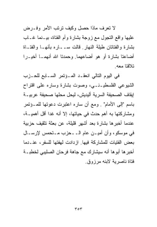 ‫ﻻ ﺘﻌﺭﻑ ﻤﺎﺫﺍ ﺤﺼل ﻭﻜﻴﻑ ﺘﺭﺘﺏ ﺍﻷﻤﺭ ﻭﻓـﺭﺽ‬
‫ﻋﻠﻴﻬﺎ ﻭﺍﻗﻊ ﺍﻟﺘﺠﻭل ﻤﻊ ﺯﻭﺠﺔ ﺒﺸﺎﺭﺓ ﻭﺃﻡ ﺍﻟﻔﺘﺎﺓ، ﺒﻴـﻨﻤﺎ ﻏـﺎﺏ‬
‫ﺒﺸﺎﺭﺓ ﻭﺍﻟﻔﺘﺎﺘﺎﻥ ﻁﻴﻠﺔ ﺍﻟﻨﻬﺎﺭ. ﻗﺎﻟﺕ ﺴــﺎﺭﻩ ﺒﺄﻨﻬـﺎ ﻭﺍﻟﻔﺘـﺎﺓ‬
‫ﺃﻀﺎﻋﺘﺎ ﺒﺸﺎﺭﺓ ﺃﻭ ﻫﻭ ﺃﻀﺎﻋﻬﻤﺎ. ﻭﺤﻤﺩﺘﺎ ﺍﷲ ﺃﻨﻬﻤـﺎ ﺃﺨﻴـﺭﺍ‬
‫ﹰ‬
                                              ‫ﺘﻼﻗﺘﺎ ﻤﻌﻪ.‬
‫ﻓﻲ ﺍﻟﻴﻭﻡ ﺍﻟﺘﺎﻟﻲ ﺍﻨﻌﻘـﺩ ﺍﻟﻤـﺅﺘﻤﺭ ﺍﻟﺴـﺎﺒﻊ ﻟﻠﺤـﺯﺏ‬
‫ﺍﻟﺸﻴﻭﻋﻲ ﺍﻟﻔﻠﺴﻁﻴـﻨـﻲ، ﻭ ‪‬ﻭﺕ ﺒﺸﺎﺭﺓ ﻭﺴﺎﺭﻩ ﻋﻠﻰ ﺍﻗﺘﺭﺍﺡ‬
                         ‫ﺼ‬
‫ﺇﻴﻘﺎﻑ ﺍﻟﺼﺤﻴﻔﺔ ﺍﻟﺴﺭﻴﺔ ﺃﻟﻴﺩﻴﺵ، ﻟﻴﺤل ﻤﺤﻠﻬﺎ ﺼﺤﻴﻔﺔ ﻋﺭﺒﻴـﺔ‬
‫ﺒﺎﺴﻡ "ﺇﻟﻰ ﺍﻷﻤﺎﻡ" . ﻭﻤﻊ ﺃﻥ ﺴﺎﺭﻩ ﺍﻋﺘﺒﺭﺕ ﺩﻋﻭﺘﻬﺎ ﻟﻠﻤـﺅﺘﻤﺭ‬
‫ﻭﻤﺸﺎﺭﻜﺘﻬﺎ ﺒﻪ ﺃﻫﻡ ﺤﺩﺙ ﻓﻲ ﺤﻴﺎﺘﻬﺎ، ﺇﻻ ﺃﻨﻪ ﻏﺩﺍ ﺃﻗل ﺃﻫﻤﻴـﺔ،‬
‫ﻋﻨﺩﻤﺎ ﺃﺨﺒﺭﻫﺎ ﺒﺸﺎﺭﺓ ﺒﻌﺩ ﺃﺸﻬﺭ ﻗﻠﻴﻠﺔ، ﻋﻥ ﺒﻌﺜﺔ ﺘﺜﻘﻴﻑ ﺤﺯﺒﻴﺔ‬
‫ﻓﻲ ﻤﻭﺴﻜﻭ، ﻭﺃﻥ ﺃﻤﻴـﻥ ﻋﺎﻡ ﺍﻟــﺤﺯﺏ ﻤـﺘﺤﻤﺱ ﻹﺭﺴـﺎل‬
‫ﺒﻌﺽ ﺍﻟﻔﺘﻴﺎﺕ ﻟﻠﻤﺸﺎﺭﻜﺔ ﻓﻴﻬﺎ. ﺍﺯﺩﺍﺩﺕ ﻟﻬﻔﺘﻬﺎ ﻟﻠﺴﻔﺭ، ﻋﻨـﺩﻤﺎ‬
‫ﺃﺨﺒﺭﻫﺎ ﺃﺒﻭﻫﺎ ﺃﻨﻪ ﺴﻴﺸﺎﺭﻙ ﻤﻊ ﺠﺎﻫﺔ ﻓﺭﺤﺎﻥ ﺍﻟﺼﻠﻴﺒﻲ ﻟﺨﻁﺒـﺔ‬
                               ‫ﻓﺘﺎﺓ ﻨﺎﺼﺭﻴﺔ ﻻﺒﻨﻪ ﻤﺭﺯﻭﻕ.‬




                         ‫٣٥٣‬
 