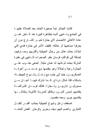 ‫١٤‬


‫ﻜﺎﻨﺕ ﺍﻟﺠﻨﺎﺌﺯ ﺘﺒﺩﺃ ﺼﻐﻴﺭﺓ ﺍﻟﺤﺸﺩ ﺒﻌﺩ ﺍﻟﺼﻼﺓ ﻋﻠﻴﻬـﺎ‬
‫ﻓﻲ ﺍﻟﺠﺎﻤﻊ ﻭﺘـﻨﺘﻬﻲ ﺃﺸﺒﻪ ﺒﺘﻅﺎﻫﺭﺓ ﻜﺒﻴﺭﺓ ﻋﻨﺩ ﺍﻟـﺩﻓﻥ. ﻓﻤـﻥ‬
‫ﻋﺎﺩﺓ ﺍﻷﻫﺎﻟﻲ ﺍﻻﻨﻀﻤﺎﻡ ﻷﻱ ﺠﻨﺎﺯﺓ ﺘﻌﺒـﺭ ﺍﻟﺸـﺎﺭﻉ ﺩﻭﻥ ﺃﻥ‬
‫ﻴﻌﺭﻓﻭﺍ ﺼﺎﺤﺒﻬﺎ ﺃﻭ ﻋﺎﺌﻠﺘﻪ. ﻓﻜﻴﻑ ﺍﻷﻤﺭ ﻓﻲ ﺠﻨﺎﺯﺓ ﻓﻨﺩﻱ ﺍﻟﺘﻲ‬
‫ﺍﺒﺘﺩﺃﺕ ﺒﺤﺸﺩ ﻫﺎﺌل ﻤﻥ ﺭﺠﺎل ﺍﻟﺠﺒﻴﻠﻴﺔ ﻭﺃﻗﺎﺭﺒﻬﻡ ﻭﻤﻌـﺎﺭﻓﻬﻡ،‬
‫ﺇﻀﺎﻓﺔ ﺇﻟﻰ ﻜﻭﺍﻜﺏ ﻓﺭﺴﺎﻥ ﺨﻔﺭ ﺍﻟﺼﺤﺭﺍﺀ، ﻟﺘـﻨﺘﻬﻲ ﻓﻲ ﻤﻘﺒﺭﺓ‬
‫ﺍﻟﻤﺎﺭﻜﺎ ﺒﺤﺸﺩ ﻟﻡ ﺘﺸﻬﺩ ﻟﻪ ﻋﻤﺎﻥ ﻤﺜﻴﻼ. ﺃﻀﻔﻰ ﺠﻠـﻭﺏ ﻋﻠـﻰ‬
                 ‫ﹰ‬
‫ﺍﻟﺠﻨﺎﺯﺓ ﺭﻫﺒﺔ ﻭﺍﺠﻼﻻ ﻭﻫﻭ ﻴﺘﻘﺩﻤﻬﺎ ﻤﻊ ﻋـﺩﺩ ﻤـﻥ ﺃﻋﻭﺍﻨـﻪ‬
                                ‫ﹰ‬
‫ﺍﻟﻌﺴﻜﺭﻴﻴـﻥ، ﺠﻨﺒﺎ ﺇﻟﻰ ﺠﻨﺏ ﻤﻊ ﺯﻋـل ﻭﺸـﻴﻭﺥ ﺍﻟﺠﺒﻴﻠﻴـﺔ،‬
                                  ‫ﹰ‬
‫ﺒﺎﺴﺘﺜﻨﺎﺀ ﻗﻠﺔ ﺃﻤﺜﺎل ﺩﺭﺩﺍﺡ. ﻜـﻤﺎ ﺸﺎﺭﻙ ﻓﻴﻬـﺎ ﺃﻋﻴـﺎﻥ ﻤـﻥ‬
‫ﻤﺴﺅﻭﻟﻴـﻥ ﺇﺩﺍﺭﻴﻴـﻥ ﻭﺘـﺠﺎﺭﹰ، ﻜﺫﻟﻙ ﻓﺭﺴـﺎﻥ ﺍﻟﺸﺭﺍﻜﺴـﺔ‬
                       ‫ﺍ‬
‫ﻴﺘﻘﺩﻤﻬﻡ ﺸﻤﺱ ﺍﻟﺩﻴـﻥ، ﻭﻁﺎﻗﻡ ﺍﻟﻤﺩﺭﺴﺔ ﺍﻟﺜﺎﻨﻭﻴﺔ ﻭﻁﻼﺒــﻬﺎ‬
                           ‫ﻴﺘﻘﺩﻤﻬﻡ ﺠﺭﻴﺭ ﻭﻤﻌﻪ ﻤﻘﺼﻭﺩ.‬
‫ﺍﺼﻁﻑ ﺯﻋل ﻭﺸﻴﻭﺥ ﺍﻟﺠﺒﻴﻠﻴﺔ ﺒﺠﺎﻨﺏ ﺍﻟﻘﺒـﺭ ﻟﺘﻘﺒـل‬
‫ﺍﻟﺘﻌﺎﺯﻱ. ﻭﺍﻨﻀﻡ ﺍﻟﻴﻬﻡ ﺴﻴﻑ ﻭﺠﺭﻴﺭ ﻭﻓﺭﺤﺎﻥ. ﺍﻨﻔﺽ ﺍﻟﺤﺸـﺩ‬



                        ‫٤٥٣‬
 