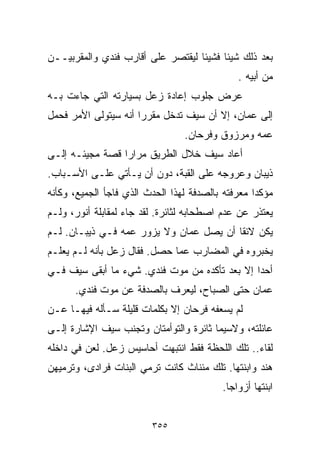 ‫ﺒﻌﺩ ﺫﻟﻙ ﺸﻴﺌﺎ ﻓﺸﻴﺌﺎ ﻟﻴﻘﺘﺼﺭ ﻋﻠﻰ ﺃﻗﺎﺭﺏ ﻓﻨﺩﻱ ﻭﺍﻟﻤﻘﺭﺒﻴــﻥ‬
                                  ‫ﹰ‬     ‫ﹰ‬
                                              ‫ﻤﻥ ﺃﺒﻴﻪ .‬
‫ﻋﺭﺽ ﺠﻠﻭﺏ ﺇﻋﺎﺩﺓ ﺯﻋل ﺒﺴﻴﺎﺭﺘﻪ ﺍﻟﺘﻲ ﺠﺎﺀﺕ ﺒـﻪ‬
‫ﺇﻟﻰ ﻋﻤﺎﻥ، ﺇﻻ ﺃﻥ ﺴﻴﻑ ﺘﺩﺨل ﻤﻘﺭﺭﺍ ﺃﻨﻪ ﺴﻴﺘﻭﻟﻰ ﺍﻷﻤﺭ ﻓﺤﻤل‬
                     ‫ﹰ‬
                                 ‫ﻋﻤﻪ ﻭﻤﺭﺯﻭﻕ ﻭﻓﺭﺤﺎﻥ.‬
‫ﺃﻋﺎﺩ ﺴﻴﻑ ﺨﻼل ﺍﻟﻁﺭﻴﻕ ﻤﺭﺍﺭﺍ ﻗﺼﺔ ﻤﺠﻴﺌـﻪ ﺇﻟـﻰ‬
                ‫ﹰ‬
‫ﺫﻴﺒﺎﻥ ﻭﻋﺭﻭﺠﻪ ﻋﻠﻰ ﺍﻟﻘﺒﺔ، ﺩﻭﻥ ﺃﻥ ﻴـﺄﺘﻲ ﻋﻠـﻰ ﺍﻷﺴـﺒﺎﺏ.‬
‫ﻤﺅﻜﺩﺍ ﻤﻌﺭﻓﺘﻪ ﺒﺎﻟﺼﺩﻓﺔ ﻟﻬﺫﺍ ﺍﻟﺤﺩﺙ ﺍﻟﺫﻱ ﻓﺎﺠﺄ ﺍﻟﺠﻤﻴﻊ، ﻭﻜﺄﻨﻪ‬
                                                  ‫ﹰ‬
‫ﻴﻌﺘﺫﺭ ﻋﻥ ﻋﺩﻡ ﺍﺼﻁﺤﺎﺒﻪ ﻟﺜﺎﺌﺭﺓ. ﻟﻘﺩ ﺠﺎﺀ ﻟﻤﻘﺎﺒﻠﺔ ﺃﻨﻭﺭ، ﻭﻟـﻡ‬
‫ﻴﻜﻥ ﻻﺌﻘﺎ ﺃﻥ ﻴﺼل ﻋﻤﺎﻥ ﻭﻻ ﻴﺯﻭﺭ ﻋﻤﻪ ﻓـﻲ ﺫﻴﺒـﺎﻥ. ﻟـﻡ‬
                                        ‫ﹰ‬
‫ﻴﺨﺒﺭﻭﻩ ﻓﻲ ﺍﻟﻤﻀﺎﺭﺏ ﻋﻤﺎ ﺤﺼل. ﻓﻘﺎل ﺯﻋل ﺒﺄﻨﻪ ﻟـﻡ ﻴﻌﻠـﻡ‬
‫ﺃﺤﺩﺍ ﺇﻻ ﺒﻌﺩ ﺘﺄﻜﺩﻩ ﻤﻥ ﻤﻭﺕ ﻓﻨﺩﻱ. ﺸﻲﺀ ﻤﺎ ﺃﺒﻘﻰ ﺴﻴﻑ ﻓـﻲ‬
                                              ‫ﹰ‬
      ‫ﻋﻤﺎﻥ ﺤﺘﻰ ﺍﻟﺼﺒﺎﺡ، ﻟﻴﻌﺭﻑ ﺒﺎﻟﺼﺩﻓﺔ ﻋﻥ ﻤﻭﺕ ﻓﻨﺩﻱ.‬
‫ﻟﻡ ﻴﺴﻌﻔﻪ ﻓﺭﺤﺎﻥ ﺇﻻ ﺒﻜﻠﻤﺎﺕ ﻗﻠﻴﻠﺔ ﺴـﺄﻟﻪ ﻓﻴﻬـﺎ ﻋـﻥ‬
‫ﻋﺎﺌﻠﺘﻪ، ﻭﻻﺴﻴﻤﺎ ﺜﺎﺌﺭﺓ ﻭﺍﻟﺘﻭﺃﻤﺘﺎﻥ ﻭﺘﺠﻨﺏ ﺴﻴﻑ ﺍﻹﺸﺎﺭﺓ ﺇﻟـﻰ‬
‫ﻟﻘﺎﺀ.. ﺘﻠﻙ ﺍﻟﻠﺤﻅﺔ ﻓﻘﻁ ﺍﻨﺘﺒﻬﺕ ﺃﺤﺎﺴﻴﺱ ﺯﻋل. ﻟﻌﻥ ﻓﻲ ﺩﺍﺨﻠﻪ‬
‫ﻫﻨﺩ ﻭﺍﺒﻨﺘﻬﺎ. ﺘﻠﻙ ﻤﺌﻨﺎﺙ ﻜﺎﻨﺕ ﺘﺭﻤﻲ ﺍﻟﺒﻨﺎﺕ ﻓﺭﺍﺩﻯ، ﻭﺘﺭﻤﻴﻬﻥ‬
                                          ‫ﺍﺒﻨﺘﻬﺎ ﺃﺯﻭﺍﺠﺎ.‬
                                           ‫ﹰ‬


                         ‫٥٥٣‬
 