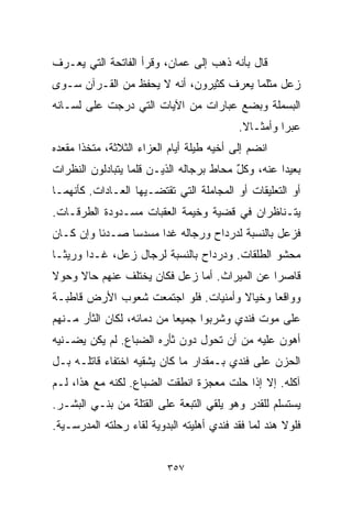 ‫ﻗﺎل ﺒﺄﻨﻪ ﺫﻫﺏ ﺇﻟﻰ ﻋﻤﺎﻥ، ﻭﻗﺭﺃ ﺍﻟﻔﺎﺘﺤﺔ ﺍﻟﺘﻲ ﻴﻌـﺭﻑ‬
‫ﺯﻋل ﻤﺜﻠﻤﺎ ﻴﻌﺭﻑ ﻜﺜﻴﺭﻭﻥ، ﺃﻨﻪ ﻻ ﻴﺤﻔﻅ ﻤﻥ ﺍﻟﻘـﺭﺁﻥ ﺴـﻭﻯ‬
‫ﺍﻟﺒﺴﻤﻠﺔ ﻭﺒﻀﻊ ﻋﺒﺎﺭﺍﺕ ﻤﻥ ﺍﻵﻴﺎﺕ ﺍﻟﺘﻲ ﺩﺭﺠﺕ ﻋﻠﻰ ﻟﺴـﺎﻨﻪ‬
                                           ‫ﻋﺒﺭﺍ ﻭﺃﻤﺜـﺎﻻ.‬
                                            ‫ﹰ‬       ‫ﹰ‬
‫ﺍﻨﻀﻡ ﺇﻟﻰ ﺃﺨﻴﻪ ﻁﻴﻠﺔ ﺃﻴﺎﻡ ﺍﻟﻌﺯﺍﺀ ﺍﻟﺜﻼﺜﺔ، ﻤﺘﺨﺫﺍ ﻤﻘﻌﺩﻩ‬
      ‫ﹰ‬
‫ﺒﻌﻴﺩﺍ ﻋﻨﻪ، ﻭﻜل ﻤﺤﺎﻁ ﺒﺭﺠﺎﻟﻪ ﺍﻟﺫﻴـﻥ ﻗﻠﻤﺎ ﻴﺘﺒﺎﺩﻟﻭﻥ ﺍﻟﻨﻅﺭﺍﺕ‬
                                         ‫ٌ‬        ‫ﹰ‬
‫ﺃﻭ ﺍﻟﺘﻌﻠﻴﻘﺎﺕ ﺃﻭ ﺍﻟﻤﺠﺎﻤﻠﺔ ﺍﻟﺘﻲ ﺘﻘﺘﻀـﻴﻬﺎ ﺍﻟﻌـﺎﺩﺍﺕ. ﻜﺄﻨﻬﻤـﺎ‬
‫ﻴﺘـﻨﺎﻅﺭﺍﻥ ﻓﻲ ﻗﻀﻴﺔ ﻭﺨﻴﻤﺔ ﺍﻟﻌﻘﺒﺎﺕ ﻤﺴـﺩﻭﺩﺓ ﺍﻟﻁﺭﻗـﺎﺕ.‬
‫ﻓﺯﻋل ﺒﺎﻟﻨﺴﺒﺔ ﻟﺩﺭﺩﺍﺡ ﻭﺭﺠﺎﻟﻪ ﻏﺩﺍ ﻤﺴﺩﺴﺎ ﺼـﺩﺌﺎ ﻭﺇﻥ ﻜـﺎﻥ‬
         ‫ﹰ‬     ‫ﹰ‬
‫ﻤﺤﺸﻭ ﺍﻟﻁﻠﻘﺎﺕ. ﻭﺩﺭﺩﺍﺡ ﺒﺎﻟﻨﺴﺒﺔ ﻟﺭﺠﺎل ﺯﻋل، ﻏـﺩﺍ ﻭﺭﻴﺜـﺎ‬
‫ﹰ‬
‫ﻗﺎﺼﺭﺍ ﻋﻥ ﺍﻟﻤﻴﺭﺍﺙ. ﺃﻤﺎ ﺯﻋل ﻓﻜﺎﻥ ﻴﺨﺘﻠﻑ ﻋﻨﻬﻡ ﺤﺎﻻ ﻭﺤﻭﻻ‬
‫ﹰ‬    ‫ﹰ‬                                       ‫ﹰ‬
‫ﻭﻭﺍﻗﻌﺎ ﻭﺨﻴﺎﻻ ﻭﺃﻤﻨﻴﺎﺕ. ﻓﻠﻭ ﺍﺠﺘﻤﻌﺕ ﺸﻌﻭﺏ ﺍﻷﺭﺽ ﻗﺎﻁﺒـﺔ‬
                                     ‫ﹰ‬     ‫ﹰ‬
‫ﻋﻠﻰ ﻤﻭﺕ ﻓﻨﺩﻱ ﻭﺸﺭﺒﻭﺍ ﺠﻤﻴﻌﺎ ﻤﻥ ﺩﻤﺎﺌﻪ، ﻟﻜﺎﻥ ﺍﻟﺜﺄﺭ ﻤـﻨﻬﻡ‬
                           ‫ﹰ‬
‫ﺃﻫﻭﻥ ﻋﻠﻴﻪ ﻤﻥ ﺃﻥ ﺘﺤﻭل ﺩﻭﻥ ﺜﺄﺭﻩ ﺍﻟﻀﺒﺎﻉ. ﻟﻡ ﻴﻜﻥ ﻴﻀـﻨﻴﻪ‬
‫ﺍﻟﺤﺯﻥ ﻋﻠﻰ ﻓﻨﺩﻱ ﺒـﻤﻘﺩﺍﺭ ﻤﺎ ﻜﺎﻥ ﻴﺸﻘﻴﻪ ﺍﺨﺘﻔﺎﺀ ﻗﺎﺘﻠـﻪ ﺒـل‬
‫ﺁﻜﻠﻪ. ﺇﻻ ﺇﺫﺍ ﺤﹼﺕ ﻤﻌﺠﺯﺓ ﺍﻨﻁﻘﺕ ﺍﻟﻀﺒﺎﻉ. ﻟﻜﻨﻪ ﻤﻊ ﻫﺫﺍ، ﻟـﻡ‬
                                      ‫ﻠ‬
‫ﻴﺴﺘﺴﻠﻡ ﻟﻠﻘﺩﺭ ﻭﻫﻭ ﻴﻠﻘﻲ ﺍﻟﺘﺒﻌﺔ ﻋﻠﻰ ﺍﻟﻘﺘﻠﺔ ﻤﻥ ﺒﻨـﻲ ﺍﻟﺒﺸـﺭ.‬
‫ﻓﻠﻭﻻ ﻫﻨﺩ ﻟﻤﺎ ﻓﻘﺩ ﻓﻨﺩﻱ ﺃﻫﻠﻴﺘﻪ ﺍﻟﺒﺩﻭﻴﺔ ﻟﻘﺎﺀ ﺭﺤﻠﺘﻪ ﺍﻟﻤﺩﺭﺴـﻴﺔ.‬


                          ‫٧٥٣‬
 