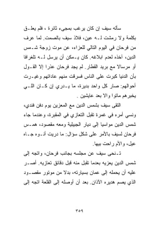 ‫ﺴﺄﻟﻪ ﺴﻴﻑ ﺇﻥ ﻜﺎﻥ ﻴﺭﻏﺏ ﺒﻤﺠﻰﺀ ﺜﺎﺌﺭﺓ ، ﻓﻠﻡ ﻴﻌﻠـﻕ‬
‫ﺒﻜﻠﻤﺔ ﻭﻻ ﺭﻤﺸﺕ ﻟـﻪ ﻋﻴﻥ، ﻓﻼﺫ ﺴﻴﻑ ﺒﺎﻟﺼﻤﺕ. ﻟﻤﺎ ﻋﺭﻑ‬
‫ﻤﻥ ﻓﺭﺤﺎﻥ ﻓﻲ ﺍﻟﻴﻭﻡ ﺍﻟﺘﺎﻟﻲ ﻟﻠﻌﺯﺍﺀ، ﻋﻥ ﻤﻭﺕ ﺯﻭﺠﺔ ﺸـﻤﺱ‬
‫ﺍﻟﺩﻴﻥ، ﺁﺨﺫﻩ ﻟﻌﺩﻡ ﺍﺒﻼﻏﻪ. ﻜﺎﻥ ﻴـﻤﻜﻥ ﺃﻥ ﻴﺭﺴل ﻟـﻪ ﺘﻠﻐﺭﺍﻓﺎ‬
‫ﹰ‬
‫ﺃﻭ ﻤﺭﺴﺎﻻ ﻤﻊ ﺒﺭﻴﺩ ﺍﻟﻘﻁﺎﺭ. ﻟﻡ ﻴﺠﺩ ﻓﺭﺤﺎﻥ ﻋﺫﺭﺍ ﺇﻻ ﺍﻟﻘـﻭل‬
          ‫ﹰ‬                                 ‫ﹰ‬
‫ﺒﺄﻥ ﺍﻟﺩﻨﻴﺎ ﻜﺒﺭﺕ ﻋﻠﻰ ﺍﻟﻨﺎﺱ ﻓﺴﺭﻗﺕ ﻤﻨﻬﻡ ﻋﺎﺩﺍﺘﻬﻡ ﻭﻏﻴـﺭﺕ‬
‫ﺃﺤﻭﺍﻟﻬﻡ: ﺼﺎﺭ ﻜل ﻭﺍﺤﺩ ﺒﺩﻴﺭﺓ، ﻤﺎ ﻴـﺩﺭﻱ ﺇﻥ ﻜـﺎﻥ ﺍﻟﻠـﻲ‬
                         ‫ﻴﺨﺒﺭﻫﻡ ﻤﺎﺘﻭﺍ ﻭﺍﻻ ﺒﻌﺩ ﻋﺎﻴﺸﻴﻥ .‬
‫ﺍﻟﺘﻘﻰ ﺴﻴﻑ ﺒﺸﻤﺱ ﺍﻟﺩﻴﻥ ﻤﻊ ﺍﻟﻤﻌﺯﻴﻥ ﻴﻭﻡ ﺩﻓﻥ ﻓﻨﺩﻱ،‬
‫ﻭﻨﺴﻲ ﺃﻤﺭﻩ ﻓﻲ ﻏﻤﺭﺓ ﺘﻘﺒل ﺍﻟﺘﻌﺎﺯﻱ ﻓﻲ ﺍﻟﻤﻘﺒﺭﺓ، ﻭﻋﻨﺩﻤﺎ ﺠﺎﺀ‬
‫ﺸﻤﺱ ﺍﻟﺩﻴﻥ ﻤﻭﺍﺴﻴﺎ ﺇﻟﻰ ﺩﻴﺎﺭ ﺍﻟﺠﺒﻴﻠﻴﺔ ﻭﻤﻌﻪ ﻤﻘﺼﻭﺩ، ﻫﻤـﺱ‬
                                   ‫ﹰ‬
‫ﻓﺭﺤﺎﻥ ﻟﺴﻴﻑ ﺒﺎﻷﻤﺭ ﻋﻠﻰ ﺸﻜل ﺴﺅﺍل: ﻤﺎ ﺩﺭﻴﺕ ﺃﻨـﻭﻩ ﺠـﺎﻩ‬
                                 ‫ﻋ ‪‬ل، ﻭﺍﻷﻡ ﺭﺍﺤﺕ ﺒﻴﻬﺎ.‬
                                                   ‫ﻴ‬
‫ﺘـﻨﺤﻰ ﺴﻴﻑ ﻋﻥ ﻤﺠﻠﺴﻪ ﺒﺠﺎﻨﺏ ﻓﺭﺤﺎﻥ، ﻭﺍﺘﺠﻪ ﺇﻟﻰ‬
‫ﺸﻤﺱ ﺍﻟﺩﻴﻥ ﻴﻌﺯﻴﻪ ﺒﻌﺩﻤﺎ ﺘﻘﺒل ﻤﻨﻪ ﻗﺒل ﺩﻗﺎﺌﻕ ﺘﻌﺎﺯﻴﻪ. ﺃﺼـﺭ‬
‫ﻋﻠﻴﻪ ﺃﻥ ﻴﺤﻤﻠﻪ ﺇﻟﻰ ﻋﻤﺎﻥ ﺒﺴﻴﺎﺭﺘﻪ، ﺒﺩﻻ ﻤﻥ ﻤﻭﺘﻭﺭ ﻤﻘﺼـﻭﺩ‬
                ‫ﹰ‬
‫ﺍﻟﺫﻱ ﻴﺼﻡ ﻫﺩﻴﺭﻩ ﺍﻵﺫﺍﻥ. ﺒﻌﺩ ﺃﻥ ﺃﻭﺼﻠﻪ ﺇﻟﻰ ﺍﻟﻘﻠﻌﺔ ﺍﺘﺠﻪ ﺇﻟﻰ‬



                         ‫٩٥٣‬
 