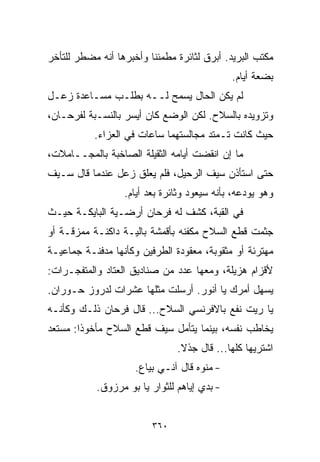 ‫ﻤﻜﺘﺏ ﺍﻟﺒﺭﻴﺩ. ﺃﺒﺭﻕ ﻟﺜﺎﺌﺭﺓ ﻤﻁﻤﺌﻨﺎ ﻭﺃﺨﺒﺭﻫﺎ ﺃﻨﻪ ﻤﻀﻁﺭ ﻟﻠﺘﺄﺨﺭ‬
                        ‫ﹰ‬
                                              ‫ﺒﻀﻌﺔ ﺃﻴﺎﻡ.‬
‫ﻟﻡ ﻴﻜﻥ ﺍﻟﺤﺎل ﻴﺴﻤﺢ ﻟــﻪ ﺒﻁﻠـﺏ ﻤﺴـﺎﻋﺩﺓ ﺯﻋـل‬
‫ﻭﺘﺯﻭﻴﺩﻩ ﺒﺎﻟﺴﻼﺡ. ﻟﻜﻥ ﺍﻟﻭﻀﻊ ﻜﺎﻥ ﺃﻴﺴﺭ ﺒﺎﻟﻨﺴـﺒﺔ ﻟﻔﺭﺤـﺎﻥ،‬
           ‫ﺤﻴﺙ ﻜﺎﻨﺕ ﺘـﻤﺘﺩ ﻤﺠﺎﻟﺴﺘﻬﻤﺎ ﺴﺎﻋﺎﺕ ﻓﻲ ﺍﻟﻌﺯﺍﺀ.‬
‫ﻤﺎ ﺇﻥ ﺍﻨﻘﻀﺕ ﺃﻴﺎﻤﻪ ﺍﻟﺜﻘﻴﻠﺔ ﺍﻟﺼﺎﺨﺒﺔ ﺒﺎﻟﻤﺠــﺎﻤﻼﺕ،‬
‫ﺤﺘﻰ ﺍﺴﺘﺄﺫﻥ ﺴﻴﻑ ﺍﻟﺭﺤﻴل، ﻓﻠﻡ ﻴﻌﻠﻕ ﺯﻋل ﻋﻨﺩﻤﺎ ﻗﺎل ﺴـﻴﻑ‬
                  ‫ﻭﻫﻭ ﻴﻭﺩﻋﻪ، ﺒﺄﻨﻪ ﺴﻴﻌﻭﺩ ﻭﺜﺎﺌﺭﺓ ﺒﻌﺩ ﺃﻴﺎﻡ.‬
‫ﻓﻲ ﺍﻟﻘﺒﺔ، ﻜﺸﻑ ﻟﻪ ﻓﺭﺤﺎﻥ ﺃﺭﻀـﻴﺔ ﺍﻟﺒﺎﻴﻜـﺔ ﺤﻴـﺙ‬
‫ﺠﺜﻤﺕ ﻗﻁﻊ ﺍﻟﺴﻼﺡ ﻤﻜﻔﻨﻪ ﺒﺄﻗﻤﺸﺔ ﺒﺎﻟﻴـﺔ ﺩﺍﻜﻨـﺔ ﻤﻤﺯﻗـﺔ ﺃﻭ‬
‫ﻤﻬﺘﺭﺌﺔ ﺃﻭ ﻤﺜﻘﻭﺒﺔ، ﻤﻌﻘﻭﺩﺓ ﺍﻟﻁﺭﻓﻴﻥ ﻭﻜﺄﻨﻬﺎ ﻤﺩﻓﻨـﺔ ﺠﻤﺎﻋﻴـﺔ‬
‫ﻷﻗﺯﺍﻡ ﻫﺯﻴﻠﺔ، ﻭﻤﻌﻬﺎ ﻋﺩﺩ ﻤﻥ ﺼﻨﺎﺩﻴﻕ ﺍﻟﻌﺘﺎﺩ ﻭﺍﻟﻤﺘﻔﺠـﺭﺍﺕ:‬
‫ﻴﺴﻬل ﺃﻤﺭﻙ ﻴﺎ ﺃﻨﻭﺭ. ﺃﺭﺴﻠﺕ ﻤﺜﻠﻬﺎ ﻋﺸﺭﺍﺕ ﻟﺩﺭﻭﺯ ﺤـﻭﺭﺍﻥ.‬
‫ﻴﺎ ﺭﻴﺕ ﻨﻔﻊ ﺒﺎﻻﻓﺭﻨﺴﻲ ﺍﻟﺴﻼﺡ... ﻗﺎل ﻓﺭﺤﺎﻥ ﺫﻟـﻙ ﻭﻜﺄﻨـﻪ‬
‫ﻴﺨﺎﻁﺏ ﻨﻔﺴﻪ، ﺒﻴﻨﻤﺎ ﻴﺘﺄﻤل ﺴﻴﻑ ﻗﻁﻊ ﺍﻟﺴﻼﺡ ﻤﺄﺨﻭﺫﺍ: ﻤﺴﺘﻌﺩ‬
       ‫ﹰ‬
                               ‫ﺍﺸﺘﺭﻴﻬﺎ ﻜﻠﻬﺎ... ﻗﺎل ﺠﺫﻻ.‬
                                ‫ﹰ‬
                     ‫- ﻤﻨﻭﻩ ﻗﺎل ﺁﻨـﻲ ﺒ ‪‬ﺎﻉ.‬
                        ‫ﻴ‬
           ‫- ﺒﺩﻱ ﺇﻴﺎﻫﻡ ﻟﻠﺜﻭﺍﺭ ﻴﺎ ﺒﻭ ﻤﺭﺯﻭﻕ.‬


                         ‫٠٦٣‬
 