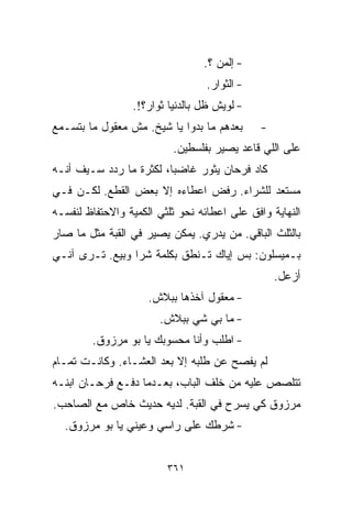 ‫- ﺇﹼﻤﻥ ؟.‬
                                      ‫ﻟ‬
                                  ‫- ﺍﻟﺜﻭﺍﺭ.‬
                 ‫- ﻟﻭﻴﺵ ﻅل ﺒﺎﻟﺩﻨﻴﺎ ﺜﻭﺍﺭ؟!.‬
‫ﺒﻌﺩﻫﻡ ﻤﺎ ﺒﺩﻭﺍ ﻴﺎ ﺸﻴﺦ. ﻤﺵ ﻤﻌﻘﻭل ﻤﺎ ﺒﺘﺴـﻤﻊ‬      ‫-‬
                          ‫ﻋﻠﻰ ﺍﻟﻠﻲ ﻗﺎﻋﺩ ﻴﺼﻴﺭ ﺒﻔﻠﺴﻁﻴﻥ.‬
‫ﻜﺎﺩ ﻓﺭﺤﺎﻥ ﻴﺜﻭﺭ ﻏﺎﻀﺒﹰ، ﻟﻜﺜﺭﺓ ﻤﺎ ﺭﺩﺩ ﺴـﻴﻑ ﺃﻨـﻪ‬
                        ‫ﺎ‬
‫ﻤﺴﺘﻌﺩ ﻟﻠﺸﺭﺍﺀ. ﺭﻓﺽ ﺍﻋﻁﺎﺀﻩ ﺇﻻ ﺒﻌﺽ ﺍﻟﻘﻁﻊ. ﻟﻜـﻥ ﻓـﻲ‬
‫ﺍﻟﻨﻬﺎﻴﺔ ﻭﺍﻓﻕ ﻋﻠﻰ ﺍﻋﻁﺎﺌﻪ ﻨﺤﻭ ﺜﻠﺜﻲ ﺍﻟﻜﻤﻴﺔ ﻭﺍﻻﺤﺘﻔﺎﻅ ﻟﻨﻔﺴـﻪ‬
‫ﺒﺎﻟﺜﻠﺙ ﺍﻟﺒﺎﻗﻲ. ﻤﻥ ﻴﺩﺭﻱ. ﻴﻤﻜﻥ ﻴﺼﻴﺭ ﻓﻲ ﺍﻟﻘﺒﺔ ﻤﺜل ﻤﺎ ﺼﺎﺭ‬
‫ﺒـﻤﻴﺴﻠﻭﻥ: ﺒﺱ ﺇﻴﺎﻙ ﺘـﻨﻁﻕ ﺒﻜﻠﻤﺔ ﺸﺭﺍ ﻭﺒﻴﻊ. ﺘـﺭﻯ ﺁﻨـﻲ‬
                                                  ‫ﺃﺯﻋل.‬
                     ‫- ﻤﻌﻘﻭل ﺁﺨﺫﻫﺎ ﺒﺒﻼﺵ.‬
                       ‫- ﻤﺎ ﺒﻲ ﺸﻲ ﺒﺒﻼﺵ.‬
                             ‫‪‬‬
        ‫- ﺍﻁﻠﺏ ﻭﺃﻨﺎ ﻤﺤﺴﻭﺒﻙ ﻴﺎ ﺒﻭ ﻤﺭﺯﻭﻕ.‬
‫ﻟﻡ ﻴﻔﺼﺢ ﻋﻥ ﻁﻠﺒﻪ ﺇﻻ ﺒﻌﺩ ﺍﻟﻌﺸـﺎﺀ. ﻭﻜﺎﻨـﺕ ﺘﻤـﺎﻡ‬
‫ﺘﺘﻠﺼﺹ ﻋﻠﻴﻪ ﻤﻥ ﺨﻠﻑ ﺍﻟﺒﺎﺏ، ﺒﻌـﺩﻤﺎ ﺩﻓـﻊ ﻓﺭﺤـﺎﻥ ﺍﺒﻨـﻪ‬
‫ﻤﺭﺯﻭﻕ ﻜﻲ ﻴﺴﺭﺡ ﻓﻲ ﺍﻟﻘﺒﺔ. ﻟﺩﻴﻪ ﺤﺩﻴﺙ ﺨﺎﺹ ﻤﻊ ﺍﻟﺼﺎﺤﺏ.‬
  ‫- ﺸﺭﻁﻙ ﻋﻠﻰ ﺭﺍﺴﻲ ﻭﻋﻴﻨﻲ ﻴﺎ ﺒﻭ ﻤﺭﺯﻭﻕ.‬


                         ‫١٦٣‬
 