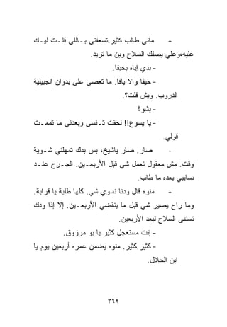 ‫ﻤﺎﻨﻲ ﻁﺎﻟﺏ ﻜﺜﻴﺭ.ﺘﺴﻌﻔﻨﻲ ﺒـﺎﻟﻠﻲ ﻗﻠـﺕ ﻟﻴـﻙ‬          ‫-‬
                   ‫ﻋﻠﻴﻪ،ﻭﻋﻠﻲ ﻴﺼﻠﻙ ﺍﻟﺴﻼﺡ ﻭﻴﻥ ﻤﺎ ﺘﺭﻴﺩ.‬
                                      ‫‪  ‬ﹶ ‪‬‬
                           ‫- ﺒﺩﻱ ﺇﻴﺎﻩ ﺒﺤﻴﻔﺎ.‬
‫- ﺤﻴﻔﺎ ﻭﺍﻻ ﻴﺎﻓﺎ. ﻤﺎ ﺘﻌﺼﻰ ﻋﻠﻰ ﺒﺩﻭﺍﻥ ﺍﻟﺠﺒﻴﻠﻴﺔ‬
                                ‫ﺍﻟﺩﺭﻭﺏ. ﻭﻴﺵ ﻗﻠﺕ؟.‬
                                    ‫- ﺒﺸﻭ؟‬
‫- ﻴﺎ ﻴﺴﻭﻉ!! ﻟﺤﻘﺕ ﺘـﻨﺴﻰ ﻭﺒﻌﺩﻨﻲ ﻤﺎ ﺘﻤﻤـﺕ‬
                                               ‫ﻗﻭﻟﻲ.‬
‫ﺼﺎﺭ. ﺼﺎﺭ ﻴﺎﺸﻴﺦ، ﺒﺱ ﺒﺩﻙ ﺘﻤﻬﻠﻨﻲ ﺸـﻭﻴﺔ‬             ‫-‬
‫ﻭﻗﺕ. ﻤﺵ ﻤﻌﻘﻭل ﻨﻌﻤل ﺸﻲ ﻗﺒل ﺍﻷﺭﺒﻌـﻴﻥ. ﺍﻟﺠـﺭﺡ ﻋﻨـﺩ‬
                                    ‫ﻨﺴﺎﻴﺒﻲ ﺒﻌﺩﻩ ﻤﺎ ﻁﺎﺏ.‬
‫ﻤﻨﻭﻩ ﻗﺎل ﻭﺩﻨﺎ ﻨﺴﻭﻱ ﺸﻲ. ﻜﻠﻬﺎ ﻁﻠﺒﺔ ﻴﺎ ﻗﺭﺍﺒﺔ.‬      ‫-‬
‫ﻭﻤﺎ ﺭﺍﺡ ﻴﺼﻴﺭ ﺸﻲ ﻗﺒل ﻤﺎ ﻴﻨﻘﻀﻲ ﺍﻷﺭﺒﻌـﻴﻥ. ﺇﻻ ﺇﺫﺍ ﻭﺩﻙ‬
                             ‫ﺘﺴﺘﻨﻰ ﺍﻟﺴﻼﺡ ﻟﺒﻌﺩ ﺍﻷﺭﺒﻌﻴﻥ.‬
          ‫- ﺇﻨﺕ ﻤﺴﺘﻌﺠل ﻜﺜﻴﺭ ﻴﺎ ﺒﻭ ﻤﺭﺯﻭﻕ.‬
‫- ﻜﺜﻴﺭ.ﻜﺜﻴﺭ. ﻤﻨﻭﻩ ﻴﻀﻤﻥ ﻋﻤﺭﻩ ﺃﺭﺒﻌﻴﻥ ﻴﻭﻡ ﻴﺎ‬
                                        ‫ﺍﺒﻥ ﺍﻟﺤﻼل.‬



                          ‫٢٦٣‬
 