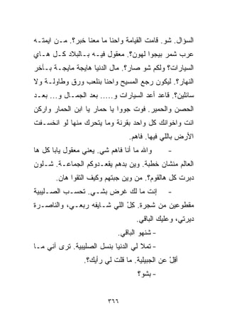 ‫ﺍﻟﺴﺅﺍل. ﺸﻭ. ﻗﺎﻤﺕ ﺍﻟﻘﻴﺎﻤﺔ ﻭﺍﺤﻨﺎ ﻤﺎ ﻤﻌﻨﺎ ﺨﺒﺭ؟. ﻤـﻥ ﺍﻴﻤﺘـﻪ‬
‫ﻋﺭﺏ ﺸﻤﺭ ﺒﻴﺠﻭﺍ ﻟﻬﻭﻥ؟. ﻤﻌﻘﻭل ﻓﻴـﻪ ﺒـﺎﻟﺒﻼﺩ ﻜـل ﻫـﺎﻱ‬
‫ﺍﻟﺴﻴﺎﺭﺍﺕ؟ ﻭﻟﻜﻡ ﺸﻭ ﺼﺎﺭ؟. ﻤﺎل ﺍﻟﺩﻨﻴﺎ ﻫﺎﻴﺠﺔ ﻤﺎﻴﺠـﺔ ﺒـﺂﺨﺭ‬
‫ﺍﻟﻨﻬﺎﺭ؟. ﻟﻴﻜﻭﻥ ﺭﺠﻊ ﺍﻟﻤﺴﻴﺢ ﻭﺍﺤﻨﺎ ﺒﻨﻠﻌﺏ ﻭﺭﻕ ﻭﻁﺎﻭﻟـﺔ ﻭﻻ‬
‫ﺴﺎﺌﻠﻴﻥ؟. ﻗﺎﻋﺩ ﺃﻋﺩ ﺍﻟﺴﻴﺎﺭﺍﺕ ﻭ..... ﺒﻌﺩ ﺍﻟﺠﻤـﺎل ﻭ... ﺒﻌـﺩ‬
‫ﺍﻟﺤﺼﻥ ﻭﺍﻟﺤﻤﻴﺭ. ﻓﻭﺕ ﺠﻭﻭﺍ ﻴﺎ ﺤﻤﺎﺭ ﻴﺎ ﺍﺒﻥ ﺍﻟﺤﻤﺎﺭ ﻭﺍﺭﻜﻥ‬
‫ﺍﻨﺕ ﻭﺍﺨﻭﺍﻨﻙ ﻜل ﻭﺍﺤﺩ ﺒﻘﺭﻨﺔ ﻭﻤﺎ ﻴﺘﺤﺭﻙ ﻤﻨﻬﺎ ﻟﻭ ﺍﻨﺨﺴـﻔﺕ‬
                                 ‫ﺍﻷﺭﺽ ﺒﺎﻟﻠﻲ ﻓﻴﻬﺎ. ﻓﺎﻫﻡ.‬
‫ﻭﺍﷲ ﻤﺎ ﺃﻨﺎ ﻓﺎﻫﻡ ﺸﻲ. ﻴﻌﻨﻲ ﻤﻌﻘﻭل ﻴﺎﺒﺎ ﻜل ﻫﺎ‬
                       ‫‪‬‬                      ‫-‬
‫ﺍﻟﻌﺎﻟﻡ ﻤﻨﺸﺎﻥ ﺨﻁﺒﺔ. ﻭﻴﻥ ﺒﺩﻫﻡ ﻴﻘﻌـﺩﻭﻜﻡ ﺍﻟﺠﻤﺎﻋـﺔ. ﺸـﻠﻭﻥ‬
       ‫ﺩﺒﺭﺕ ﻜل ﻫﺎﻟﻘﻭﻡ؟. ﻤﻥ ﻭﻴﻥ ﺠﺒﺘﻬﻡ ﻭﻜﻴﻑ ﺍﻟﺘﻘﻭﺍ ﻫﺎﻥ.‬
‫ﺇﻨﺕ ﻤﺎ ﻟﻙ ﻏﺭﺽ ﺒﺸـﻲ. ﺘﺤﺴـﺏ ﺍﻟﺼـﻠﻴﺒﻴﺔ‬
                 ‫‪‬‬              ‫ﹾ‬             ‫-‬
‫ﻤﻘﻁﻭﻋﻴﻥ ﻤﻥ ﺸﺠﺭﺓ. ﻜل ﺍﻟﻠﻲ ﺸـﺎﻴﻔﻪ ﺭﺒﻌـﻲ، ﻭﺍﻟﻨﺎﺼـﺭﺓ‬
                             ‫ِْ‬
                                   ‫ﺩﻴﺭﺘﻲ، ﻭﻋﻠﻴﻙ ﺍﻟﺒﺎﻗﻲ.‬
                             ‫- ﺸﻨﻬﻭ ﺍﻟﺒﺎﻗﻲ.‬
‫- ﺘﻤﻼ ﻟﻲ ﺍﻟﺩﻨﻴﺎ ﺒﻨﺴل ﺍﻟﺼﻠﻴﺒﻴﺔ. ﺘﺭﻯ ﺁﻨﻲ ﻤـﺎ‬
                 ‫ﺃﻗل ﻋﻥ ﺍﻟﺠﺒﻴﻠﻴﺔ. ﻤﺎ ﻗﻠﺕ ﻟﻲ ﺭﺃﻴﻙ؟.‬
                                               ‫ِْ‬
                                    ‫- ﺒﺸﻭ؟‬


                         ‫٦٦٣‬
 