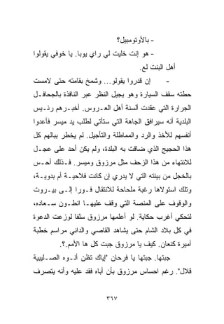 ‫- ﺒﺎﻷﻭﺘﻭﻤﺒﻴل؟‬
‫- ﻫﻭ ﺇﻨﺕ ﺨﻠﻴﺕ ﻟﻲ ﺭﺍﻱ ﻴﻭﺒﺎ. ﻴﺎ ﺨﻭﻓﻲ ﻴﻘﻭﻟﻭﺍ‬
                                     ‫ﺃﻫل ﺍﻟﺒﻨﺕ ﻟﻊ.‬
‫ﺇﻥ ﻗﺩﺭﻭﺍ ﻴﻘﻭﻟﻭ... ﻭﺸﻤﺦ ﺒﻘﺎﻤﺘﻪ ﺤﺘﻰ ﻻﻤﺴﺕ‬        ‫-‬
‫ﺤﻁﺘﻪ ﺴﻘﻑ ﺍﻟﺴﻴﺎﺭﺓ ﻭﻫﻭ ﻴﺠﻴل ﺍﻟﻨﻅﺭ ﻋﺒﺭ ﺍﻟﻨﺎﻓﺫﺓ ﺒﺎﻟﺠﺤﺎﻓـل‬
‫ﺍﻟﺠﺭﺍﺭﺓ ﺍﻟﺘﻲ ﻋﻘﺩﺕ ﺃﻟﺴﻨﺔ ﺃﻫل ﺍﻟﻌـﺭﻭﺱ. ﺃﺨﺒـﺭﻫﻡ ﺭﺌـﻴﺱ‬
‫ﺍﻟﺒﻠﺩﻴﺔ ﺃﻨﻪ ﺴﻴﺭﺍﻓﻕ ﺍﻟﺠﺎﻫﺔ ﺍﻟﺘﻲ ﺴﺘﺄﺘﻲ ﻟﻁﻠﺏ ﻴﺩ ﻤﻴﺴﺭ ﻓﺄﻋﺩﻭﺍ‬
‫ﺃﻨﻔﺴﻬﻡ ﻟﻸﺨﺫ ﻭﺍﻟﺭﺩ ﻭﺍﻟﻤﻤﺎﻁﻠﺔ ﻭﺍﻟﺘﺄﺠﻴل. ﻟﻡ ﻴﺨﻁﺭ ﺒﺒﺎﻟﻬﻡ ﻜل‬
‫ﻫﺫﺍ ﺍﻟﺤﺠﻴﺞ ﺍﻟﺫﻱ ﻀﺎﻗﺕ ﺒﻪ ﺍﻟﺒﻠﺩﺓ، ﻭﻟﻡ ﻴﻜﻥ ﺃﺤﺩ ﻋﻠﻰ ﻋﺠـل‬
‫ﻟﻼﻨﺘﻬﺎﺀ ﻤﻥ ﻫﺫﺍ ﺍﻟﺯﺤﻑ ﻤﺜل ﻤﺭﺯﻭﻕ ﻭﻤﻴﺴﺭ. ﻓـﺫﻟﻙ ﺃﺤـﺱ‬
‫ﺒﺎﻟﺨﺠل ﻤﻥ ﺒﻴﺌﺘﻪ ﺍﻟﺘﻲ ﻻ ﻴﺩﺭﻱ ﺇﻥ ﻜﺎﻨﺕ ﻓﻼﺤﻴـﺔ ﺃﻡ ﺒﺩﻭﻴـﺔ،‬
‫ﻭﺘﻠﻙ ﺍﺴﺘﻭﻻﻫﺎ ﺭﻏﺒﺔ ﻤﻠﺤﺎﺤﺔ ﻟﻼﻨﺘﻘﺎل ﻓـﻭﺭﺍ ﺇﻟـﻰ ﺒﻴـﺭﻭﺕ‬
            ‫ﹰ‬
‫ﻭﺍﻟﻭﻗﻭﻑ ﻋﻠﻰ ﺍﻟﻤﻨﺼﺔ ﺍﻟﺘﻲ ﻭﻗﻑ ﻋﻠﻴﻬـﺎ ﺍﻨﻁـﻭﻥ ﺴـﻌﺎﺩﻩ،‬
‫ﻟﺘﺤﻜﻲ ﺃﻏﺭﺏ ﺤﻜﺎﻴﺔ. ﻟﻭ ﺃﻋﻠﻤﻬﺎ ﻤﺭﺯﻭﻕ ﺴﻠﻔﺎ ﻟﻭﺯﻋﺕ ﺍﻟﺩﻋﻭﺓ‬
             ‫ﹰ‬
‫ﻓﻲ ﻜل ﺒﻼﺩ ﺍﻟﺸﺎﻡ ﺤﺘﻰ ﻴﺸﺎﻫﺩ ﺍﻟﻘﺎﺼﻲ ﻭﺍﻟﺩﺍﻨﻲ ﻤﺭﺍﺴﻡ ﺨﻁﺒﺔ‬
         ‫ﺃﻤﻴﺭﺓ ﻜﻨﻌﺎﻥ. ﻜﻴﻑ ﻴﺎ ﻤﺭﺯﻭﻕ ﺠﺒﺕ ﻜل ﻫﺎ ﺍﻷﻤﻡ.؟.‬
‫ﺠﺒﺘﻬﺎ. ﺠﺒﺘﻬﺎ ﻴﺎ ﻓﺭﺤﺎﻥ "ﺇﻴﺎﻙ ﺘﻅﻥ ﺃﻨـﻭﻩ ﺍﻟﺼـﻠﻴﺒﻴﺔ‬
‫ﻗﻼل". ﺭﻏﻡ ﺍﺤﺴﺎﺱ ﻤﺭﺯﻭﻕ ﺒﺄﻥ ﺃﺒﺎﻩ ﻓﻘﺩ ﻋﻠﻴﻪ ﻭﺃﻨﻪ ﻴﺘﺼﺭﻑ‬


                         ‫٧٦٣‬
 