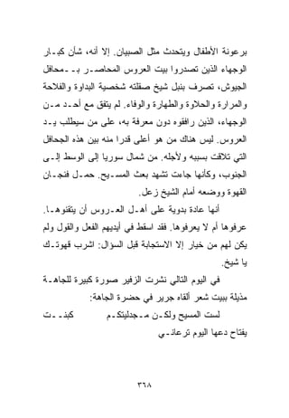 ‫ﺒﺭﻋﻭﻨﺔ ﺍﻷﻁﻔﺎل ﻭﻴﺘﺤﺩﺙ ﻤﺜل ﺍﻟﺼﺒﻴﺎﻥ. ﺇﻻ ﺃﻨﻪ، ﺸﺄﻥ ﻜﺒـﺎﺭ‬
‫ﺍﻟﻭﺠﻬﺎﺀ ﺍﻟﺫﻴﻥ ﺘﺼﺩﺭﻭﺍ ﺒﻴﺕ ﺍﻟﻌﺭﻭﺱ ﺍﻟﻤﺤﺎﺼـﺭ ﺒــﻤﺤﺎﻓل‬
‫ﺍﻟﺠﻴﻭﺵ، ﺘﺼﺭﻑ ﺒﻨﺒل ﺸﻴﺦ ﺼﻘﻠﺘﻪ ﺸﺨﺼﻴﺔ ﺍﻟﺒﺩﺍﻭﺓ ﻭﺍﻟﻔﻼﺤﺔ‬
‫ﻭﺍﻟﻤﺭﺍﺭﺓ ﻭﺍﻟﺤﻼﻭﺓ ﻭﺍﻟﻁﻬﺎﺭﺓ ﻭﺍﻟﻭﻓﺎﺀ. ﻟﻡ ﻴﺘﻔﻕ ﻤﻊ ﺃﺤـﺩ ﻤـﻥ‬
‫ﺍﻟﻭﺠﻬﺎﺀ، ﺍﻟﺫﻴﻥ ﺭﺍﻓﻘﻭﻩ ﺩﻭﻥ ﻤﻌﺭﻓﺔ ﺒﻪ، ﻋﻠﻰ ﻤﻥ ﺴﻴﻁﻠﺏ ﻴـﺩ‬
‫ﺍﻟﻌﺭﻭﺱ. ﻟﻴﺱ ﻫﻨﺎﻙ ﻤﻥ ﻫﻭ ﺃﻋﻠﻰ ﻗﺩﺭﺍ ﻤﻨﻪ ﺒﻴﻥ ﻫﺫﻩ ﺍﻟﺠﺤﺎﻓل‬
                    ‫ﹰ‬
‫ﺍﻟﺘﻲ ﺘﻼﻗﺕ ﺒﺴﺒﺒﻪ ﻭﻷﺠﻠﻪ. ﻤﻥ ﺸﻤﺎل ﺴﻭﺭﻴﺎ ﺇﻟﻰ ﺍﻟﻭﺴﻁ ﺇﻟـﻰ‬
‫ﺍﻟﺠﻨﻭﺏ، ﻭﻜﺄﻨﻬﺎ ﺠﺎﺀﺕ ﺘﺸﻬﺩ ﺒﻌﺙ ﺍﻟﻤﺴـﻴﺢ. ﺤﻤـل ﻓﻨﺠـﺎﻥ‬
                          ‫ﺍﻟﻘﻬﻭﺓ ﻭﻭﻀﻌﻪ ﺃﻤﺎﻡ ﺍﻟﺸﻴﺦ ﺯﻋل.‬
‫ﺃﻨﻬﺎ ﻋﺎﺩﺓ ﺒﺩﻭﻴﺔ ﻋﻠﻰ ﺃﻫـل ﺍﻟﻌـﺭﻭﺱ ﺃﻥ ﻴﺘﻘﻨﻭﻫـﺎ.‬
‫ﻋﺭﻓﻭﻫﺎ ﺃﻡ ﻻ ﻴﻌﺭﻓﻭﻫﺎ. ﻓﻘﺩ ﺍﺴﻘﻁ ﻓﻲ ﺃﻴﺩﻴﻬﻡ ﺍﻟﻔﻌل ﻭﺍﻟﻘﻭل ﻭﻟﻡ‬
‫ﻴﻜﻥ ﻟﻬﻡ ﻤﻥ ﺨﻴﺎﺭ ﺇﻻ ﺍﻻﺴﺘﺠﺎﺒﺔ ﻗﺒل ﺍﻟﺴﺅﺍل: ﺍﺸﺭﺏ ﻗﻬﻭﺘـﻙ‬
                                                 ‫ﻴﺎ ﺸﻴﺦ.‬
‫ﻓﻲ ﺍﻟﻴﻭﻡ ﺍﻟﺘﺎﻟﻲ ﻨﺸﺭﺕ ﺍﻟﺯﻓﻴﺭ ﺼﻭﺭﺓ ﻜﺒﻴﺭﺓ ﻟﻠﺠﺎﻫـﺔ‬
            ‫ﻤﺫﻴﻠﺔ ﺒﺒﻴﺕ ﺸﻌﺭ ﺃﻟﻘﺎﻩ ﺠﺭﻴﺭ ﻓﻲ ﺤﻀﺭﺓ ﺍﻟﺠﺎﻫﺔ:‬
‫ﻜﺒﻨــﺕ‬           ‫ﻟﺴﺕ ﺍﻟﻤﺴﻴﺢ ﻭﻟﻜـﻥ ﻤـﺠﺩﻟﻴﺘﻜـﻡ‬
                               ‫ﻴﻔﺘﺎﺡ ﺩﻋﻬﺎ ﺍﻟﻴﻭﻡ ﺘﺭﻋﺎﻨـﻲ‬



                         ‫٨٦٣‬
 