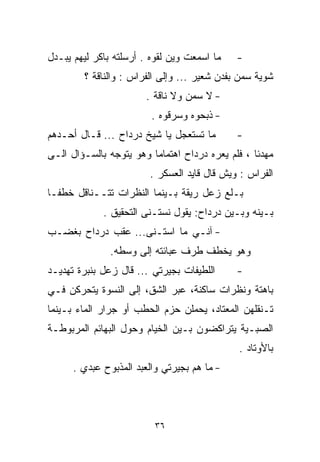 ‫ﻤﺎ ﺍﺴﻤﻌﺕ ﻭﻴﻥ ﻟﻘﻭﻩ . ﺃﺭﺴﻠﺘﻪ ﺒﺎﻜﺭ ﻟﻴﻬﻡ ﻴﺒـﺩل‬   ‫-‬
        ‫ﺸﻭﻴﺔ ﺴﻤﻥ ﺒﻔﺩﻥ ﺸﻌﻴﺭ ... ﻭﺇﻟﻰ ﺍﻟﻔ ‪‬ﺍﺱ : ﻭﺍﻟﻨﺎﻗﺔ ؟‬
                      ‫ﺭ‬
                       ‫- ﻻ ﺴﻤﻥ ﻭﻻ ﻨﺎﻗﺔ .‬
                         ‫- ﺫﺒﺤﻭﻩ ﻭﺴﺭﻗﻭﻩ .‬
‫ﻤﺎ ﺘﺴﺘﻌﺠل ﻴﺎ ﺸﻴﺦ ﺩﺭﺩﺍﺡ ... ﻗـﺎل ﺃﺤـﺩﻫﻡ‬       ‫-‬
‫ﻤﻬﺩﺌﺎ ، ﻓﻠﻡ ﻴﻌﺭﻩ ﺩﺭﺩﺍﺡ ﺍﻫﺘﻤﺎﻤﺎ ﻭﻫﻭ ﻴﺘﻭﺠﻪ ﺒﺎﻟﺴـﺅﺍل ﺍﻟـﻰ‬
                        ‫ﹰ‬                        ‫ﹰ‬
                        ‫ﺍﻟﻔ ‪‬ﺍﺱ : ﻭﻴﺵ ﻗﺎل ﻗﺎﻴﺩ ﺍﻟﻌﺴﻜﺭ .‬
                                                  ‫ﺭ‬
‫ﺒـﻠﻊ ﺯﻋل ﺭﻴﻘﺔ ﺒـﻴﻨﻤﺎ ﺍﻟﻨﻅﺭﺍﺕ ﺘﺘــﻨﺎﻗل ﺨﻁﻔـﺎ‬
‫ﹰ‬
             ‫ﺒـﻴﻨﻪ ﻭﺒـﻴﻥ ﺩﺭﺩﺍﺡ: ﻴﻘﻭل ﻨﺴﺘـﻨﻰ ﺍﻟﺘﺤﻘﻴﻕ .‬
‫- ﺁﻨـﻲ ﻤﺎ ﺍﺴﺘـﻨﻰ... ﻋﻘﺏ ﺩﺭﺩﺍﺡ ﺒﻐﻀـﺏ‬
               ‫ﻭﻫﻭ ﻴﺨﻁﻑ ﻁﺭﻑ ﻋﺒﺎﺌﺘﻪ ﺇﻟﻰ ﻭﺴﻁﻪ.‬
‫ﺍﻟﻠﻁﻴﻔﺎﺕ ﺒﺠﻴﺭﺘﻲ ... ﻗﺎل ﺯﻋل ﺒﻨﺒﺭﺓ ﺘﻬﺩﻴـﺩ‬     ‫-‬
‫ﺒﺎﻫﺘﺔ ﻭﻨﻅﺭﺍﺕ ﺴﺎﻜﻨﺔ، ﻋﺒﺭ ﺍﻟﺸﻕ، ﺇﻟﻰ ﺍﻟﻨﺴﻭﺓ ﻴﺘﺤﺭﻜﻥ ﻓـﻲ‬
‫ﺘـﻨﻘﻠﻬﻥ ﺍﻟﻤﻌﺘﺎﺩ، ﻴﺤﻤﻠﻥ ﺤﺯﻡ ﺍﻟﺤﻁﺏ ﺃﻭ ﺠﺭﺍﺭ ﺍﻟﻤﺎﺀ ﺒـﻴﻨﻤﺎ‬
‫ﺍﻟﺼﺒـﻴﺔ ﻴﺘﺭﺍﻜﻀﻭﻥ ﺒـﻴﻥ ﺍﻟﺨﻴﺎﻡ ﻭﺤﻭل ﺍﻟﺒﻬﺎﺌﻡ ﺍﻟﻤﺭﺒﻭﻁـﺔ‬
                                              ‫ﺒﺎﻷﻭﺘﺎﺩ .‬
      ‫- ﻤﺎ ﻫﻡ ﺒﺠﻴﺭﺘﻲ ﻭﺍﻟﻌﺒﺩ ﺍﻟﻤﺫﺒﻭﺡ ﻋﺒﺩﻱ .‬



                          ‫٦٣‬
 