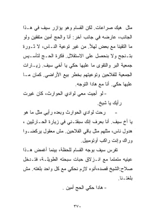 ‫ﻤﺜل ﻫﻴﻙ ﺼﺭﺍﻋﺎﺕ. ﻟﻜﻥ ﺍﻟﻘ ‪‬ﺎﻡ ﻭﻫﻭ ﻴﺅﺍﺯﺭ ﺴﻴﻑ ﻓﻲ ﻫـﺫﺍ‬
                        ‫ﺴ‬
‫ﺍﻟﺠﺎﻨﺏ، ﻋﺎﺭﻀﻪ ﻓﻲ ﺠﺎﻨﺏ ﺁﺨﺭ: ﺃﻨﺎ ﻭﺍﻟﺤﺞ ﺃﻤﻴﻥ ﻤﺘﻔﻘﻴﻥ ﻭﻟﻭ‬
‫ﻤﺎ ﺍﻟﺘﻘﻴﻨﺎ ﻤﻊ ﺒﻌﺽ ﻟﻬﻸ. ﻤﻥ ﻏﻴﺭ ﺘﻭﻋﻴﺔ ﺍﻟﻨـﺎﺱ، ﻻ ﺜـﻭﺭﺓ‬
‫ﺒﺘـﻨﺠﺢ ﻭﻻ ﺒﻨﺤﺼل ﻋﻠﻰ ﺍﻻﺴﺘﻘﻼل. ﻓﻜﺭﺓ ﺍﻟﺤـﺞ ﻟﺘﺄﺴـﻴﺱ‬
‫ﺠﻤﻌﻴﺔ ﺍﻟﺒﺭ ﻭﺍﻟﺘﻘﻭﻯ ﻤﺎ ﻋﻠﻴﻬﺎ ﺤﻜﻲ ﻴﺎ ﺃﺨﻲ ﺴﻴﻑ. ﺯﻴـﺎﺭﺍﺕ‬
‫ﺍﻟﺠﻤﻌﻴﺔ ﻟﻠﻔﻼﺤﻴﻥ ﻭﺘﻭﻋﻴﺘﻬﻡ ﺒﺨﻁﺭ ﺒﻴﻊ ﺍﻷﺭﺍﻀﻲ. ﻜﻤﺎﻥ ﻤـﺎ‬
                         ‫ﻋﻠﻴﻬﺎ ﺤﻜﻲ. ﺃﻨﺎ ﻤﻊ ﻫﺎﺩﺍ ﺍﻟﺘﻭﺠﻪ.‬
‫- ﻟﻭ ﺃﺠﻴﺕ ﻤﻌﻲ ﻟﻭﺍﺩﻱ ﺍﻟﺤﻭﺍﺭﺙ، ﻜﺎﻥ ﻏﻴﺭﺕ‬
                                    ‫ﺭﺃﻴﻙ ﻴﺎ ﺸﻴﺦ.‬
‫ﺭﺤﺕ ﻟﻭﺍﺩﻱ ﺍﻟﺤﻭﺍﺭﺙ ﻭﺒﻌﺩﻩ ﺭﺃﻴﻲ ﻤﺜل ﻤﺎ ﻫﻭ‬       ‫-‬
‫ﻴﺎ ﺃﺥ ﺴﻴﻑ. ﺃﻨﺎ ﺒﻌﺭﻑ ﺇﻨﻙ ﺴﺒﻘﺘـﻨﻲ ﻓﻲ ﺯﻴﺎﺭﺓ ﺍﻟﺤـﺎﺭﺜﻴﻴﻥ ،‬
‫ﻫﺩﻭل ﻨﺎﺱ، ﻤﺜﻠﻬﻡ ﻤﺜل ﺒﺎﻗﻲ ﺍﻟﻔﻼﺤﻴﻥ. ﻤﺵ ﻤﻌﻘﻭل ﻴﺭﻜﻀـﻭﺍ‬
                            ‫ﻭﺭﺍﻙ ﻭﺇﻨﺕ ﺭﺍﻜﺏ ﺃﻭﺘﻭﻤﺒﻴل.‬
‫ﺘﻔﺭﺱ ﺴﻴﻑ ﺒﻭﺠﻪ ﺍﻟﻘ ‪‬ﺎﻡ ﻟﻠﺤﻅﺔ، ﺒﻴﻨﻤﺎ ﺃﻏﻤﺽ ﻫـﺫﺍ‬
                         ‫ﺴ‬
‫ﻋﻴﻨﻴﻪ ﻤﺘﻤﺘﻤﺎ ﻤﻊ ﺍﻨـﺯﻻﻕ ﺤﺒﺎﺕ ﺴﺒﺤﺘﻪ ﺍﻟﻁﻭﻴﻠـﺔ، ﻓﺘـﺩﺨل‬
                                      ‫ﹰ‬
‫ﺼﻼﺡ:ﺍﻟﺸﻴﺦ ﻗﺼﺩﻩ،ﺃﻨﻭﻩ ﻻﺯﻡ ﻨﺤﻜﻲ ﻤﻊ ﻜل ﻭﺍﺤﺩ ﺒﻠﻐﺘﻪ. ﻤﺵ‬
                                                 ‫ﺒﻠﻐﺘـﻨﺎ.‬
                   ‫- ﻫﺎﺩﺍ ﺤﻜﻲ ﺍﻟﺤﺞ ﺃﻤﻴﻥ .‬


                        ‫٠٧٣‬
 