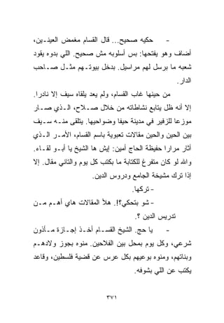 ‫ﺤﻜﻴﻪ ﺼﺤﻴﺢ... ﻗﺎل ﺍﻟﻘ ‪‬ﺎﻡ ﻤﻐﻤﺽ ﺍﻟﻌﻴﻨـﻴﻥ،‬
                 ‫ﺴ‬                             ‫-‬
‫ﺃﻀﺎﻑ ﻭﻫﻭ ﻴﻔﺘﺤﻬﺎ: ﺒﺱ ﺃﺴﻠﻭﺒﻪ ﻤﺵ ﺼﺤﻴﺢ. ﺍﻟﻠﻲ ﺒﺩﻭﻩ ﻴﻘﻭﺩ‬
‫ﺸﻌﺒﻪ ﻤﺎ ﺒﺭﺴل ﻟﻬﻡ ﻤﺭﺍﺴﻴل. ﺒﺩﺨل ﺒﻴﻭﺘـﻬﻡ ﻤﺜـل ﺼـﺎﺤﺏ‬
                                                     ‫ﺍﻟﺩﺍﺭ.‬
‫ﻤﻥ ﺤﻴﻨﻬﺎ ﻏﺎﺏ ﺍﻟﻘ ‪‬ﺎﻡ، ﻭﻟﻡ ﻴﻌﺩ ﻴﻠﻘﺎﻩ ﺴﻴﻑ ﺇﻻ ﻨﺎﺩﺭﺍ.‬
 ‫ﹰ‬                             ‫ﺴ‬
‫ﺇﻻ ﺃﻨﻪ ﻅل ﻴﺘﺎﺒﻊ ﻨﺸﺎﻁﺎﺘﻪ ﻤﻥ ﺨﻼل ﺼـﻼﺡ، ﺍﻟـﺫﻱ ﺼـﺎﺭ‬
‫ﻤﻭﺯﻋﺎ ﻟﻠﺯﻓﻴﺭ ﻓﻲ ﻤﺩﻴﻨﺔ ﺤﻴﻔﺎ ﻭﻀﻭﺍﺤﻴﻬﺎ. ﻴﺘﻠﻘﻰ ﻤﻨـﻪ ﺴـﻴﻑ‬
                                               ‫ﹰ‬
‫ﺒﻴﻥ ﺍﻟﺤﻴﻥ ﻭﺍﻟﺤﻴﻥ ﻤﻘﺎﻻﺕ ﺘﻌﺒﻭﻴﺔ ﺒﺎﺴﻡ ﺍﻟﻘ ‪‬ﺎﻡ، ﺍﻷﻤـﺭ ﺍﻟـﺫﻱ‬
               ‫ﺴ‬
‫ﺃﺜﺎﺭ ﻤﺭﺍﺭﺍ ﺤﻔﻴﻅﺔ ﺍﻟﺤﺎﺝ ﺃﻤﻴﻥ: ﺇﻴﺵ ﻫﺎ ﺍﻟﺸﻴﺦ ﻴﺎ ﺃﺒـﻭ ﻟﻘـﺎﺀ.‬
                                              ‫ﹰ‬
‫ﻭﺍﷲ ﻟﻭ ﻜﺎﻥ ﻤﺘﻔﺭﻍ ﻟﻠﻜﺘﺎﺒﺔ ﻤﺎ ﺒﻜﺘﺏ ﻜل ﻴﻭﻡ ﻭﺍﻟﺘﺎﻨﻲ ﻤﻘﺎل. ﺇﻻ‬
                     ‫ﺇﺫﺍ ﺘﺭﻙ ﻤﺸﻴﺨﺔ ﺍﻟﺠﺎﻤﻊ ﻭﺩﺭﻭﺱ ﺍﻟﺩﻴﻥ.‬
                                   ‫- ﺘﺭﻜﻬﺎ.‬
‫- ﺸﻭ ﺒﺘﺤﻜﻲ؟!. ﻫﻸ ﺍﻟﻤﻘﺎﻻﺕ ﻫﺎﻱ ﺃﻫـﻡ ﻤـﻥ‬
                                    ‫ﺘﺩﺭﻴﺱ ﺍﻟﺩﻴﻥ ؟.‬
‫ﻴﺎ ﺤﺞ. ﺍﻟﺸﻴﺦ ﺍﻟﻘ ‪‬ـﺎﻡ ﺃﺨـﺫ ﺇﺠـﺎﺯﺓ ﻤـﺄﺫﻭﻥ‬
                      ‫ﺴ‬                        ‫-‬
‫ﺸﺭﻋﻲ، ﻭﻜل ﻴﻭﻡ ﺒﻤﺤل ﺒﻴﻥ ﺍﻟﻔﻼﺤﻴﻥ. ﻤﻨﻭﻩ ﺒﺠﻭﺯ ﻭﻻﺩﻫـﻡ‬
‫ﻭﺒﻨﺎﺘﻬﻡ، ﻭﻤﻨﻭﻩ ﺒﻭﻋ ‪‬ﻬﻡ ﺒﻜل ﻋﺭﺱ ﻋﻥ ﻗﻀﻴﺔ ﻓﻠﺴﻁﻴﻥ، ﻭﻗﺎﻋﺩ‬
                                ‫ﻴ‬
                                    ‫ﻴﻜﺘﺏ ﻋﻥ ﺍﻟﻠﻲ ﺒﺸﻭﻓﻪ.‬


                          ‫١٧٣‬
 