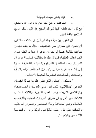 ‫ﻫﻴﻙ ﺒﺩﻋﻲ ﺸﻴﺨﻙ ﻟﻠﺠﻬﺎﺩ؟‬       ‫-‬
‫ﺍﻨﺕ ﻗﻠﺕ ﻴﺎ ﺤﺞ ﺃﻜﺜﺭ ﻤﻥ ﻤﺭﺓ ﺇﻨﻭﻩ ﻻﺯﻡ ﻨﺤﻜﻲ‬        ‫-‬
‫ﻤﻊ ﻜل ﻭﺍﺤﺩ ﺒﻠﻐﺘﻪ. ﻓﻴﻬﺎ ﺸﻲ ﻟﻭ ﺍﻟﺸﻴﺦ ﻋﺯ ﺍﻟﺩﻴﻥ ﺤﻜﻰ ﻤـﻊ‬
                                     ‫ﺍﻟﻔﻼﺤﻴﻥ ﺒﻠﻐﺔ ﺍﻟﺩﻴﻥ.‬
‫ﺁل ﺍﻟﻨﻔﻭﺭ ﺒﻴﻥ ﺴﻴﻑ ﻭﺍﻟﺤﺎﺝ ﺃﻤﻴﻥ ﺇﻟﻰ ﺨﻼﻑ ﺤﺎﺩ ﻗﺒل‬
‫ﺃﻥ ﻴﺘﺤﻭل ﺇﻟﻰ ﺼﺭﺍﻉ ﻋﻠﻰ ﺍﻟﻤﻜﺸﻭﻑ. ﺍﺒﺘﺩﺃﻩ ﺴـﻴﻑ ﺒﻨﺸـﺭ‬
‫ﻤﻘﺎﻻﺕ ﻤﺘﺘﺎﺒﻌﺔ ﻜﺘﺒﻬﺎ ﺃﺒﻭ ﺠﺒﺭﺍﻥ، ﺘﺩﻋﻭ ﺃﻭﻻﻫﺎ ﺒـﺎﻟﻜﻑ ﻋـﻥ‬
‫ﺍﻟﺼﺭﺍﻋﺎﺕ ﺍﻟﻌﺎﺌﻠﻴﺔ، ﻗﺒل ﺃﻥ ﻴﺘﻠﻭﻫﺎ ﺒﻤﻘﺎﻻﺕ ﺍﺘﻬﺎﻤﻴـﺔ ﺩﻭﻥ ﺃﻥ‬
‫ﺘﺸﻴﺭ ﺇﻟﻰ ﻫﺫﻩ ﺍﻟﻌﺎﺌﻠﺔ ﺃﻭ ﺘﻠﻙ. ﺘ ‪‬ﺠﻬﺎ ﺴﻴﻑ ﺒﺎﻓﺘﺘﺎﺤﻴﺔ ﺘـﺩﻋﻭﺍ‬
                        ‫ﻭ‬
‫ﺇﻟﻰ ﺇﻨﺸﺎﺀ ﺤـﺯﺏ ﺴﻴﺎﺴﻲ ﻴﺘﺠـﺎﻭﺯ ﺍﻟﻤـﺫﺍﻫﺏ ﻭﺍﻟﻁﻭﺍﺌـﻑ‬
         ‫ﻭﺍﻟﻌﺎﺌﻼﺕ ﻭﺍﻟﻤﺠﺎﻤﻼﺕ ﺍﻟﻤﺸﺒﻭﻫﺔ ﻟﺤﻜﻭﻤﺔ ﺍﻻﻨﺘﺩﺍﺏ.‬
‫" ﻭﺴﻴﻜﻭﻥ ﺍﻷﺴﺎﺱ ﺍﻟﺫﻱ ﻴﺒﻨﻰ ﻋﻠﻴـﻪ ﻫـﺫﺍ ﺍﻟﻜﻴـﺎﻥ‬
‫ﺍﻟﺤﺯﺒﻲ ﺍﻻﺴﺘﻘﻼﻟﻲ، ﺍﻟﺘﺠـﺎﻨﺱ ﻓـﻲ ﺍﻟﻤﺒـﺎﺩﺉ ﺍﻟﺼـﺤﻴﺤﺔ،‬
‫ﻭﺍﻹﺨﻼﺹ ﺍﻟﺸﺭﻴﻑ، ﻭﺤﺏ ﺍﻟﻌﻤل ﺍﻟﻨـﺯﻴﻪ، ﻭﺍﻻﺒﺘﻌـﺎﺩ ﻜـل‬
‫ﺍﻻﺒﺘﻌﺎﺩ ﻋﻥ ﺍﻟﺠﺭﻱ ﻓﻲ ﻁﺭﻴﻕ ﺍﻟﺴﻴﺎﺴﺎﺕ ﺍﻟﻤﺤﻠﻴﺔ ﻭﺍﻟﺸﺨﺼﻴﺔ‬
‫ﺍﻟﻌﺎﺌﻠﻴﺔ، ﻭﻋﺩﻡ ﺍﺴﺘﺴﺎﻏﺔ ﻭﻁﺄﺓ ﺍﻟﻤﺴﺘﻌﻤﺭ ﻭﺍﺴﺘﻤﺭﺍﺭ ﺃﺴـﺎﻟﻴﺒﻪ‬
‫ﻭﺍﻟﺘﻬﺎﻓﺕ ﻋﻠﻰ ﻨﻴل ﺭﻀﺎﻩ، ﺒﺎﻟﺘﻘﺭﺏ ﻭﺍﻟﺯﻟﻔـﻰ ﻭﺭﺍﺀ ﻗﻀـﺎﻴﺎ‬
                                    ‫ﺍﻷﺸﺨﺎﺹ ﻭﺍﻷﻫﻭﺍﺀ".‬


                          ‫٢٧٣‬
 