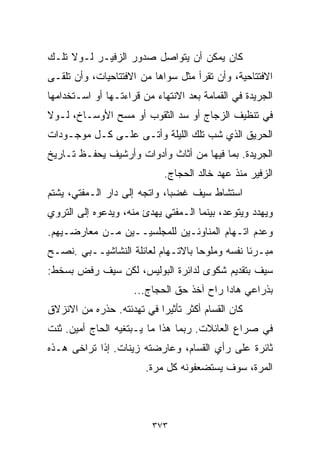 ‫ﻜﺎﻥ ﻴﻤﻜﻥ ﺃﻥ ﻴﺘﻭﺍﺼل ﺼﺩﻭﺭ ﺍﻟﺯﻓﻴـﺭ ﻟـﻭﻻ ﺘﻠـﻙ‬
‫ﺍﻻﻓﺘﺘﺎﺤﻴﺔ، ﻭﺃﻥ ﺘﻘﺭﺃ ﻤﺜل ﺴﻭﺍﻫﺎ ﻤﻥ ﺍﻻﻓﺘﺘﺎﺤﻴﺎﺕ، ﻭﺃﻥ ﺘﻠﻘـﻰ‬
‫ﺍﻟﺠﺭﻴﺩﺓ ﻓﻲ ﺍﻟﻘﻤﺎﻤﺔ ﺒﻌﺩ ﺍﻻﻨﺘﻬﺎﺀ ﻤﻥ ﻗﺭﺍﺀﺘـﻬﺎ ﺃﻭ ﺍﺴـﺘﺨﺩﺍﻤﻬﺎ‬
‫ﻓﻲ ﺘﻨﻅﻴﻑ ﺍﻟﺯﺠﺎﺝ ﺃﻭ ﺴﺩ ﺍﻟﺜﻘﻭﺏ ﺃﻭ ﻤﺴﺢ ﺍﻷﻭﺴـﺎﺥ، ﻟـﻭﻻ‬
‫ﺍﻟﺤﺭﻴﻕ ﺍﻟﺫﻱ ﺸﺏ ﺘﻠﻙ ﺍﻟﻠﻴﻠﺔ ﻭﺃﺘـﻰ ﻋﻠـﻰ ﻜـل ﻤﻭﺠـﻭﺩﺍﺕ‬
‫ﺍﻟﺠﺭﻴﺩﺓ. ﺒﻤﺎ ﻓﻴﻬﺎ ﻤﻥ ﺃﺜﺎﺙ ﻭﺃﺩﻭﺍﺕ ﻭﺃﺭﺸﻴﻑ ﻴﺤﻔـﻅ ﺘـﺎﺭﻴﺦ‬
                             ‫ﺍﻟﺯﻓﻴﺭ ﻤﻨﺫ ﻋﻬﺩ ﺨﺎﻟﺩ ﺍﻟﺤﺠﺎﺝ.‬
‫ﺍﺴﺘﺸﺎﻁ ﺴﻴﻑ ﻏﻀﺒﹰ، ﻭﺍﺘﺠﻪ ﺇﻟﻰ ﺩﺍﺭ ﺍﻟـﻤﻔﺘﻲ، ﻴﺸﺘﻡ‬
                             ‫ﺎ‬
‫ﻭﻴﻬﺩﺩ ﻭﻴﺘﻭﻋﺩ، ﺒﻴﻨﻤﺎ ﺍﻟـﻤﻔﺘﻲ ﻴﻬﺩﺉ ﻤﻨﻪ، ﻭﻴﺩﻋﻭﻩ ﺇﻟﻰ ﺍﻟﺘﺭﻭﻱ‬
‫ﻭﻋﺩﻡ ﺍﺘـﻬﺎﻡ ﺍﻟﻤﻨﺎﻭﺌـﻴﻥ ﻟﻠﻤﺠﻠﺴﻴــﻴﻥ ﻤـﻥ ﻤﻌﺎﺭﻀـﻴﻬﻡ.‬
‫ﻤﺒـﺭﺌﺎ ﻨﻔﺴﻪ ﻭﻤﻠﻭﺤﺎ ﺒﺎﻻﺘـﻬﺎﻡ ﻟﻌﺎﺌﻠﺔ ﺍﻟﻨﺸﺎﺸﻴــﺒﻲ .ﻨﺼـﺢ‬
                                  ‫ﹰ‬           ‫ﹰ‬
‫ﺴﻴﻑ ﺒﺘﻘﺩﻴﻡ ﺸﻜﻭﻯ ﻟﺩﺍﺌﺭﺓ ﺍﻟﺒﻭﻟﻴﺱ، ﻟﻜﻥ ﺴﻴﻑ ﺭﻓﺽ ﺒﺴﺨﻁ:‬
                     ‫ﺒﺫﺭﺍﻋﻲ ﻫﺎﺩﺍ ﺭﺍﺡ ﺁﺨﺫ ﺤﻕ ﺍﻟﺤﺠﺎﺝ...‬
‫ﻜﺎﻥ ﺍﻟﻘ ‪‬ﺎﻡ ﺃﻜﺜﺭ ﺘﺄﺜﻴﺭﺍ ﻓﻲ ﺘﻬﺩﺌﺘﻪ. ﺤﺫﺭﻩ ﻤﻥ ﺍﻻﻨﺯﻻﻕ‬
                          ‫ﹰ‬             ‫ﺴ‬
‫ﻓﻲ ﺼﺭﺍﻉ ﺍﻟﻌﺎﺌﻼﺕ. ﺭﺒﻤﺎ ﻫﺫﺍ ﻤﺎ ﻴـﺒﺘﻐﻴﻪ ﺍﻟﺤﺎﺝ ﺃﻤﻴﻥ. ﺜﻨﺕ‬
‫ﺜﺎﺌﺭﺓ ﻋﻠﻰ ﺭﺃﻱ ﺍﻟﻘ ‪‬ﺎﻡ، ﻭﻋﺎﺭﻀﺘﻪ ﺯﻴﻨﺎﺕ. ﺇﺫﺍ ﺘﺭﺍﺨﻰ ﻫـﺫﻩ‬
                                 ‫ﺴ‬
                        ‫ﺍﻟﻤﺭﺓ، ﺴﻭﻑ ﻴﺴﺘﻀﻌﻔﻭﻨﻪ ﻜل ﻤﺭﺓ.‬



                          ‫٣٧٣‬
 