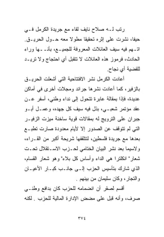 ‫ﺭﺘﺏ ﻟـﻪ ﺼﻼﺡ ﻨﺎﻴﻑ ﻟﻘﺎﺀ ﻤﻊ ﺠﺭﻴﺩﺓ ﺍﻟﻜﺭﻤل ﻓـﻲ‬
‫ﺤﻴﻔﺎ، ﻨﺸﺭﺕ ﻋﻠﻰ ﺇﺜﺭﻩ ﺘﺤﻘﻴﻘﺎ ﻤﻁﻭﻻ ﻤﻌﻪ ﺤـﻭل ﺍﻟﺤﺭﻴـﻕ.‬
                  ‫ﹰ‬    ‫ﹰ‬
‫ﺍﺘـﻬﻡ ﻓﻴﻪ ﺴﻴﻑ ﺍﻟﻌﺎﺌﻼﺕ ﺍﻟﻤﻌﺭﻭﻓﺔ ﻟﻠﺠﻤﻴـﻊ، ﺒﺄﻨــﻬﺎ ﻭﺭﺍﺀ‬
‫ﺍﻟﺤﺎﺩﺙ، ﻓﺭﻤﻭﺯ ﻫﺫﻩ ﺍﻟﻌﺎﺌﻼﺕ ﻻ ﺘﺘﻘﺒل ﺃﻱ ﺍﺤﺘﺠﺎﺝ ﻭﻻ ﺘﺭﻴـﺩ‬
                                       ‫ﻟﻠﻘﻀﻴﺔ ﺃﻱ ﻨﺠﺎﺡ.‬
‫ﺃﻋﺎﺩﺕ ﺍﻟﻜﺭﻤل ﻨﺸﺭ ﺍﻻﻓﺘﺘﺎﺤﻴﺔ ﺍﻟﺘﻲ ﺃﺸﻌﻠﺕ ﺍﻟﺤﺭﻴـﻕ‬
‫ﺒﺎﻟﺯﻓﻴﺭ، ﻜﻤﺎ ﺃﻋﺎﺩﺕ ﻨﺸﺭﻫﺎ ﺠﺭﺍﺌﺩ ﻭﻤﺠﻼﺕ ﺃﺨﺭﻯ ﻓﻲ ﺃﻤﺎﻜﻥ‬
‫ﻋﺩﻴﺩﺓ، ﻓﺈﺫﺍ ﺒﻤﻘﺎﻟﺔ ﻋﺎﺒﺭﺓ ﺘﺘﺤﻭل ﺇﻟﻰ ﻨﺩﺍﺀ ﻭﻁﻨﻲ، ﺃﺴﻔﺭ ﻋـﻥ‬
‫ﻋﻘﺩ ﻤﺅﺘﻤﺭ ﺸﻌﺒـﻲ، ﺒﺫل ﻓﻴﻪ ﺴﻴﻑ ﻜل ﺠﻬﺩﻩ، ﻭﻋﻤـل ﺃﺒـﻭ‬
‫ﺠﺒﺭﺍﻥ ﻋﻠﻰ ﺍﻟﺘﺭﻭﻴﺞ ﻟﻪ ﺒﻤﻘﺎﻻﺕ ﻗﻭﻴﺔ ﺴﺎﺨﻨﺔ ﻤﻴﺯﺕ ﺍﻟﺯﻓﻴـﺭ‬
‫ﺍﻟﺘﻲ ﻟﻡ ﺘﺘﻭﻗﻑ ﻋﻥ ﺍﻟﺼﺩﻭﺭ ﺇﻻ ﻷﻴﺎﻡ ﻤﻌﺩﻭﺩﺓ ﺼﺎﺭﺕ ﺘﻁﺒـﻊ‬
‫ﺒﻌﺩﻫﺎ ﻤﻊ ﺠﺭﻴﺩﺓ ﻓﻠﺴﻁﻴﻥ، ﻟﺘﺘﻠﻘﻔﻬﺎ ﺸﺭﻴﺤﺔ ﺃﻜﺒﺭ ﻤﻥ ﺍﻟﻘـﺭﺍﺀ،‬
‫ﻭﻻﺴﻴﻤﺎ ﺒﻌﺩ ﻨﺸﺭ ﺍﻟﺒﻴﺎﻥ ﺍﻟﺨﺘﺎﻤﻲ ﻟﺤـﺯﺏ ﺍﻻﺴـﺘﻘﻼل ﺘﺤـﺕ‬
‫ﺸﻌﺎﺭ" ﺍﻨﻜﻠﺘﺭﺍ ﻫﻲ ﺍﻟﺩﺍﺀ ﻭﺃﺴﺎﺱ ﻜل ﺒﻼﺀ" ﻭﻫﻭ ﺸﻌﺎﺭ ﺍﻟﻘ ‪‬ﺎﻡ،‬
   ‫ﺴ‬
‫ﺍﻟﺫﻱ ﺸﺎﺭﻙ ﺒﺘﺄﺴﻴﺱ ﺍﻟﺤﺯﺏ ﺇﻟـﻰ ﺠﺎﻨـﺏ ﻜﺒـﺎﺭ ﺍﻷﻋﻴـﺎﻥ‬
                        ‫ﻭﺍﻟﺘﺠﺎﺭ، ﻭﻜﺎﻥ ﺴﻠﻴﻤﺎﻥ ﻤﻥ ﺒﻴﻨﻬﻡ .‬
‫ﺃﻗﺴﻡ ﻟﺼﻘﺭ ﺃﻥ ﺍﻨﻀﻤﺎﻤﻪ ﻟﻠﺤﺯﺏ ﻜﺎﻥ ﺒﺩﺍﻓﻊ ﻭﻁﻨـﻲ‬
‫ﺼﺭﻑ، ﻭﺃﻨﻪ ﻗﺒل ﻋﻠﻰ ﻤﻀﺽ ﺍﻹﺩﺍﺭﺓ ﺍﻟﻤﺎﻟﻴﺔ ﻟﻠﺤﺯﺏ . ﻟﻜﻨﻪ‬


                         ‫٤٧٣‬
 