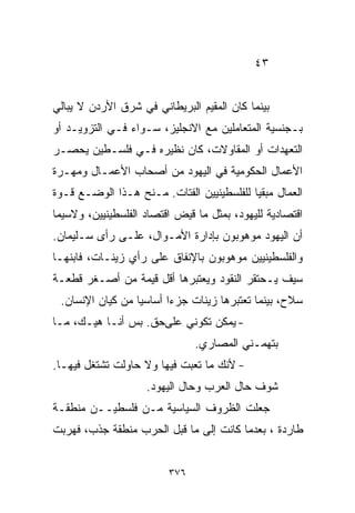 ‫٣٤‬


‫ﺒﻴﻨﻤﺎ ﻜﺎﻥ ﺍﻟﻤﻘﻴﻡ ﺍﻟﺒﺭﻴﻁﺎﻨﻲ ﻓﻲ ﺸﺭﻕ ﺍﻷﺭﺩﻥ ﻻ ﻴﺒﺎﻟﻲ‬
‫ﺒـﺠﻨﺴﻴﺔ ﺍﻟﻤﺘﻌﺎﻤﻠﻴﻥ ﻤﻊ ﺍﻻﻨﺠﻠﻴﺯ، ﺴـﻭﺍﺀ ﻓـﻲ ﺍﻟﺘﺯﻭﻴـﺩ ﺃﻭ‬
‫ﺍﻟﺘﻌﻬﺩﺍﺕ ﺃﻭ ﺍﻟﻤﻘﺎﻭﻻﺕ، ﻜﺎﻥ ﻨﻅﻴﺭﻩ ﻓـﻲ ﻓﻠﺴـﻁﻴﻥ ﻴﺤﺼـﺭ‬
‫ﺍﻷﻋﻤﺎل ﺍﻟﺤﻜﻭﻤﻴﺔ ﻓﻲ ﺍﻟﻴﻬﻭﺩ ﻤﻥ ﺃﺼﺤﺎﺏ ﺍﻷﻋﻤـﺎل ﻭﻤﻬـﺭﺓ‬
‫ﺍﻟﻌﻤﺎل ﻤﺒﻘﻴﺎ ﻟﻠﻔﻠﺴﻁﻴﻨﻴﻴﻥ ﺍﻟﻔﺘﺎﺕ. ﻤـﻨﺢ ﻫـﺫﺍ ﺍﻟﻭﻀـﻊ ﻗـﻭﺓ‬
                                          ‫ﹰ‬
‫ﺍﻗﺘﺼﺎﺩﻴﺔ ﻟﻠﻴﻬﻭﺩ، ﺒﻤﺜل ﻤﺎ ﻗﻴﺽ ﺍﻗﺘﺼﺎﺩ ﺍﻟﻔﻠﺴﻁﻴﻨﻴﻴﻥ، ﻭﻻﺴﻴﻤﺎ‬
‫ﺃﻥ ﺍﻟﻴﻬﻭﺩ ﻤﻭﻫﻭﺒﻭﻥ ﺒﺈﺩﺍﺭﺓ ﺍﻷﻤـﻭﺍل، ﻋﻠـﻰ ﺭﺃﻯ ﺴـﻠﻴﻤﺎﻥ.‬
‫ﻭﺍﻟﻔﻠﺴﻁﻴﻨﻴﻴﻥ ﻤﻭﻫﻭﺒﻭﻥ ﺒﺎﻹﻨﻔﺎﻕ ﻋﻠﻰ ﺭﺃﻱ ﺯﻴﻨـﺎﺕ، ﻓﺎﺒﻨﻬـﺎ‬
‫ﺴﻴﻑ ﻴـﺤﺘﻘﺭ ﺍﻟﻨﻘﻭﺩ ﻭﻴﻌﺘﺒﺭﻫﺎ ﺃﻗل ﻗﻴﻤﺔ ﻤﻥ ﺃﺼـﻐﺭ ﻗﻁﻌـﺔ‬
 ‫ﺴﻼﺡ، ﺒﻴﻨﻤﺎ ﺘﻌﺘﺒﺭﻫﺎ ﺯﻴﻨﺎﺕ ﺠﺯﺀﺍ ﺃﺴﺎﺴﻴﺎ ﻤﻥ ﻜﻴﺎﻥ ﺍﻹﻨﺴﺎﻥ.‬
                 ‫ﹰ‬      ‫ﹰ‬
‫- ﻴﻤﻜﻥ ﺘﻜﻭﻨﻲ ﻋﻠﻰﺤﻕ. ﺒﺱ ﺃﻨـﺎ ﻫﻴـﻙ، ﻤـﺎ‬
                               ‫ﺒﺘﻬﻤـﻨﻲ ﺍﻟﻤﺼﺎﺭﻱ.‬
‫- ﻷﻨﻙ ﻤﺎ ﺘﻌﺒﺕ ﻓﻴﻬﺎ ﻭﻻ ﺤﺎﻭﻟﺕ ﺘﺸﺘﻐل ﻓﻴﻬـﺎ.‬
                    ‫ﺸﻭﻑ ﺤﺎل ﺍﻟﻌﺭﺏ ﻭﺤﺎل ﺍﻟﻴﻬﻭﺩ.‬
‫ﺠﻌﻠﺕ ﺍﻟﻅﺭﻭﻑ ﺍﻟﺴﻴﺎﺴﻴﺔ ﻤـﻥ ﻓﻠﺴﻁﻴــﻥ ﻤﻨﻁﻘـﺔ‬
‫ﻁﺎﺭﺩﺓ ، ﺒﻌﺩﻤﺎ ﻜﺎﻨﺕ ﺇﻟﻰ ﻤﺎ ﻗﺒل ﺍﻟﺤﺭﺏ ﻤﻨﻁﻘﺔ ﺠﺫﺏ، ﻓﻬﺭﺒﺕ‬


                         ‫٦٧٣‬
 