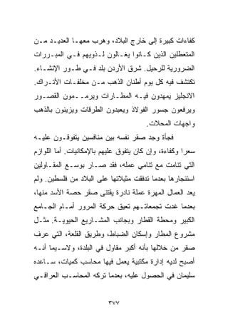 ‫ﻜﻔﺎﺀﺍﺕ ﻜﺒﻴﺭﺓ ﺇﻟﻰ ﺨﺎﺭﺝ ﺍﻟﺒﻼﺩ، ﻭﻫﺭﺏ ﻤﻌﻬـﺎ ﺍﻟﻌﺩﻴـﺩ ﻤـﻥ‬
‫ﺍﻟﻤﺘﻌﻁﻠﻴﻥ ﺍﻟﺫﻴﻥ ﻜـﺎﻨﻭﺍ ﻴﻐـﺎﻟﻭﻥ ﻟـﺫﻭﻴﻬﻡ ﻓـﻲ ﺍﻟﻤﺒـﺭﺭﺍﺕ‬
‫ﺍﻟﻀﺭﻭﺭﻴﺔ ﻟﻠﺭﺤﻴل. ﺸﺭﻕ ﺍﻷﺭﺩﻥ ﺒﻠﺩ ﻓـﻲ ﻁـﻭﺭ ﺍﻹﻨﺸـﺎﺀ.‬
‫ﺘﻜﺘﺸﻑ ﻓﻴﻪ ﻜل ﻴﻭﻡ ﺃﻁﻨﺎﻥ ﺍﻟﺫﻫﺏ ﻤـﻥ ﻤﺨﻠﻔـﺎﺕ ﺍﻷﺘـﺭﺍﻙ.‬
‫ﺍﻻﻨﺠﻠﻴﺯ ﻴﻤﻬﺩﻭﻥ ﻓﻴـﻪ ﺍﻟﻤﻁـﺎﺭﺍﺕ ﻭﻴﺭﻤــﻤﻭﻥ ﺍﻟﻘﺼـﻭﺭ‬
‫ﻭﻴﺭﻓﻌﻭﻥ ﺠﺴﻭﺭ ﺍﻟﻔﻭﻻﺫ ﻭﻴﻌﺒﺩﻭﻥ ﺍﻟﻁﺭﻗﺎﺕ ﻭﻴﺯﻴﻨﻭﻥ ﺒﺎﻟﺫﻫﺏ‬
                                       ‫ﻭﺍﺠﻬﺎﺕ ﺍﻟﻤﺤﻼﺕ.‬
‫ﻓﺠﺄﺓ ﻭﺠﺩ ﺼﻘﺭ ﻨﻔﺴﻪ ﺒﻴﻥ ﻤﻨﺎﻓﺴﻴﻥ ﻴﺘﻔﻭﻗـﻭﻥ ﻋﻠﻴـﻪ‬
‫ﺴﻌﺭﺍ ﻭﻜﻔﺎﺀﺓ، ﻭﺇﻥ ﻜﺎﻥ ﻴﺘﻔﻭﻕ ﻋﻠﻴﻬﻡ ﺒﺎﻹﻤﻜﺎﻨﻴﺎﺕ. ﺃﻤﺎ ﺍﻟﻠﻭﺍﺯﻡ‬
                                                    ‫ﹰ‬
‫ﺍﻟﺘﻲ ﺘﻨﺎﻤﺕ ﻤﻊ ﺘﻨﺎﻤﻲ ﻋﻤﻠﻪ، ﻓﻘﺩ ﺼـﺎﺭ ﺒﻭﺴـﻊ ﺍﻟﻤﻘـﺎﻭﻟﻴﻥ‬
‫ﺍﺴﺘﺌﺠﺎﺭﻫﺎ ﺒﻌﺩﻤﺎ ﺘﺩﻓﻘﺕ ﻤﺜﻴﻼﺘﻬﺎ ﻋﻠﻰ ﺍﻟﺒﻼﺩ ﻤﻥ ﻓﻠﺴﻁﻴﻥ. ﻭﻟﻡ‬
‫ﻴﻌﺩ ﺍﻟﻌﻤﺎل ﺍﻟﻤﻬﺭﺓ ﻋﻤﻠﺔ ﻨﺎﺩﺭﺓ ﻴﻘﺘﻨﻰ ﺼﻘﺭ ﺤﺼﺔ ﺍﻷﺴﺩ ﻤﻨﻬﺎ،‬
‫ﺒﻌﺩﻤﺎ ﻏﺩﺕ ﺘﺠﻤﻌﺎﺘـﻬﻡ ﺘﻌﻴﻕ ﺤﺭﻜﺔ ﺍﻟﻤﺭﻭﺭ ﺃﻤـﺎﻡ ﺍﻟﺠـﺎﻤﻊ‬
‫ﺍﻟﻜﺒﻴﺭ ﻭﻤﺤﻁﺔ ﺍﻟﻘﻁﺎﺭ ﻭﺒﺠﺎﻨﺏ ﺍﻟﻤﺸـﺎﺭﻴﻊ ﺍﻟﺤﻴﻭﻴـﺔ. ﻤﺜـل‬
‫ﻤﺸﺭﻭﻉ ﺍﻟﻤﻁﺎﺭ ﻭﺇﺴﻜﺎﻥ ﺍﻟﻀﺒﺎﻁ، ﻭﻁﺭﻴﻕ ﺍﻟﻘﻠﻌﺔ، ﺍﻟﺘﻲ ﻋﺭﻑ‬
‫ﺼﻘﺭ ﻤﻥ ﺨﻼﻟﻬﺎ ﺒﺄﻨﻪ ﺃﻜﺒﺭ ﻤﻘﺎﻭل ﻓﻲ ﺍﻟﺒﻠﺩﺓ، ﻭﻻﺴـﻴﻤﺎ ﺃﻨـﻪ‬
‫ﺃﺼﺒﺢ ﻟﺩﻴﻪ ﺇﺩﺍﺭﺓ ﻤﻜﺘﺒﻴﺔ ﻴﻌﻤل ﻓﻴﻬﺎ ﻤﺤﺎﺴﺏ ﻜﻤﻴﺎﺕ، ﺴـﺎﻋﺩﻩ‬
‫ﺴﻠﻴﻤﺎﻥ ﻓﻲ ﺍﻟﺤﺼﻭل ﻋﻠﻴﻪ، ﺒﻌﺩﻤﺎ ﺘﺭﻜﻪ ﺍﻟﻤﺤﺎﺴـﺏ ﺍﻟﻌﺭﺍﻗـﻲ‬


                         ‫٧٧٣‬
 