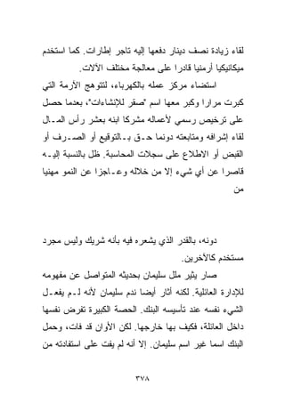 ‫ﻟﻘﺎﺀ ﺯﻴﺎﺩﺓ ﻨﺼﻑ ﺩﻴﻨﺎﺭ ﺩﻓﻌﻬﺎ ﺇﻟﻴﻪ ﺘﺎﺠﺭ ﺇﻁﺎﺭﺍﺕ. ﻜﻤﺎ ﺍﺴﺘﺨﺩﻡ‬
          ‫ﻤﻴﻜﺎﻨﻴﻜﻴﺎ ﺃﺭﻤﻨﻴﺎ ﻗﺎﺩﺭﺍ ﻋﻠﻰ ﻤﻌﺎﻟﺠﺔ ﻤﺨﺘﻠﻑ ﺍﻵﻻﺕ.‬
                                 ‫ﹰ‬     ‫ﹰ‬      ‫ﹰ‬
‫ﺍﺴﺘﻀﺎﺀ ﻤﺭﻜﺯ ﻋﻤﻠﻪ ﺒﺎﻟﻜﻬﺭﺒﺎﺀ، ﻟﺘﺘﻭﻫﺞ ﺍﻵﺭﻤﺔ ﺍﻟﺘﻲ‬
‫ﻜﺒﺭﺕ ﻤﺭﺍﺭﺍ ﻭﻜﺒﺭ ﻤﻌﻬﺎ ﺍﺴﻡ "ﺼﻘﺭ ﻟﻺﻨﺸﺎﺀﺍﺕ"، ﺒﻌﺩﻤﺎ ﺤﺼل‬
                                        ‫ﹰ‬
‫ﻋﻠﻰ ﺘﺭﺨﻴﺹ ﺭﺴﻤﻲ ﻷﻋﻤﺎﻟﻪ ﻤﺸﺭﻜﺎ ﺍﺒﻨﻪ ﺒ ‪‬ﺸﺭ ﺭﺃﺱ ﺍﻟﻤـﺎل‬
             ‫ﻌ‬        ‫ﹰ‬
‫ﻟﻘﺎﺀ ﺇﺸﺭﺍﻓﻪ ﻭﻤﺘﺎﺒﻌﺘﻪ ﺩﻭﻨﻤﺎ ﺤـﻕ ﺒـﺎﻟﺘﻭﻗﻴﻊ ﺃﻭ ﺍﻟﺼـﺭﻑ ﺃﻭ‬
‫ﺍﻟﻘﺒﺽ ﺃﻭ ﺍﻻﻁﻼﻉ ﻋﻠﻰ ﺴﺠﻼﺕ ﺍﻟﻤﺤﺎﺴﺒﺔ. ﻅل ﺒﺎﻟﻨﺴﺒﺔ ﺇﻟﻴـﻪ‬
‫ﻗﺎﺼﺭﺍ ﻋﻥ ﺃﻱ ﺸﻲﺀ ﺇﻻ ﻤﻥ ﺨﻼﻟﻪ ﻭﻋـﺎﺠﺯﺍ ﻋﻥ ﺍﻟﻨﻤﻭ ﻤﻬﻨﻴﺎ‬
‫ﹰ‬              ‫ﹰ‬                            ‫ﹰ‬
                                                     ‫ﻤﻥ‬



‫ﺩﻭﻨﻪ، ﺒﺎﻟﻘﺩﺭ ﺍﻟﺫﻱ ﻴﺸﻌﺭﻩ ﻓﻴﻪ ﺒﺄﻨﻪ ﺸﺭﻴﻙ ﻭﻟﻴﺱ ﻤﺠﺭﺩ‬
                                      ‫ﻤﺴﺘﺨﺩﻡ ﻜﺎﻵﺨﺭﻴﻥ.‬
‫ﺼﺎﺭ ﻴﺜﻴﺭ ﻤﻠل ﺴﻠﻴﻤﺎﻥ ﺒﺤﺩﻴﺜﻪ ﺍﻟﻤﺘﻭﺍﺼل ﻋﻥ ﻤﻔﻬﻭﻤﻪ‬
‫ﻟﻺﺩﺍﺭﺓ ﺍﻟﻌﺎﺌﻠﻴﺔ. ﻟﻜﻨﻪ ﺃﺜﺎﺭ ﺃﻴﻀﺎ ﻨﺩﻡ ﺴﻠﻴﻤﺎﻥ ﻷﻨﻪ ﻟـﻡ ﻴﻔﻌـل‬
                         ‫ﹰ‬
‫ﺍﻟﺸﻲﺀ ﻨﻔﺴﻪ ﻋﻨﺩ ﺘﺄﺴﻴﺴﻪ ﺍﻟﺒﻨﻙ. ﺍﻟﺤﺼﺔ ﺍﻟﻜﺒﻴﺭﺓ ﺘﻔﺭﺽ ﻨﻔﺴﻬﺎ‬
‫ﺩﺍﺨل ﺍﻟﻌﺎﺌﻠﺔ، ﻓﻜﻴﻑ ﺒﻬﺎ ﺨﺎﺭﺠﻬﺎ. ﻟﻜﻥ ﺍﻷﻭﺍﻥ ﻗﺩ ﻓﺎﺕ، ﻭﺤﻤل‬
‫ﺍﻟﺒﻨﻙ ﺍﺴﻤﺎ ﻏﻴﺭ ﺍﺴﻡ ﺴﻠﻴﻤﺎﻥ. ﺇﻻ ﺃﻨﻪ ﻟﻡ ﻴﻔﺕ ﻋﻠﻰ ﺍﺴﺘﻔﺎﺩﺘﻪ ﻤﻥ‬
                                              ‫ﹰ‬


                         ‫٨٧٣‬
 