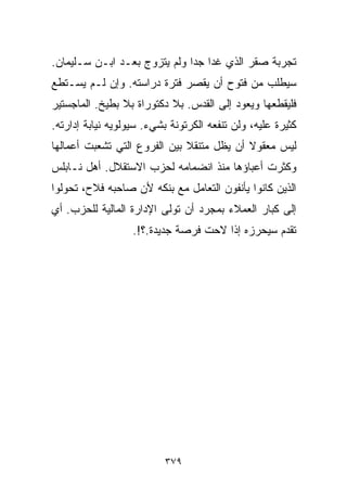 ‫ﺘﺠﺭﺒﺔ ﺼﻘﺭ ﺍﻟﺫﻱ ﻏﺩﺍ ﺠﺩﺍ ﻭﻟﻡ ﻴﺘﺯﻭﺝ ﺒﻌـﺩ ﺍﺒـﻥ ﺴـﻠﻴﻤﺎﻥ.‬
                             ‫ﹰ‬
‫ﺴﻴﻁﻠﺏ ﻤﻥ ﻓﺘﻭﺡ ﺃﻥ ﻴﻘﺼﺭ ﻓﺘﺭﺓ ﺩﺭﺍﺴﺘﻪ. ﻭﺇﻥ ﻟـﻡ ﻴﺴـﺘﻁﻊ‬
‫ﻓﻠﻴﻘﻁﻌﻬﺎ ﻭﻴﻌﻭﺩ ﺇﻟﻰ ﺍﻟﻘﺩﺱ. ﺒﻼ ﺩﻜﺘﻭﺭﺍﺓ ﺒﻼ ﺒﻁﻴﺦ. ﺍﻟﻤﺎﺠﺴﺘﻴﺭ‬
‫ﻜﺜﻴﺭﺓ ﻋﻠﻴﻪ، ﻭﻟﻥ ﺘﻨﻔﻌﻪ ﺍﻟﻜﺭﺘﻭﻨﺔ ﺒﺸﻲﺀ. ﺴﻴﻭﻟﻭﻴﻪ ﻨﻴﺎﺒﺔ ﺇﺩﺍﺭﺘﻪ.‬
‫ﻟﻴﺱ ﻤﻌﻘﻭﻻ ﺃﻥ ﻴﻅل ﻤﺘﻨﻘﻼ ﺒﻴﻥ ﺍﻟﻔﺭﻭﻉ ﺍﻟﺘﻲ ﺘﺸﻌﺒﺕ ﺃﻋﻤﺎﻟﻬﺎ‬
                              ‫ﹰ‬            ‫ﹰ‬
‫ﻭﻜﺜﺭﺕ ﺃﻋﺒﺎﺅﻫﺎ ﻤﻨﺫ ﺍﻨﻀﻤﺎﻤﻪ ﻟﺤﺯﺏ ﺍﻻﺴﺘﻘﻼل. ﺃﻫل ﻨـﺎﺒﻠﺱ‬
‫ﺍﻟﺫﻴﻥ ﻜﺎﻨﻭﺍ ﻴﺄﻨﻔﻭﻥ ﺍﻟﺘﻌﺎﻤل ﻤﻊ ﺒﻨﻜﻪ ﻷﻥ ﺼﺎﺤﺒﻪ ﻓﻼﺡ، ﺘﺤﻭﻟﻭﺍ‬
‫ﺇﻟﻰ ﻜﺒﺎﺭ ﺍﻟﻌﻤﻼﺀ ﺒﻤﺠﺭﺩ ﺃﻥ ﺘﻭﻟﻰ ﺍﻹﺩﺍﺭﺓ ﺍﻟﻤﺎﻟﻴﺔ ﻟﻠﺤﺯﺏ. ﺃﻱ‬
                   ‫ﺘﻘﺩﻡ ﺴﻴﺤﺭﺯﻩ ﺇﺫﺍ ﻻﺤﺕ ﻓﺭﺼﺔ ﺠﺩﻴﺩﺓ.؟!.‬




                          ‫٩٧٣‬
 