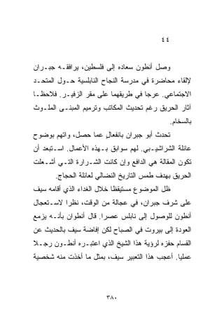 ‫٤٤‬


‫ﻭﺼل ﺃﻨﻁﻭﻥ ﺴﻌﺎﺩﻩ ﺇﻟﻰ ﻓﻠﺴﻁﻴﻥ، ﻴﺭﺍﻓﻘـﻪ ﺠﺒـﺭﺍﻥ‬
‫ﻹﻟﻘﺎﺀ ﻤﺤﺎﻀﺭﺓ ﻓﻲ ﻤﺩﺭﺴﺔ ﺍﻟﻨﺠﺎﺡ ﺍﻟﻨﺎﺒﻠﺴﻴﺔ ﺤـﻭل ﺍﻟﻤﺘﺤـﺩ‬
‫ﺍﻻﺠﺘﻤﺎﻋﻲ. ﻋﺭﺠﺎ ﻓﻲ ﻁﺭﻴﻘﻬﻤﺎ ﻋﻠﻰ ﻤﻘﺭ ﺍﻟﺯﻓﻴـﺭ. ﻓﻼﺤﻅـﺎ‬
‫ﺁﺜﺎﺭ ﺍﻟﺤﺭﻴﻕ ﺭﻏﻡ ﺘﺤﺩﻴﺙ ﺍﻟﻤﻜﺎﺘﺏ ﻭﺘﺭﻤﻴﻡ ﺍﻟﻤﺒﻨـﻰ ﺍﻟﻤﻠـﻭﺙ‬
                                             ‫ﺒﺎﻟﺴﺨﺎﻡ.‬
‫ﺘﺤﺩﺙ ﺃﺒﻭ ﺠﺒﺭﺍﻥ ﺒﺎﻨﻔﻌﺎل ﻋﻤﺎ ﺤﺼل، ﻭﺍﺘﻬﻡ ﺒﻭﻀﻭﺡ‬
                     ‫ٍ‬
‫ﻋﺎﺌﻠﺔ ﺍﻟﺸﺭﺍﺸﻴـﺒﻲ. ﻟﻬﻡ ﺴﻭﺍﺒﻕ ﺒـﻬﺫﻩ ﺍﻷﻋﻤﺎل. ﺍﺴـﺘﺒﻌﺩ ﺃﻥ‬
‫ﺘﻜﻭﻥ ﺍﻟﻤﻘﺎﻟﺔ ﻫﻲ ﺍﻟﺩﺍﻓﻊ ﻭﺇﻥ ﻜﺎﻨﺕ ﺍﻟﺸـﺭﺍﺭﺓ ﺍﻟﺘـﻲ ﺃﺸـﻌﻠﺕ‬
       ‫ﺍﻟﺤﺭﻴﻕ ﺒﻬﺩﻑ ﻁﻤﺱ ﺍﻟﺘﺎﺭﻴﺦ ﺍﻟﻨﻀﺎﻟﻲ ﻟﻌﺎﺌﻠﺔ ﺍﻟﺤﺠﺎﺝ.‬
‫ﻅل ﺍﻟﻤﻭﻀﻭﻉ ﻤﺴﺘﻴﻘﻅﺎ ﺨﻼل ﺍﻟﻐﺩﺍﺀ ﺍﻟﺫﻱ ﺃﻗﺎﻤﻪ ﺴﻴﻑ‬
                          ‫ﹰ‬
‫ﻋﻠﻰ ﺸﺭﻑ ﺠﺒﺭﺍﻥ، ﻓﻲ ﻋﺠﺎﻟﺔ ﻤﻥ ﺍﻟﻭﻗﺕ، ﻨﻅﺭﺍ ﻻﺴـﺘﻌﺠﺎل‬
         ‫ﹰ‬
‫ﺃﻨﻁﻭﻥ ﻟﻠﻭﺼﻭل ﺇﻟﻰ ﻨﺎﺒﻠﺱ ﻋﺼﺭﺍ. ﻗﺎل ﺃﻨﻁﻭﺍﻥ ﺒﺄﻨـﻪ ﻴﺯﻤﻊ‬
                       ‫ﹰ‬
‫ﺍﻟﻌﻭﺩﺓ ﺇﻟﻰ ﺒﻴﺭﻭﺕ ﻓﻲ ﺍﻟﺼﺒﺎﺡ ﻟﻜﻥ ﺇﻓﺎﻀﺔ ﺴﻴﻑ ﺒﺎﻟﺤﺩﻴﺙ ﻋﻥ‬
‫ﺍﻟﻘ ‪‬ﺎﻡ ﺤﻔﺯﻩ ﻟﺭﺅﻴﺔ ﻫﺫﺍ ﺍﻟﺸﻴﺦ ﺍﻟﺫﻱ ﺍﻋﺘﺒـﺭﻩ ﺃﻨﻁـﻭﻥ ﺭﺠـﻼ‬
‫ﹰ‬                                               ‫ﺴ‬
‫ﻋﻤﻠﻴﺎ. ﺃﻋﺠﺏ ﻫﺫﺍ ﺍﻟﺘﻌﺒﻴﺭ ﺴﻴﻑ، ﺒﻤﺜل ﻤﺎ ﺃﺨﺫﺕ ﻤﻨﻪ ﺸﺨﺼﻴﺔ‬
                                              ‫ﹰ‬



                        ‫٠٨٣‬
 