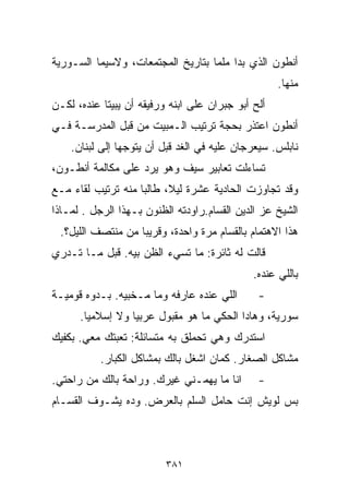 ‫ﺃﻨﻁﻭﻥ ﺍﻟﺫﻱ ﺒﺩﺍ ﻤﻠﻤﺎ ﺒﺘﺎﺭﻴﺦ ﺍﻟﻤﺠﺘﻤﻌﺎﺕ، ﻭﻻﺴﻴﻤﺎ ﺍﻟﺴـﻭﺭﻴﺔ‬
                                  ‫ﹰ‬
                                                    ‫ﻤﻨﻬﺎ.‬
‫ﺃﻟﺢ ﺃﺒﻭ ﺠﺒﺭﺍﻥ ﻋﻠﻰ ﺍﺒﻨﻪ ﻭﺭﻓﻴﻘﻪ ﺃﻥ ﻴﺒﻴﺘﺎ ﻋﻨﺩﻩ، ﻟﻜـﻥ‬
‫ﺃﻨﻁﻭﻥ ﺍﻋﺘﺫﺭ ﺒﺤﺠﺔ ﺘﺭﺘﻴﺏ ﺍﻟـﻤﺒﻴﺕ ﻤﻥ ﻗﺒل ﺍﻟﻤﺩﺭﺴـﺔ ﻓـﻲ‬
    ‫ﻨﺎﺒﻠﺱ. ﺴﻴﻌﺭﺠﺎﻥ ﻋﻠﻴﻪ ﻓﻲ ﺍﻟﻐﺩ ﻗﺒل ﺃﻥ ﻴﺘﻭﺠﻬﺎ ﺇﻟﻰ ﻟﺒﻨﺎﻥ.‬
‫ﺘﺴﺎﺀﻟﺕ ﺘﻌﺎﺒﻴﺭ ﺴﻴﻑ ﻭﻫﻭ ﻴﺭﺩ ﻋﻠﻰ ﻤﻜﺎﻟﻤﺔ ﺃﻨﻁـﻭﻥ،‬
‫ﻭﻗﺩ ﺘﺠﺎﻭﺯﺕ ﺍﻟﺤﺎﺩﻴﺔ ﻋﺸﺭﺓ ﻟﻴ ﹰ، ﻁﺎﻟﺒﺎ ﻤﻨﻪ ﺘﺭﺘﻴﺏ ﻟﻘﺎﺀ ﻤـﻊ‬
                   ‫ﹰ‬      ‫ﻼ‬
‫ﺍﻟﺸﻴﺦ ﻋﺯ ﺍﻟﺩﻴﻥ ﺍﻟﻘ ‪‬ﺎﻡ.ﺭﺍﻭﺩﺘﻪ ﺍﻟﻅﻨﻭﻥ ﺒـﻬﺫﺍ ﺍﻟﺭﺠل . ﻟﻤـﺎﺫﺍ‬
                                     ‫ﺴ‬
 ‫ﻫﺫﺍ ﺍﻻﻫﺘﻤﺎﻡ ﺒﺎﻟﻘ ‪‬ﺎﻡ ﻤﺭﺓ ﻭﺍﺤﺩﺓ، ﻭﻗﺭﻴﺒﺎ ﻤﻥ ﻤﻨﺘﺼﻑ ﺍﻟﻠﻴل؟.‬
                  ‫ﹰ‬                   ‫ﺴ‬
‫ﻗﺎﻟﺕ ﻟﻪ ﺜﺎﺌﺭﺓ: ﻤﺎ ﺘﺴﻲﺀ ﺍﻟﻅﻥ ﺒﻴﻪ. ﻗﺒل ﻤـﺎ ﺘـﺩﺭﻱ‬
                                              ‫ﺒﺎﻟﻠﻲ ﻋﻨﺩﻩ.‬
‫ﺍﻟﻠﻲ ﻋﻨﺩﻩ ﻋﺎﺭﻓﻪ ﻭﻤﺎ ﻤـﺨﺒﻴﻪ. ﺒـﺩﻭﻩ ﻗﻭﻤﻴـﺔ‬       ‫-‬
      ‫ﺴﻭﺭﻴﺔ، ﻭﻫﺎﺩﺍ ﺍﻟﺤﻜﻲ ﻤﺎ ﻫﻭ ﻤﻘﺒﻭل ﻋﺭﺒﻴﺎ ﻭﻻ ﺇﺴﻼﻤﻴﺎ.‬
       ‫ﹰ‬         ‫ﹰ‬
‫ﺍﺴﺘﺩﺭﻙ ﻭﻫﻲ ﺘﺤﻤﻠﻕ ﺒﻪ ﻤﺘﺴﺎﺌﻠﺔ: ﺘﻌﺒﺘﻙ ﻤﻌﻲ. ﺒﻜﻔﻴﻙ‬
           ‫ﻤﺸﺎﻜل ﺍﻟﺼﻐﺎﺭ. ﻜﻤﺎﻥ ﺍﺸﻐل ﺒﺎﻟﻙ ﺒﻤﺸﺎﻜل ﺍﻟﻜﺒﺎﺭ.‬
‫ﺍﻨﺎ ﻤﺎ ﻴﻬﻤـﻨﻲ ﻏﻴﺭﻙ. ﻭﺭﺍﺤﺔ ﺒﺎﻟﻙ ﻤﻥ ﺭﺍﺤﺘﻲ.‬       ‫-‬
‫ﺒﺱ ﻟﻭﻴﺵ ﺇﻨﺕ ﺤﺎﻤل ﺍﻟﺴﻠﻡ ﺒﺎﻟﻌﺭﺽ. ﻭ ‪‬ﻩ ﻴﺸـﻭﻑ ﺍﻟﻘ ‪‬ـﺎﻡ‬
   ‫ﺴ‬            ‫ﺩ‬



                          ‫١٨٣‬
 