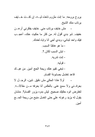 ‫ﻴﺭﻭﺡ ﺒﺭﻭﺤﻪ. ﻤﺎ ﺇﻨﺕ ﻤﻠﺯﻭﻡ ﺘﺎﺨﺫﻩ ﻟﻴـﻪ، ﺇﻥ ﻜﻨـﺕ ﺨـﺎﻴﻑ‬
                                       ‫ﻴﺭﺘﺎﺏ ﻤﻨﻙ ﺍﻟﺸﻴﺦ.‬
‫ﻤﺵ ﺨﺎﻴﻑ ﻴﺭﺘﺎﺏ ﻤﻨﻲ. ﺨﺎﻴﻑ ﻴﻔﻜﺭﻨﻲ ﺃﺭﻋـﻥ‬          ‫-‬
‫ﺨﻔﻴﻑ. ﺸﻭ ﺒﺩﻱ ﺃﻗﻭل ﻟﻪ. ﻤﻥ ﻜﺜﺭ ﻤﺎ ﺤﻜﻴﺕ ﻋﻨﻙ، ﺃﻋﺠـﺏ‬
              ‫ﻓﻴﻙ ﻭﺍﺤﺩ ﻟﺒﻨﺎﻨﻲ، ﻭﺒﺩﻱ ﺃﺠﻲ ﺃﻨﺎ ﻭﺍﻴﺎﻩ ﻟﻌﻨﺩﻙ.‬
                      ‫- ﻤﺎ ﻫﻭ ﻫﺎﻅﺎ ﺍﻟﺴﺒﺏ.‬
                      ‫- ﺍﻴﺵ ﺍﻟﺴﺒﺏ ﻟﻜﺎﻥ.؟.‬
                               ‫- ﺇﻨﺕ ﺘﺩﺭﻴﻪ.‬
                                   ‫- ﻗﻭﻟﻴﻪ.‬
‫- ﺘﺒﻐﻲ ﺘﻘﻴﻡ ﻋﻨﻙ ﺭﻴﺤﺔ ﺍﻟﺤﺞ ﺁﻤﻴﻥ. ﻤﻥ ﻫﻴـﻙ‬
                       ‫ﻗﺎﻋﺩ ﺘﻐﺘﺴل ﺒﺼﺎﺒﻭﻨﺔ ﺍﻟﻘ ‪‬ﺎﻡ.‬
                          ‫ﺴ‬
‫ﺃﻭﻻ ﻫﺎﺩﺍ ﺍﻟﺤﻜﻲ ﻤﺵ ﺩﻗﻴﻕ. ﺘﻨﻴﻥ، ﺍﻟﺭﺠـل ﻻ‬
                                   ‫ﹰ‬          ‫-‬
‫ﺒﻌﺭﻓـﻨﻲ ﻭﻻ ﺴﻤﻊ ﻋﻨﻲ. ﺒﺎﻟﻌﻜﺱ ﺃﻨﺎ ﺒﻌﺭﻓﻪ ﻤـﻥ ﻤﻘﺎﻻﺘـﻪ.‬
‫ﻟﻨﻔﺘﺭﺽ ﺍﻨﻭﻩ ﺤﻜﻴﻙ ﺼﺤﻴﺢ. ﻟﻴﺵ ﺒﺩﻭﻩ ﻴﺯﻭﺭ ﺍﻟﻘ ‪‬ﺎﻡ؟. ﻤﻨﺸﺎﻥ‬
          ‫ﺴ‬
‫ﻴﻘﻭل ﻟﻪ ﻴﺯﻴﺩ ﺭﻏﻭﺘﻪ ﻋﻠﻲ ﺤﺘﻰ ﺍﺘﻐﺴل ﻤﻨﻴﺢ ﻤﻥ ﺭﻴﺤﺔ ﺍﻟﺤـﺞ‬
                             ‫‪‬‬
                                                     ‫ﺃﻤﻴﻥ.‬




                         ‫٢٨٣‬
 