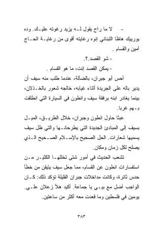 ‫ﻻ ﻤﺎ ﺭﺍﺡ ﻴﻘﻭل ﻟـﻪ ﻴﺯﻴﺩ ﺭﻏﻭﺘﻪ ﻋﻠﻴـﻙ. ﻭ ‪‬ﻩ‬
 ‫ﺩ‬                                             ‫-‬
‫ﻴﻭﺭﻴﻴﻙ ﻫﺎﻅﺎ ﺍﻟﻠﺒﻨﺎﻨﻲ ﺇﻨﻭﻩ ﺭﻏﺎﻴﺘﻪ ﺃﻗﻭﻯ ﻤﻥ ﺭﻏﺎﻴـﺔ ﺍﻟﺤـﺎﺝ‬
                                          ‫ﺃﻤﻴﻥ ﻭﺍﻟﻘ ‪‬ﺎﻡ .‬
                                              ‫ﺴ‬
                            ‫- ﺸﻭ ﺍﻟﻘﺼﺩ.؟.‬
          ‫- ﻴﻤﻜﻥ ﺍﻟﻘﺼﺩ ﺇﻨﺕ، ﻤﺎ ﻫﻭ ﺍﻟﻘ ‪‬ﺎﻡ .‬
              ‫ﺴ‬
‫ﺃﺤﺱ ﺃﺒﻭ ﺠﺒﺭﺍﻥ، ﺒﺎﻟﻀﺂﻟﺔ، ﻋﻨﺩﻤﺎ ﻁﻠﺏ ﻤﻨﻪ ﺴﻴﻑ ﺃﻥ‬
‫ﻴﺩﻴﺭ ﺒﺎﻟﻪ ﻋﻠﻰ ﺍﻟﺠﺭﻴﺩﺓ ﺃﺜﻨﺎﺀ ﻏﻴﺎﺒﻪ، ﺨﺎﻟﺠﻪ ﺸﻌﻭﺭ ﺒﺎﻟﺨـﺫﻻﻥ،‬
‫ﺒﻴﻨﻤﺎ ﻴﻐﺎﺩﺭ ﺍﺒﻨﻪ ﺒﺭﻓﻘﺔ ﺴﻴﻑ ﻭﺍﻨﻁﻭﻥ ﻓﻲ ﺍﻟﺴﻴﺎﺭﺓ ﺍﻟﺘﻲ ﺍﻨﻁﻠﻘﺕ‬
                                              ‫ﺒـﻬﻡ ﻏﺭﺒﺎ.‬
                                               ‫ﹰ‬
‫ﻋﺒﺜﺎ ﺤﺎﻭل ﺍﻨﻁﻭﻥ ﻭﺠﺒﺭﺍﻥ، ﺨﻼل ﺍﻟﻁﺭﻴـﻕ، ﺍﻟﻤﻴـل‬
                                       ‫ﹰ‬
‫ﺒﺴﻴﻑ ﺇﻟﻰ ﺍﻟﻤﺒﺎﺩﺉ ﺍﻟﺠﺩﻴﺩﺓ ﺍﻟﺘﻲ ﻴﻁﺭﺤﺎﻨـﻬﺎ ﻭﺍﻟﺘﻲ ﻅل ﺴﻴﻑ‬
‫ﻴﺴﻤﻴﻬﺎ ﺸﻌﺎﺭﺍﺕ. ﺍﻟﺤل ﺍﻟﺼﺤﻴﺢ ﺒﺎﻹﺴـﻼﻡ ﺍﻟﺼـﺤﻴﺢ ﺍﻟـﺫﻱ‬
                                 ‫ﻴﺼﻠﺢ ﻟﻜل ﺯﻤﺎﻥ ﻭﻤﻜﺎﻥ.‬
‫ﺘﺸﻌﺏ ﺍﻟﺤﺩﻴﺙ ﻓﻲ ﺃﻤﻭﺭ ﺸﺘﻰ ﺘﺨﻠﻠﻬـﺎ ﺍﻟﻜﺜﻴـﺭ ﻤـﻥ‬
‫ﺍﺴﺘﻔﺴﺎﺭﺍﺕ ﺍﻨﻁﻭﻥ ﻋﻥ ﺍﻟﻘ ‪‬ﺎﻡ، ﻤﻤﺎ ﺠﻌل ﺴﻴﻑ ﻴﺘﻴﻘﻥ ﻤﻥ ﺨﻁﺄ‬
                            ‫ﺴ‬
‫ﺤﺩﺱ ﺜﺎﺌﺭﺓ، ﻭﻜﺎﻨﺕ ﻤﺩﺍﺨﻼﺕ ﺠﺒﺭﺍﻥ ﺍﻟﻘﻠﻴﻠﺔ ﺘﺅﻜﺩ ﺫﻟﻙ: ﻜـﺎﻥ‬
‫ﺍﻟﻭﺍﺠﺏ ﺃﻀل ﻤﻊ ﺒﻴـﻲ ﻴﺎ ﺠﻤﺎﻋﺔ. ﺃﻜﻴﺩ ﻫﻸ ﺯﻋﻼﻥ ﻋﻠـﻲ.‬
 ‫‪‬‬
        ‫ﻴﻭﻤﻴﻥ ﻓﻲ ﻓﻠﺴﻁﻴﻥ ﻭﻤﺎ ﻗﻌﺩﺕ ﻤﻌﻪ ﺃﻜﺜﺭ ﻤﻥ ﺴﺎﻋﺘﻴﻥ.‬


                         ‫٣٨٣‬
 