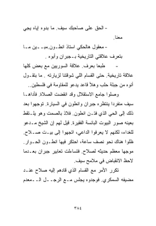 ‫- ﺍﻟﺤﻕ ﻋﻠﻰ ﺼﺎﺤﺒﻙ ﺴﻴﻑ. ﻤﺎ ﺒﺩﻭﻩ ﺇﻴﺎﻩ ﻴﺠﻲ‬
                                              ‫ﻤﻌﻨﺎ.‬
‫- ﻤﻌﻘﻭل ﻫﺎﻟﺤﻜﻲ ﺍﺴﺘﺎﺫ ﺍﻨﻁـﻭﻥ.ﻤﺒــﻴﻥ ﻤـﺎ‬
           ‫ﺒﺘﻌﺭﻑ ﻋﻼﻗﺘﻲ ﺍﻟﺘﺎﺭﻴﺨﻴﺔ ﺒـﺠﺒﺭﺍﻥ ﻭﺃﺒﻭﻩ .‬
‫ﻁﺒﻌﺎ ﺒﻌﺭﻑ. ﻋﻼﻗﺔ ﺍﻟﺴﻭﺭﻴﻴﻥ ﻤﻊ ﺒﻌﺽ ﻜﻠﻬﺎ‬
                                ‫ﹰ‬              ‫-‬
‫ﻋﻼﻗﺔ ﺘﺎﺭﻴﺨﻴﺔ. ﺤﺘﻰ ﺍﻟﻘ ‪‬ﺎﻡ ﺍﻟﻠﻲ ﺸﻭﻗﺘﻨﺎ ﻟﺯﻴﺎﺭﺘﻪ . ﻤﺎ ﺒﺘﻘـﻭل‬
                                  ‫ﺴ‬
  ‫ﺃﻨﻭﻩ ﻤﻥ ﺠﺒﻠﺔ ﺤﻠﺏ ﻭﻫﻸ ﻗﺎﻋﺩ ﻴﺩﻋﻭ ﻟﻠﻤﻘﺎﻭﻤﺔ ﻓﻲ ﻓﻠﺴﻁﻴﻥ..‬
‫ﻭﺼﻠﻭﺍ ﺠﺎﻤﻊ ﺍﻻﺴﺘﻘﻼل ﻭﻗﺩ ﺍﻨﻘﻀﺕ ﺍﻟﺼﻼﺓ. ﻓﺄﺩﺍﻫـﺎ‬
‫ﺴﻴﻑ ﻤﻨﻔﺭﺩﺍ ﻴﻨﺘﻅﺭﻩ ﺠﺒﺭﺍﻥ ﻭﺍﻨﻁﻭﻥ ﻓﻲ ﺍﻟﺴﻴﺎﺭﺓ. ﺘﻭﺠﻬﻭﺍ ﺒﻌﺩ‬
                                           ‫ﹰ‬
‫ﺫﻟﻙ ﺇﻟﻰ ﺍﻟﺤﻲ ﺍﻟﺫﻱ ﻓﺘـﻥ ﺍﻨﻁﻭﻥ. ﻓﻼﺫ ﺒﺎﻟﺼﻤﺕ ﻭﻫﻭ ﻴﻠـﺘﻘﻁ‬
‫ﺒﻌﻴﻨﻪ ﺼﻭﺭ ﺍﻟﺒﻴﻭﺕ ﺍﻟﺒﺎﺌﺴﺔ ﺍﻟﻔﻘﻴﺭﺓ. ﻗﻴل ﻟﻬﻡ ﺇﻥ ﺍﻟﺸﻴﺦ ﻤـﺩﻋﻭ‬
‫ﻟﻠﻐﺩﺍﺀ، ﻟﻜﻨﻬﻡ ﻻ ﻴﻌﺭﻓﻭﺍ ﺍﻟﺩﺍﻋﻲ، ﺍﺘﺠﻬﻭﺍ ﺇﻟﻰ ﺒﻴـﺕ ﺼـﻼﺡ.‬
‫ﻅﻠﻭﺍ ﻫﻨﺎﻙ ﻨﺤﻭ ﻨﺼﻑ ﺴﺎﻋﺔ، ﺍﺤﺘﻜﺭ ﻓﻴﻬﺎ ﺍﻨﻁـﻭﻥ ﺍﻟﺤـﻭﺍﺭ.‬
‫ﻤﻭﺠﻬﺎ ﻤﻌﻅﻡ ﺤﺩﻴﺜﻪ ﻟﺼﻼﺡ. ﻓﺘﺴﺎﺀﻟﺕ ﺘﻌﺎﺒﻴﺭ ﺠﺒﺭﺍﻥ ﺒﻌـﺩﻤﺎ‬
                                             ‫ﹰ‬
                          ‫ﻻﺤﻅ ﺍﻻﻨﻘﺒﺎﺽ ﻓﻲ ﻤﻼﻤﺢ ﺴﻴﻑ.‬
‫ﺘﻜﺭﺭ ﺍﻷﻤﺭ ﻤﻊ ﺍﻟﻘ ‪‬ﺎﻡ ﺍﻟﺫﻱ ﻗﺎﺩﻫﻡ ﺇﻟﻴﻪ ﺼﻼﺡ ﻋﻨـﺩ‬
                           ‫ﺴ‬
‫ﻤﻀﻴﻔﻪ ﺍﻟﺴﻤﻜﺭﻱ. ﻓﻭﺠﺩﻭﻩ ﻴﺠﻠﺱ ﻤـﻊ ﺍﻟﺭﺠــل ﺍﻟــﻤﻌﺩﻡ‬



                          ‫٤٨٣‬
 