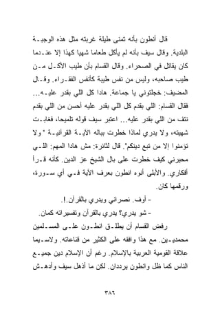 ‫ﻗﺎل ﺃﻨﻁﻭﻥ ﺒﺄﻨﻪ ﺘﻤﻨﻰ ﻁﻴﻠﺔ ﻏﺭﺒﺘﻪ ﻤﺜل ﻫﺫﻩ ﺍﻟﻭﺠﺒـﺔ‬
‫ﺍﻟﺒﻠﺩﻴﺔ. ﻭﻗﺎل ﺴﻴﻑ ﺒﺄﻨﻪ ﻟﻡ ﻴﺄﻜل ﻁﻌﺎﻤﺎ ﺸﻬﻴﺎ ﻜﻬﺫﺍ ﺇﻻ ﻋﻨـﺩﻤﺎ‬
               ‫ﹰ‬    ‫ﹰ‬
‫ﻜﺎﻥ ﻴﻘﺎﺘل ﻓﻲ ﺍﻟﺼﺤﺭﺍﺀ. ﻭﻗﺎل ﺍﻟﻘ ‪‬ﺎﻡ ﺒﺄﻥ ﻁﻴﺏ ﺍﻷﻜـل ﻤـﻥ‬
                    ‫ﺴ‬
‫ﻁﻴﺏ ﺼﺎﺤﺒﻪ، ﻭﻟﻴﺱ ﻤﻥ ﻨﻔﺱ ﻁﻴﺒﺔ ﻜﺄﻨﻔﺱ ﺍﻟﻔﻘـﺭﺍﺀ. ﻭﻗـﺎل‬
‫ﺍﻟﻤﻀﻴﻑ: ﺨﺠﻠﺘﻭﻨﻲ ﻴﺎ ﺠﻤﺎﻋﺔ. ﻫﺎﺩﺍ ﻜل ﺍﻟﻠﻲ ﺒﻘﺩﺭ ﻋﻠﻴـﻪ...‬
‫ﻓﻘﺎل ﺍﻟﻘ ‪‬ﺎﻡ: ﺍﻟﻠﻲ ﺒﻘﺩﻡ ﻜل ﺍﻟﻠﻲ ﺒﻘﺩﺭ ﻋﻠﻴﻪ ﺃﺤﺴﻥ ﻤﻥ ﺍﻟﻠﻲ ﺒﻘﺩﻡ‬
                                                 ‫ﺴ‬
‫ﻨﺘﻑ ﻤﻥ ﺍﻟﻠﻲ ﺒﻘﺩﺭ ﻋﻠﻴﻪ... ﺍﻋﺘﺒﺭ ﺴﻴﻑ ﻗﻭﻟﻪ ﺘﻠﻤﻴﺤﹰ، ﻓﻐﺎﺒـﺕ‬
        ‫ﺎ‬
‫ﺸﻬﻴﺘﻪ، ﻭﻻ ﻴﺩﺭﻱ ﻟﻤﺎﺫﺍ ﺨﻁﺭﺕ ﺒﺒﺎﻟﻪ ﺍﻵﻴـﺔ ﺍﻟﻘﺭﺁﻨﻴـﺔ " ﻭﻻ‬
‫ﺘﺅﻤﻨﻭﺍ ﺇﻻ ﻤﻥ ﺘﺒﻊ ﺩﻴﻨﻜﻡ". ﻗﺎل ﻟﺜﺎﺌﺭﺓ: ﻤﺵ ﻫﺎﺩﺍ ﺍﻟﻤﻬﻡ: ﺍﻟﻠـﻲ‬
‫ﻤﺤﻴﺭﻨﻲ ﻜﻴﻑ ﺨﻁﺭﺕ ﻋﻠﻰ ﺒﺎل ﺍﻟﺸﻴﺦ ﻋﺯ ﺍﻟﺩﻴﻥ. ﻜﺄﻨﻪ ﻗـﺭﺃ‬
‫ﺃﻓﻜﺎﺭﻱ. ﻭﺍﻷﺒﻠﻰ ﺃﻨﻭﻩ ﺍﻨﻁﻭﻥ ﺒﻌﺭﻑ ﺍﻵﻴﺔ ﻓـﻲ ﺃﻱ ﺴـﻭﺭﺓ،‬
                                              ‫ﻭﺭﻗﻤﻬﺎ ﻜﺎﻥ.‬
          ‫- ﺃﻭﻑ. ﻨﺼﺭﺍﻨﻲ ﻭﻴﺩﺭﻱ ﺒﺎﻟﻘﺭﺁﻥ.!.‬
  ‫- ﺸﻭ ﻴﺩﺭﻱ؟ ﻴﺩﺭﻱ ﺒﺎﻟﻘﺭﺁﻥ ﻭﺘﻔﺴﻴﺭﺍﺘﻪ ﻜﻤﺎﻥ.‬
‫ﺭﻓﺽ ﺍﻟﻘ ‪‬ﺎﻡ ﺃﻥ ﻴﻁﻠـﻕ ﺍﻨﻁـﻭﻥ ﻋﻠـﻰ ﺍﻟﻤﺴـﻠﻤﻴﻥ‬
                                 ‫ﺴ‬
‫ﻤﺤﻤﺩﻴـﻴﻥ. ﻤﻊ ﻫﺫﺍ ﻭﺍﻓﻘﻪ ﻋﻠﻰ ﺍﻟﻜﺜﻴﺭ ﻤﻥ ﻗﻨﺎﻋﺎﺘﻪ. ﻭﻻﺴـﻴﻤﺎ‬
‫ﻋﻼﻗﺔ ﺍﻟﻘﻭﻤﻴﺔ ﺍﻟﻌﺭﺒﻴﺔ ﺒﺎﻹﺴﻼﻡ. ﺭﻏﻡ ﺃﻥ ﺍﻹﺴﻼﻡ ﺩﻴﻥ ﺠﻤﻴـﻊ‬
‫ﺍﻟﻨﺎﺱ ﻜﻤﺎ ﻅل ﻭﺍﻨﻁﻭﻥ ﻴﺭﺩﺩﺍﻥ. ﻟﻜﻥ ﻤﺎ ﺃﺫﻫل ﺴﻴﻑ ﻭﺃﺩﻫـﺵ‬


                           ‫٦٨٣‬
 