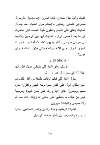 ‫ﺍﻟﻘ ‪‬ﺎﻡ ﻭﺃﺨﺫ ﻋﻘل ﺼﻼﺡ، ﺜﻘﺎﻓﺔ ﺍﻨﻁﻭﻥ ﺍﻹﺴـﻼﻤﻴﺔ. ﻓﺎﻟﺭﺠـل‬
                                              ‫ﺴ‬
‫ﻨﺼﺭﺍﻨﻲ ﻋﻠﻤﺎﻨﻲ، ﻭﻴﺤﺎﻭﺭ ﺒﺎﻹﺴﻼﻡ ﺤﻭﺍﺭ ﺍﻟﻔﻘﻬﺎﺀ، ﻤﻤﺎ ﺠﻌـل‬
‫ﺍﻟﺤﺩﻴﺙ ﻴﻨﻐﻠﻕ ﻋﻠﻰ ﺍﻟﻘ ‪‬ﺎﻡ ﻭﺍﻨﻁﻭﻥ ﻁﻴﻠﺔ ﺍﻟﺠﻠﺴﺔ ﺍﻟﺘﻲ ﺍﺴﺘﻤﺭﺕ‬
                                 ‫ﺴ‬
‫ﺇﻟﻰ ﻤﺎ ﺒﻌﺩ ﺍﻟﻌﺼﺭ. ﺘﺭﺍﻭﺡ ﺍﻟﺤﺩﻴﺙ ﻓﻴﻬﺎ ﺒﻴﻥ ﺍﻟﺭﺠﻠﻴﻥ ﻭﻜﺄﻨﻬﻤﺎ‬
‫ﻓﻲ ﻋﺭﺽ ﻤﺴﺭﺤﻲ، ﺃﻤﺎﻡ ﺠﻤﻬﻭﺭ ﺘﻌﻠﻘـﺕ ﺃﺤﺎﺴﻴﺴـﻪ ﺒﻬـﺫﺍ‬
‫ﺍﻟﺤﻭﺍﺭ ﺍﻟﺩﻭﹼﺭ: ﻫﺎﻱ ﺍﻵﻴﺔ ﻤﺭﺘﺒﻁﺔ ﺒﺎﻟﻠﻲ ﻗﺒﻠﻬﺎ. ﻋﻨﺩﻙ ﻗـﺭﺁﻥ‬
                                          ‫ﺍ‬
                                                    ‫ﻫﻭﻥ.؟.‬
                          ‫- ﺃﻨﺎ ﺤﺎﻓﻅ ﺍﻟﻘﺭﺁﻥ.‬
‫ﻋـﺎل. ﻫﺎﻱ ﺍﻵﻴﺔ ﺍﻟﻠﻲ ﺒﺘﺤﻜﻲ ﻋﻨﻬﺎ، ﺃﻅﻥ ﺃﻨﻬﺎ‬       ‫-‬
                       ‫ﺍﻵﻴﺔ ٢٧ ﻓﻲ ﺴﻭﺭﺓ ﺁل ﻋﻤﺭﺍﻥ . ﺸﻭ‬
‫ﺒﺘﻘﻭل ﺍﻵﻴﺔ ﺍﻟﻠﻲ ﻗﺒﻠﻬﺎ."ﻭﻗﺎﻟﺕ ﻁﺎﺌﻔﺔ ﻤﻥ ﺃﻫل ﺍﻟﻜﺘـﺎﺏ‬
‫ﺁﻤﻨﻭﺍ ﺒﺎﻟﺫﻱ ﺃﻨﺯل ﻋﻠﻰ ﺍﻟﺫﻴﻥ ﺁﻤﻨﻭﺍ ﻭﺠﻪ ﺍﻟﻨﻬﺎﺭ ﻭﺍﻜﻔﺭﻭﺍ ﺁﺨﺭﻩ‬
‫ﻟﻌﻠﻬﻡ ﻴﺭﺠﻌﻭﻥ". ﻫﺎﻱ ﺍﻵﻴﺔ ﻭﺍﺭﺩﺓ ﻋﻠﻰ ﻟﺴﺎﻥ ﺍﻟﻴﻬﻭﺩ ﻭﻤﻭﺠﻬﺔ‬
‫ﺇﻟﻬﻡ. ﻤﻥ ﻫﻴﻙ، ﻤﺎ ﺒﺘﻨﻁﺒﻕ ﻋﻠﻰ ﺤﺎﻟﺘﻲ ﺃﻨﺎ ﻭﺇﻴﺎﻙ. ﺍﻨﺕ ﻤﺴـﻠﻡ‬
                             ‫ﻭﺃﻨﺎ ﻤﺴﻴﺤﻲ ﻭﺍﺘﻨﻴﻨﺎﺘﻨﺎ ﺴﻭﺭﻴﻴﻥ‬
‫ﻗﻀﻴﺘﻨﺎ ﺍﻟﻭﻁﻨﻴﺔ ﻭﺤﺩﺓ ﻭﺍﻟﺩﻴﻥ ﻭﺍﺤﺩ. ﺍﻟﻤﺴﻠﻤﻴﻥ ﺒﺂﻤﻨﻭﺍ‬
              ‫ﺒـﻴﺴﻭﻉ ﻭﺍﻟﻤﺴﻴﺤﻴـﻴﻥ ﺒﺂﻤﻨﻭﺍ ﺒﻤﺤﻤﺩ ﺍﻟﺭﺴﻭل.‬



                          ‫٧٨٣‬
 