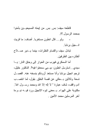 ‫ﻗﺎﻁﻌﻪ ﺴﻴﻑ: ﺒﺱ. ﺒﺱ. ﻤﻥ ﺇﻴﻤﺘﻪ ﺍﻟﻤﺴﻴﺤﻴـﻴﻥ ﺒﺂﻤﻨﻭﺍ‬
                                     ‫ﺒﻤﺤﻤﺩ ﺍﻟﺭﺴﻭل.؟!.‬
‫ﻭﻟﻭ... ﻗﺎل ﺍﻨﻁﻭﻥ ﻤﺴﺘﻐﺭﺒﺎ. ﺃﻀﺎﻑ: ﻤﺎ ﻗﺭﻴﺕ‬
               ‫ﹰ‬                              ‫-‬
                                          ‫ﺍﻨـﺠﻴل ﺒﺭﻨﺎﺒﺎ.‬
‫ﺘﺒﺎﺩل ﺴﻴﻑ ﻭﺍﻟﻘ ‪‬ﺎﻡ ﺍﻟﻨﻅﺭﺍﺕ، ﺒﻴﻨﻤﺎ ﻴـﺩﻴﺭ ﺼـﻼﺡ‬
                            ‫ﺴ‬
                                   ‫ﺃﻨﻅﺎﺭﻩ ﺒﻴﻥ ﺍﻟﻁﺭﻓﻴﻥ.‬
‫ﺃﻤﺎ ﺍﻟﺴﻤﻜﺭﻱ ﻓﻬﺭﺏ ﻤﻥ ﺍﻟﺤﻭﺍﺭ ﺇﻟﻰ ﻭﺠﺎﻕ ﺍﻟﻨﺎﺭ: ﻴـﺎ‬
‫ﺴﻴﺩﻱ...ﺍﺴﺘﺭﺴل ﺍﻨﻁﻭﻥ: ﺒ ‪‬ـﻴﻲ ﺴﻤﻌﺘﻭﺍ ﻓﻴﻪ؟. ﺍﻟﺩﻜﺘﻭﺭ ﺨﻠﻴل،‬
                              ‫ﻴ‬
‫ﺘﺭﺠﻡ ﺍﻨﺠﻴل ﺒﺭﻨﺎﺒﺎ ﻭﺃﻨﺎ ﻤﺴﺘﻌﺩ ﺃﺯﻭﺩﻜﻡ ﺒﻨﺴﺨﻪ ﻋﻨﻪ. ﺍﻟﻔﺼـل‬
‫ﺘﺴﻌﺔ ﻭﺜﻼﺜﻴﻥ ﺒـﺤﻜﻲ ﻋﻥ ﻗﺼﺔ ﺍﻟﺨﻠﻕ. ﺒﻘﻭل، ﻟﻤﺎ ﺍﻨﺘﺼـﺏ‬
‫ﺁﺩﻡ ﻭﺍﻗﻑ، ﺸﺎﻑ ﻋﺒﺎﺭﺓ " ﻻ ﺇﻟﻪ ﺇﻻ ﺍﷲ ﻭﻤﺤﻤﺩ ﺭﺴـﻭل ﺍﷲ".‬
‫ﻤﻜﺘﻭﺒﺔ ﻋﻠﻰ ﺍﻟﻬﻭﺍﺀ. ﺒـﻤﻌﻨﻰ ﺇﻨﻭﻩ ﺍﻻﻨﺠﻴل ﻭﺭﺩ ﻓﻴـﻪ ﻨﺒـﻭﺀﺓ‬
                            ‫ﺁﺨﺭ ﺍﻟﻤﺭﺴﻠﻴﻥ ﻤﺤﻤﺩ ﺍﻷﻤﻴﻥ .‬




                         ‫٨٨٣‬
 