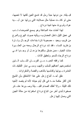 ‫ﻗﺒـﻴﻠﺘﻪ. ﻤﻥ ﺩﻭﻨﻬﺎ ﺤﺒﺔ ﺭﻤل ﻗﺩ ﺘﺩﻤﻊ ﺍﻟﻌﻴﻥ ﻟﻜﻨﻬﺎ ﻻ ﺘﻌﻤﻴﻬﺎ،‬
‫ﺤﺘﻰ ﻟﻭ ﻜﺎﻨـﺕ ﺼﻠﺒﺔ ﻤﺜل ﺼﻼﺒﺘﻪ ﺍﻟﺘﻲ ﻭﺭﺜﻬﺎ ﻋﻥ ﺃﺒــﻴﻪ‬
                        ‫ﻋﻭﺍﺩ ﻭﻟﻡ ﻴﺭﺙ ﻤﻨﻬﺎ ﺸﻴﺌﺎ ﺩﺭﺩﺍﺡ .‬
                                ‫ﹰ‬
‫ﻟﻬﺫﺍ ﺃﺨﺫﺕ ﻤﻨﻪ ﺍﻟﻤﺒﺎﻏﺘﺔ ﻭﻫﻭ ﻴﺴﻤﻊ ﺍﻟﻀﻭﻀﺎﺀ ﺘـﺩﺏ‬
‫ﻓﻲ ﻋﻤﻕ ﺍﻟﻠﻴل ﺩﺍﺨل ﺍﻟﻤﻀﺎﺭﺏ، ﻭﻴﺄﺘﻴﻪ ﺼﻭﺕ ﺍﻟﻬﺭﺝ ﻭﺍﻟﻤﺭﺝ‬
‫ﻤﻥ ﻗﺭﻴﺏ ﻭﺒﻌﻴﺩ ، ﻤﺼﺤﻭﺒﺔ ﺘﺎﺭﺓ ﺒﻨﺩﺍﺀﺍﺕ ﺍﻟﺭﺠـﺎل ﻭﺘـﺎﺭﺓ‬
‫ﺒﺯﻏﺎﺭﻴﺩ ﺍﻟﻨﺴﺎﺀ ، ﻓﻘﺩ ﺸﺩ ﺩﺭﺩﺍﺡ ﺍﻟﺭﺤﺎل ﻭﻤﻌﻪ ﻤﻥ ﺍﻟﻌﺸـﻴﺭﺓ‬
                              ‫‪‬‬
‫ﻤﺌﺎﺕ ﺍﻟﺨﻴﺎﻡ ، ﻤﻤﻥ ﻀﺎﻕ ﺴﺎﻜﻨﻭﻫﺎ ﺒﺯﻋـل ﺃﻭ ﻭﺠـﺩﻭﺍ ﻓـﻲ‬
                     ‫ﺩﺭﺩﺍﺡ ﺍﻟﺭﺠﺎﺀ ﻟﻠﺴﻤﻭ ﻭﺘﺤﻘﻴﻕ ﺍﻟﺫﺍﺕ .‬
‫ﻜﻤﺎ ﺭﺍﻓﻘﻪ ﺍﻟﻌﺩﻴـﺩ ﻤـﻥ ﺍﻟﻔﺭﺴـﺎﻥ ﺍﻟﺸـﺒﺎﺏ ﺍﻟـﺫﻴﻥ‬
‫ﺘﺴﺘﺼﺭﺨﻬﻡ ﺃﻋﻤﺎﻗﻬﻡ ﻟﻠﺴﻠﺏ ﻭﺍﻟﻨﻬﺏ ﻭﺴﺒـﻲ ﺩﻴﺎﺭ ﺍﻟﻠﻁﻴﻔـﺎﺕ‬
    ‫ﺍﻟﻌﺎﻤﺭﺓ ﺒـﻴﻭﺘﻬﺎ ﻭﻜﻨﺎﺌﺴﻬﺎ ﺒﺎﻟﺫﻫﺏ ﻭﺍﻟﻔﻀﺔ ﻭﺍﻟﺸﻘﺭﺍﻭﺍﺕ .‬
‫ﻋﻠﻕ ﺃﺤـﺩ ﺃﺘﺒﺎﻉ ﺯﻋل ﻋﻠﻰ ﻫﺫﺍ ﺍﻻﻨﺸﻘﺎﻕ ﺒﺄﻥ ﺍﻟﺸﻴﺦ‬
‫ﻜﺎﻥ ﺃﻜﺜﺭ ﺤﻜﻤﺔ ﻤﻨـﻪ ﻓﻲ ﻜل ﺃﻴﺎﻡ ﺤﻴﺎﺘﻪ ﻷﻨﻪ ﻟﻡ ﻴﺘﺼﺩ ﻷﺨﻴﻪ‬
‫ﺘﻠﻙ ﺍﻟﻠﻴﻠﺔ ، ﻭﺇﻻ ﺃﻫﻠﻙ ﺍﻟﺼﺩﺍﻡ ﺍﻟﻘﺒــﻴﻠﺔ ﻭ ‪‬ـﻴﺭﻫﺎ ﻋﺸـﺎﺌﺭ‬
            ‫ﺼ‬
‫ﺼﻐﻴﺭﺓ.ﺃﺒﺩﻯ ﺁﺨﺭ ﻤﻥ ﺍﺘﺒﺎﻉ ﺩﺭﺩﺍﺡ ﺍﺴﺘﻐﺭﺍﺒﻪ ﻤﻥ ﺤﺎﻟﺔ ﺍﻟﺠﺒﻥ‬
                                  ‫ﺍﻟﺘﻲ ﻭﺼل ﺇﻟﻴﻬﺎ ﺯﻋل.‬



                          ‫٨٣‬
 