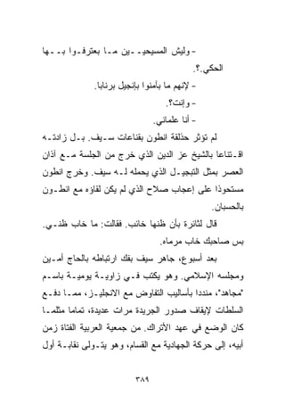 ‫- ﻭﻟﻴﺵ ﺍﻟﻤﺴﻴﺤﻴــﻴﻥ ﻤـﺎ ﺒﻌﺘﺭﻓـﻭﺍ ﺒــﻬﺎ‬
                                           ‫ﺍﻟﺤﻜﻲ.؟.‬
              ‫- ﻹﻨﻬﻡ ﻤﺎ ﺒﺂﻤﻨﻭﺍ ﺒﺈﻨﺠﻴل ﺒﺭﻨﺎﺒﺎ.‬
                                   ‫- ﻭﺇﻨﺕ؟.‬
                                ‫- ﺃﻨﺎ ﻋﻠﻤﺎﻨﻲ.‬
‫ﻟﻡ ﺘﺅﺜﺭ ﺤﺫﻟﻘﺔ ﺍﻨﻁﻭﻥ ﺒﻘﻨﺎﻋﺎﺕ ﺴـﻴﻑ. ﺒـل ﺯﺍﺩﺘـﻪ‬
‫ﺍﻗـﺘﻨﺎﻋﺎ ﺒﺎﻟﺸﻴﺦ ﻋﺯ ﺍﻟﺩﻴﻥ ﺍﻟﺫﻱ ﺨﺭﺝ ﻤﻥ ﺍﻟﺠﻠﺴﺔ ﻤـﻊ ﺁﺫﺍﻥ‬
                                            ‫ﹰ‬
‫ﺍﻟﻌﺼﺭ ﺒﻤﺜل ﺍﻟﺘﺒﺠﻴـل ﺍﻟﺫﻱ ﻴﺤﻤﻠﻪ ﻟـﻪ ﺴﻴﻑ. ﻭﺨﺭﺝ ﺍﻨﻁﻭﻥ‬
‫ﻤﺴﺘﺤﻭﺫﺍ ﻋﻠﻰ ﺇﻋﺠﺎﺏ ﺼﻼﺡ ﺍﻟﺫﻱ ﻟﻡ ﻴﻜﻥ ﻟﻘﺎﺅﻩ ﻤﻊ ﺍﻨﻁـﻭﻥ‬
                                          ‫ﹰ‬
                                                ‫ﺒﺎﻟﺤﺴﺒﺎﻥ.‬
‫ﻗﺎل ﻟﺜﺎﺌﺭﺓ ﺒﺄﻥ ﻅﻨﻬﺎ ﺨﺎﺌﺏ. ﻓﻘﺎﻟﺕ: ﻤﺎ ﺨﺎﺏ ﻅﻨـﻲ.‬
                                  ‫ﺒﺱ ﺼﺎﺤﺒﻙ ﺨﺎﺏ ﻤﺭﻤﺎﻩ.‬
‫ﺒﻌﺩ ﺃﺴﺒﻭﻉ، ﺠﺎﻫﺭ ﺴﻴﻑ ﺒﻔﻙ ﺍﺭﺘﺒﺎﻁﻪ ﺒﺎﻟﺤﺎﺝ ﺃﻤـﻴﻥ‬
‫ﻭﻤﺠﻠﺴﻪ ﺍﻹﺴﻼﻤﻲ. ﻭﻫﻭ ﻴﻜﺘﺏ ﻓـﻲ ﺯﺍﻭﻴـﺔ ﻴﻭﻤﻴـﺔ ﺒﺎﺴـﻡ‬
‫"ﻤﺠﺎﻫﺩ"، ﻤﻨﺩﺩﺍ ﺒﺄﺴﺎﻟﻴﺏ ﺍﻟﺘﻔﺎﻭﺽ ﻤﻊ ﺍﻻﻨﺠﻠﻴـﺯ، ﻤﻤـﺎ ﺩﻓـﻊ‬
                                       ‫ﹰ‬
‫ﺍﻟﺴﻠﻁﺎﺕ ﻹﻴﻘﺎﻑ ﺼﺩﻭﺭ ﺍﻟﺠﺭﻴﺩﺓ ﻤﺭﺍﺕ ﻋﺩﻴﺩﺓ، ﺘﻤﺎﻤﺎ ﻤﺜﻠﻤـﺎ‬
       ‫ﹰ‬
‫ﻜﺎﻥ ﺍﻟﻭﻀﻊ ﻓﻲ ﻋﻬﺩ ﺍﻷﺘﺭﺍﻙ. ﻤﻥ ﺠﻤﻌﻴﺔ ﺍﻟﻌﺭﺒﻴﺔ ﺍﻟﻔﺘﺎﺓ ﺯﻤﻥ‬
‫ﺃﺒﻴﻪ، ﺇﻟﻰ ﺤﺭﻜﺔ ﺍﻟﺠﻬﺎﺩﻴﺔ ﻤﻊ ﺍﻟﻘ ‪‬ﺎﻡ، ﻭﻫﻭ ﻴﺘـﻭﻟﻰ ﻨﻘﺎﺒـﺔ ﺃﻭل‬
                         ‫ﺴ‬


                          ‫٩٨٣‬
 