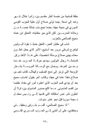 ‫ﺤﻠﻘﺔ ﻗﺴﺎﻤﻴﺔ ﻤﻥ ﺨﻤﺴﺔ ﺃﻨﻔﺎﺭ ﻤﻘﺩﺴﻴـﻴﻥ، ﺯﺍﺩﻭﺍ ﺨﻼل ﺸـﻬﺭ‬
‫ﻭﺍﺤﺩ ﺇﻟﻰ ﺘﺴﻌﺔ. ﺒﻴﻨﻤﺎ ﺘﻭﻟﻰ ﺼﻼﺡ ﺃﻭل ﺨﻠﻴﺔ ﻟﻠﺤﺯﺏ ﺍﻟﻘﻭﻤﻲ‬
‫ﺍﻟﺴﻭﺭﻱ ﻓﻲ ﻤﺩﻴﻨﺔ ﺤﻴﻔﺎ، ﺒﻌﺩﻤﺎ ﻨﺠﺢ ﺒﺎﺴـﺘﻤﺎﻟﺔ ﺨﻤﺴـﺔ ﻤـﻥ‬
‫ﺯﻤﻼﺌﻪ ﺍﻟﻤﺩﺭﺴـﻴﻥ. ﻟﻜﻥ ﺍﻟﺫﻱ ﻤﻴﺯ ﻤﻨﻔﺫﻴﺘﻪ، ﺍﻟﺘﺤﺎﻕ ﺍﺒﻥ ﻋﻤﺘﻪ‬
                               ‫ﺴﻤﻴﺢ ﺍﻟﺼﺎﻟﺤﻲ ﺒﺎﻟﺤﺯﺏ.‬
‫ﺸﺎﺏ ﻓﻲ ﻤﻘﺘﺒل ﺍﻟﻌﻤﺭ، ﺍﻟﺘﺤﻕ ﺤﺩﻴﺜـﺎ ﺒﻘﻭﺓ ﺍﻟﺒـﻭﻟﻴﺱ‬
              ‫ﹰ‬
‫ﻟﻴﺘﺨﺭﺝ ﺸﺭﻁﻲ ﻤﺭﻭﺭ ﺒﻌﺩ ﺃﺴﺎﺒﻴﻊ، ﺍﻷﻤﺭ ﺍﻟﺫﻱ ﺠﻌل ﺍﻨﻁـﻭﻥ‬
‫ﺴﻌﺎﺩﻩ ﻴﻬﻨﺊ ﺼﻼﺡ ﺒﺭﺴﺎﻟﺔ ﺸﺨﺼﻴﺔ، ﻋﻠﻰ ﻫـﺫﺍ ﺍﻻﺨﺘـﺭﺍﻕ.‬
‫ﻓﺎﺴﺘﻤﺎﻟـﺔ ﺭﺠﺎل ﺍﻟﺒﻭﻟﻴﺱ ﺴﻴﺩﻋﻡ ﺤﺭﻜـﺔ ﺍﻟﺤـﺯﺏ ﻋﻨـﺩﻤﺎ‬
‫ﻴـﺤـﻴﻥ ﺍﻟﻤﻭﻋﺩ. ﻭﻭﺼل ﻤﻊ ﺍﻟﺭﺴـﺎﻟﺔ ﺍﻟﻤﺭﻭﺴـﺔ ﺒﺸـﻌﺎﺭ‬
‫ﺍﻟﺯﻭﺒﻌﺔ ﺍﻟﺘﻲ ﺘﺭﻤﺯ ﺇﻟﻰ ﺩﻤﺞ ﺍﻟﺼﻠﻴﺏ ﻭﺍﻟﻬﻼل، ﻜﺘﺎﺏ ﺘﻌﻴـﻴﻥ‬
‫ﺼﻼﺡ ﻤﻨﻔﺫﺍ ﻋﺎﻤﺎ ﻓﻲ ﺤﻴﻔﺎ، ﻭﻜﺘﺎﺏ ﺁﺨﺭ ﺒﻘﺒﻭل ﺍﻨﺘﺴﺎﺏ ﺴﻤﻴﺢ‬
                                     ‫ﹰ‬    ‫ﹰ‬
‫ﺒﻌﺩ ﺃﻥ ﻴﺅﺩﻱ ﻗﺴﻡ ﺍﻟﺤﺯﺏ ﺍﻟﺫﻱ ﺍﻋﺘﺒﺭﻩ ﺃﻨﻭﺭ ﻓﻲ ﺒﻐﺩﺍﺩ ﻤﻘﺘﺒﺴﺎ‬
‫ﹰ‬
‫ﻤﻥ ﺍﻟﻘﺴﻡ ﺍﻟﻤﺎﺴﻭﻨﻲ. ﻤـﻤﺎ ﺃﺜﻠﺞ ﺼﺩﻭﺭ ﺍﻟﻤﺎﺴﻭﻨﻴـﻴﻥ، ﻟﻭﻻ ﺃﻥ‬
‫ﺍﻨﻁﻭﻥ ﻨﺸﺭ ﻨﺹ ﺍﺴﺘﻘﺎﻟﺘﻪ ﺍﻟﺘﻲ ﻗﺩﻤﻬﺎ ﺇﻟـﻰ ﺭﺌـﻴﺱ ﻤﺤﻔـل‬
                    ‫ﻨـﺠﻤﺔ ﺴﻭﺭﻴﺎ ﻗﺒل ﻨﺤﻭ ﻋﺸﺭ ﺴﻨﻭﺍﺕ.‬
‫" ﺃﻨﺎ ﺴﻤﻴﺢ ﺍﻟﺼﺎﻟﺤﻲ، ﺃﻗﺴـﻡ ﺒﺸـﺭﻓﻲ ﻭﺤﻘﻴﻘــﺘﻲ‬
‫ﻭﻤﻌﺘﻘﺩﻱ، ﻋﻠﻰ ﺃﻥ ﺃﻨﺘﻤﻲ ﺇﻟـﻰ ﺍﻟﺤـﺯﺏ ﺍﻟﺴـﻭﺭﻱ ﺍﻟﻘـﻭﻤﻲ‬


                         ‫٠٩٣‬
 