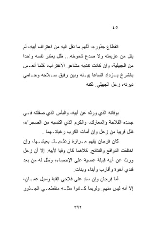 ‫٥٤‬


‫ﺍﻨﻘﻁﺎﻉ ﺠﺫﻭﺭﻩ، ﺍﻟﻠﻬﻡ ﻤﺎ ﻨﻘل ﺍﻟﻴﻪ ﻤﻥ ﺍﻋﺘﺭﺍﻑ ﺃﺒﻴﻪ، ﻟﻡ‬
‫ﻴﻨل ﻤﻥ ﻋﺯﻴﻤﺘﻪ ﻭﻻ ﺼ ‪‬ﻉ ﺸﻤﻭﺨﻪ... ﻅل ﻴﻌﺘﺒﺭ ﻨﻔﺴﻪ ﻭﺍﺤﺩﺍ‬
‫ﹰ‬                             ‫ﺩ‬
‫ﻤﻥ ﺍﻟﺠﺒﻴﻠﻴﺔ، ﻭﺇﻥ ﻜﺎﻨﺕ ﺘﻨﺘﺎﺒﻪ ﻤﺸﺎﻋﺭ ﺍﻻﻏﺘﺭﺍﺏ، ﻜﻠﻤﺎ ﺃﺤـﺱ‬
‫ﺒﺎﻟﺸﺭﺥ ﻴـﺯﺩﺍﺩ ﺍﺘﺴﺎﻋﺎ ﺒﻴـﻨﻪ ﻭﺒﻴﻥ ﺭﻓﻴﻕ ﺴـﻼﺤﻪ ﻭﺤـﺎﻤﻲ‬
                             ‫ﹰ‬
                                 ‫ﺩﻴﺭﺘﻪ، ﺯﻋل ﺍﻟﺠﺒﻴﻠﻲ. ﻟﻜﻨﻪ‬



‫ﺒﻭﻓﺎﺌﻪ ﺍﻟﺫﻱ ﻭﺭﺜﻪ ﻋﻥ ﺃﺒﻴﻪ، ﻭﺍﻟﺒﺄﺱ ﺍﻟﺫﻱ ﺼﻘﻠﺘﻪ ﻓـﻲ‬
‫ﺠﺴﺩﻩ ﺍﻟﻔﻼﺤﺔ ﻭﺍﻟﻤﻌﺎﺭﻙ، ﻭﺍﻟﻜﺭﻡ ﺍﻟﺫﻱ ﺍﻜﺘﺴﺒﻪ ﻤﻥ ﺍﻟﺼﺤﺭﺍﺀ،‬
         ‫ﻅل ﻗﺭﻴﺒﺎ ﻤﻥ ﺯﻋل ﻭﺇﻥ ﺃﻤﺎﺕ ﺍﻟﻜﺭﺏ ﺭﻏﺒﺎﺘـﻬﻤﺎ .‬
                                           ‫ﹰ‬
‫ﻜﺎﻥ ﻓﺭﺤﺎﻥ ﻴﻔﻬﻡ ﻤـﺭﺍﺭﺓ ﺯﻋل،ﺒـل ﻴﻌﻴﺸـﻬﺎ، ﻭﺇﻥ‬
‫ﺍﺨﺘﻠﻔﺕ ﺍﻟﺩﻭﺍﻓﻊ ﻭﺍﻟﻨﺘﺎﺌﺞ. ﻜﻼﻫﻤﺎ ﻜﺎﻥ ﻭﻓﻴﺎ ﻷﺒﻴﻪ. ﺇﻻ ﺃﻥ ﺯﻋل‬
                ‫ﹰ‬
‫ﻭﺭﺙ ﻋﻥ ﺃﺒﻴﻪ ﻗﺒﻴﻠﺔ ﻋﺼﻴﺔ ﻋﻠﻰ ﺍﻹﺤﺼﺎﺀ، ﻭﻅل ﻟﻪ ﻤﻥ ﺒﻌﺩ‬
                          ‫ﻓﻨﺩﻱ ﺃﺨﻭﺓ ﻭﺃﻗﺎﺭﺏ ﻭﺃﺒﻨﺎﺀ ﻭﺒﻨﺎﺕ.‬
‫ﺃﻤﺎ ﻓﺭﺤﺎﻥ ﻭﺇﻥ ﺴﺎﺩ ﻋﻠﻰ ﻓﻼﺤﻲ ﺍﻟﻘﺒﺔ ﻭﺴﻴل ﻋﻤـﺎﻥ،‬
‫ﺇﻻ ﺃﻨﻪ ﻟﻴﺱ ﻤﻨﻬﻡ. ﻭﻟﺭﺒﻤﺎ ﻜـﺎﻨﻭﺍ ﻤﺜﻠـﻪ ﻤﻨﻘﻁﻌـﻲ ﺍﻟﺠـﺫﻭﺭ‬


                          ‫٢٩٣‬
 