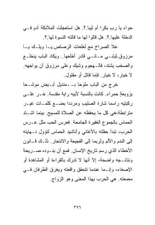 ‫ﺤﻭﺍﺀ ﻴﺎ ﺭﺏ ﺒﻜﺭﺍ ﺃﻡ ﺜﻴﺒﺎ.؟. ﻫل ﺍﺴﺘﻌﺠﻠﺕ ﺍﻟﻤﻼﺌﻜﺔ ﺁﺩﻡ ﻓـﻲ‬
                              ‫ﹰ‬       ‫ﹰ‬
          ‫ﺍﻟﺩﺨﻠﺔ ﻋﻠﻴﻬﺎ.؟. ﻫل ﻗﺎﻟﻭﺍ ﻟﻬﺎ ﻤﺎ ﻗﺎﻟﺘﻪ ﺍﻟﻨﺴﻭﺓ ﻟﻬﺎ.؟.‬
‫ﻋﻼ ﺍﻟﺼﺭﺍﺥ ﻤﻊ ﻟﻌﻠﻌﺎﺕ ﺍﻟﺭﺼﺎﺹ.ﻴـﺎ ﻭﻴﻠـﻙ ﻴـﺎ‬
‫ﻤﺭﺯﻭﻕ.ﺜﻴﺎﺒـﻲ ﻤـﺎﻨـﻲ ﻗﺎﺩﺭ ﺃﺨﻠﻌﻬﺎ.. ﻭﻴﻜﺎﺩ ﺍﻟﺒﺎﺏ ﻴﻨﺨﻠـﻊ‬
‫ﻭﺍﻟﺼﺨﺏ ﻴﺸﺘﺩ، ﻓﺎﻟـﻬﺠﻭﻡ ﻭﺸﻴﻙ ﻭﻋﻠﻰ ﻤﺭﺯﻭﻕ ﺃﻥ ﻴﻭﺍﺠﻬﻪ.‬
                     ‫ﻻ ﺨﻴﺎﺭ، ﻻ ﺨﻴﺎﺭ. ﻓﺈﻤﺎ ﻗﺎﺘل ﺃﻭ ﻤﻘﺘﻭل.‬
‫ﺨﺭﺝ ﻤﻥ ﺍﻟﺒﺎﺏ ﻤﻠﻭﺤﺎ ﺒــﻤﻨﺩﻴل ﺃﺒـﻴﺽ ﻤﻭﺸـﺤﺎ‬
‫ﹰ‬                     ‫ﹰ‬
‫ﺒﺯﻭﺒﻌﺔ ﺤﻤﺭﺍﺀ. ﻜﺎﻨﺕ ﺒﺎﻟﻨﺴﺒﺔ ﻷﺒﻴﻪ ﺭﺍﻴﺔ ﻤﻘﺩﺴﺔ. ﺨـﺭ ﻋﻠـﻰ‬
                                              ‫ٍ‬
‫ﺭﻜﺒﺘﻴﻪ ﺭﺍﺴﻤﺎ ﺸﺎﺭﺓ ﺍﻟﺼﻠﻴﺏ ﻭﻤﺭﺩﺩﺍ ﺒﻀـﻊ ﻜﻠﻤـﺎﺕ ﻏﻴـﺭ‬
                 ‫ﹰ‬                  ‫ﹰ‬
‫ﻤﺘﺭﺍﺒﻁﺔ،ﻫﻲ ﻜل ﻤﺎ ﻴﺤﻔﻅﻪ ﻋﻥ ﺍﻟﺼﻼﺓ ﻟﻠﻤﺴﻴﺢ. ﺒﻴﻨﻤﺎ ﺍﺸـﺘﺩ‬
‫ﺍﻟﺤﻤﺎﺱ ﺒﺎﻟﺠﻤﻭﻉ ﺍﻟﻐﻔﻴﺭﺓ ﺍﻟﺠﺎﻤﺤﺔ. ﻓﻌﺭﺱ ﺍﻟﺤﺏ ﻤﺜل ﻋـﺭﺱ‬
‫ﺍﻟﺤﺭﺏ، ﺘﺒﺩﺃ ﺤﻔﻠﺘﻪ ﺒﺎﻷﻏﺎﻨﻲ ﻭﺃﻨﺎﺸﻴﺩ ﺍﻟﺤﻤﺎﺱ ﻟﺘﺅﻭل ﻨـﻬﺎﻴﺘﻪ‬
‫ﺇﻟﻰ ﺍﻟﻨﺩﻡ ﻭﺍﻷﻟﻡ ﻭﻟﺭﺒﻤﺎ ﺇﻟﻰ ﺍﻟﻔﺠﻴﻌﺔ ﻭﺍﻻﻨﺘﺤﺎﺭ. ﺫﻟـﻙ ﻗـﺎﻨﻭﻥ‬
‫ﺍﻷﺨﻁﺎﺀ ﺍﻟﺫﻱ ﺭﺴﻡ ﺘﺎﺭﻴﺦ ﺍﻹﻨﺴﺎﻥ. ﻓﻤﻊ ﺃﻥ ﺒﻨـﻭﺩﻩ ﺼـﺭﻴﺤﺔ‬
‫ﻭﻨﺘﺎﺌـﺠﻪ ﻭﺍﻀﺤﺔ، ﺇﻻ ﺃﻨﻬﺎ ﻻ ﺘﺩﺭﻙ ﺒﺎﻟﻘﺭﺍﺀﺓ ﺃﻭ ﺍﻟﻤﺸﺎﻫﺩﺓ ﺃﻭ‬
‫ﺍﻹﺼﻐﺎﺀ، ﻭﺇﻨـﻤﺎ ﻋﻨﺩﻤﺎ ﺘﺘﺤﻘﻕ ﻭﺍﻗﻌﺘﻪ ﻭﻴﻐﺭﻕ ﺍﻟﻁﺭﻓﺎﻥ ﻓـﻲ‬
             ‫ﻤﻌﻤﻌﺘﻪ. ﻫﻲ ﺍﻟﺤﺭﺏ ﺒﻬﺫﺍ ﺍﻟﻤﻌﻨﻰ ﻭﻫﻭ ﺍﻟﺯﻭﺍﺝ.‬



                           ‫٦٩٣‬
 