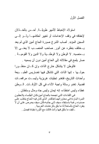 ‫ﺍﻟﻔﺼل ﺍﻷﻭل‬


‫ﺍﺴﺘﻭﻻﻩ ﺍﻹﺤﺒﺎﻁ ﻷﺸﻬﺭ ﻁﻭﻴﻠـﺔ. ﺃﺤـﺱ ﺒﺎﻟﺨـﺫﻻﻥ‬
‫ﻹﺨﻔﺎﻗﻪ ﻓﻲ ﻭﻗﻑ ﺍﻹﻋﺩﺍﻤﺎﺕ ﺃﻭ ﺘﻐﻴﻴﺭ ﺃﺤﻜﺎﻤﻬـﺎ ﻭﻟـﻭ ﺇﻟـﻰ‬
‫ﺍﻟﺴﺠﻥ ﺍﻟﻤﺅﺒﺩ. ﺃﺼﺎﺏ ﺍﻟﺸﺭﺥ ﺼﻭﺭﺓ ﺍﻟﺤﺎﺝ ﺃﻤﻴﻥ ﺍﻟﺫﻱ ﻟﻡ ﻴﻌﺩ‬
‫ﻴـﺨﺘﻠﻑ ﺒﻨﻅﺭﻩ ﻋﻥ ﺃﻨﻭﺭ. ﺼﺎﺤﺏ ﺍﻟﻤﻨﺼـﺏ ﻻ ﻴﻌﻨـﻰ ﺇﻻ‬
‫ﺒـﻤﻨﺼﺒﻪ. ﻻ ﺍﻟﻭﻁﻥ ﻭﻻ ﺍﻟﻭﻁﻨـﻴﺔ ﻭﻻ ﺍﻟﺩﻴﻥ ﻭﻻ ﺍﻟﻘﻭﻤﻴـﺔ .‬
       ‫ﺼﺎﺭ ﻴﻠ ‪‬ﺢ ﻓﻲ ﻤﻘﺎﻻﺘﻪ ﺇﻟﻰ ﺍﻟﺤﺎﺝ ﺃﻤﻴﻥ ﺩﻭﻥ ﺃﻥ ﻴﺴﻤﻴﻪ .‬
                                                ‫ﻤ‬
‫ﻓﺎﻟﻭﻁﻥ ﻻ ﻴﺘﺸﻜل ﺨﺎﺭﺝ ﺍﻟﺫﺍﺕ ﻭﺇﻥ ﻜـﺎﻥ ﻤﻨﻅـﻭﺭﺍ‬
‫ﹰ‬
‫ﺤﻭﻟـﻬﺎ ، ﺇﻨﻬﺎ ﺍﻟﺫﺍﺕ ﺍﻟﺘﻲ ﺘﺘﺸﻜل ﻓﻴﻬﺎ ﺘﻀﺎﺭﻴﺱ ﺍﻟﻁﺒــﻴﻌﺔ‬
‫ﻭﺃﺤﺩﺍﺙ ﺍﻟﺘﺎﺭﻴﺦ، ﻓﺘﻐﺩﻭ ﺘﺠﻠﻴﺎﺕ ﻏﺭﻴﺯﻴﺔ ﻭﻟﻴﺴـﺕ ﻤﺭﺍﻓﻌـﺎﺕ‬
‫ﻗﻀﻴﺔ. ﺘﻐﺩﻭ ﺭﺴﺎﻟﺔ ﻭﺍﺠﺒﺔ ﺍﻷﺩﺍﺀ ﻓﻲ ﻜل ﺍﻷﻭﻗـﺎﺕ. ﺍﻟـﻭﻁﻥ‬
    ‫ﻏﻁﺎﺀ ﻭﻟﻴﺱ ﺍﻤﺘﻁﺎﺀ، ﺇﻨﻪ ﺇﻴﻤﺎﻥ ﻭﻟﻴﺱ ﺠﺎﻩ ﻭﻤﺎل ﻭﺴﻠﻁﺎﻥ .‬
‫ﻓ ﻲ اﻟﻠﻘ ﺎءات اﻟﺘ ﻲ ﺗﺠﻤﻌ ﻪ ﺑﺎﻟﺤ ﺎج أﻣﻴﻦ،آ ﺎن اﻟ ُﻠﺴ ﺎء ﻳﻼﺣﻈ ﻮن‬
               ‫ﺠ‬
‫اﻟﻨﺒ ﺮة اﻟﺒ ﺎردة ﻓ ﻲ ﻣﺤﺎوراﺗﻬﻤ ﺎ.ﻓﺒﺎﻟﻘ ﺪر اﻟ ﺬي آ ﺎن ﻓﻴ ﻪ اﻟﺤ ﺎج ﻳﺘﻐﻠ ﺐ ﻋﻠ ﻰ‬
‫ﺻ ﺪودﻩ رﻏﺒ ﺔ ﺑﺎﺱ ﺘﺒﻘﺎء ﺱ ﻴﻒ إﻟ ﻰ ﺝﺎﻥﺒ ﻪ،آﺎن ﺱ ﻴﻒ ﻳﺤ ﺮص ﻋﻠ ﻰ أن ﻻ‬
                     ‫ﻳﻨﻔﺮد اﻟﺤﺎج ﺑﺎﻟﺴﺎﺣﺔ:أﻥﺎ ﻣﺎ ﺑﺜﻖ ﺑﺎﻟﺰﻋﺎﻣﺎت اﻟﻌﺮﺑـﻴﺔ .‬
      ‫ـ آﻴﻒ ﻣﺎ ﺑﺘﺜﻖ ﻓﻴﻬﺎ وأﻥﺖ ﻗﺎﺗﻠﺖ ﻣﻊ اﻟﺜﻮرة ﺑﻘﻴﺎدة ﻓﻴﺼﻞ .‬




                                     ‫٣‬
 