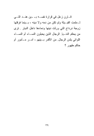 ‫ﻗـﺎﺭﻥ ﺯﻋل ﻓﻲ ﻗﺭﺍﺭﺓ ﻨﻔﺴـﻪ ﺒــﻴﻥ ﻫﻨـﺩ ﺍﻟﺘـﻲ‬
‫ﻟـﻤﻠﻤﺕ ﺍﻟﻘﺒـﻴﻠﺔ ﻭﻟﻡ ﺘﻜﻥ ﻤﻥ ﺩﻤﻪ ﻭﻻ ﺩﻴﻨﻪ ، ﺒـﻴﻨﻤﺎ ﻓﺭﻗﺘﻬﺎ‬
‫ﺯﻭﺠﺔ ﺩﺭﺩﺍﺡ ﺍﻟﺘﻲ ﻭﺭﺜﺕ ﺩﻴﻨﻬﺎ ﻭﺩﻤﺎﺀﻫﺎ ﺩﺍﺨل ﺍﻟﺩﻴﺎﺭ . ﺘﺭﻯ‬
‫ﻤﻥ ﻴﺤﻜﻡ ﺍﻟﺩﻨـﻴﺎ. ﺍﻟﺭﺠﺎل ﺍﻟﺫﻴﻥ ﻴﺤ ‪‬ﻠﻭﻥ ﺍﻟﻨﺴـﺎﺀ ﺃﻡ ﺍﻟﻨﺴـﺎﺀ‬
                      ‫ﺒ‬
‫ﺍﻟﻠﻭﺍﺘﻲ ﻴﻠﺩﻥ ﺍﻟﺭﺠﺎل. ﻤﻥ ﺍﻷﻗﺩﺭ ﺒـﻴﻨﻬﻡ ، ﺁﻤـﺭ ﻤـﺄﻤﻭﺭ ﺃﻡ‬
                                           ‫ﺤﺎﻜﻡ ﻤﻘﻬﻭﺭ ؟‬




                          ‫٩٣‬
 