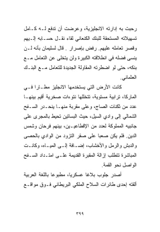 ‫ﺭﺤﺒﺕ ﺒﻪ ﺇﺩﺍﺭﺘﻪ ﺍﻻﻨﺠﻠﻴﺯﻴﺔ، ﻭﻋﺭﻀﺕ ﺃﻥ ﺘﺩﻓﻊ ﻟـﻪ ﻜـﺎﻤل‬
‫ﺘﺴﻬﻴﻼﺘﻪ ﺍﻟﻤﺴﺘﺤﻘﺔ ﻟﻠﺒﻨﻙ ﺍﻟﻜﻨﻌﺎﻨﻲ ﻟﻘﺎﺀ ﻨﻘـل ﺤﺴـﺎﺒﻪ ﺇﻟـﻴﻬﻡ‬
‫ﻭﻗﺼﺭ ﺘﻌﺎﻤﻠﻪ ﻋﻠﻴﻬﻡ. ﺭﻓﺽ ﺒﺈﺼﺭﺍﺭ . ﻗﺎل ﻟﺴﻠﻴﻤﺎﻥ ﺒﺄﻨﻪ ﻟـﻥ‬
‫ﻴﻨﺴﻰ ﻓﻀﻠﻪ ﻓﻲ ﺍﻨﻁﻼﻗﺘﻪ ﺍﻟﻜﺒﻴﺭﺓ ﻭﻟﻥ ﻴﺘﺨﻠﻰ ﻋﻥ ﺍﻟﺘﻌﺎﻤل ﻤـﻊ‬
‫ﺒﻨﻜﻪ، ﺤﺘﻰ ﻟﻭ ﺍﻀﻁﺭﺘﻪ ﺍﻟﻤﻘﺎﻭﻟﺔ ﺍﻟﺠﺩﻴﺩﺓ ﻟﻠﺘﻌﺎﻤل ﻤـﻊ ﺍﻟﺒﻨـﻙ‬
                                               ‫ﺍﻟﻌﺜﻤﺎﻨﻲ.‬
‫ﻜﺎﻨﺕ ﺍﻷﺭﺽ ﺍﻟﺘﻲ ﻴﺴﺘﺨﺩﻤﻬﺎ ﺍﻻﻨﺠﻠﻴﺯ ﻤﻁـﺎﺭﺍ ﻓـﻲ‬
    ‫ﹰ‬
‫ﺍﻟﻤﺎﺭﻜﺎ، ﺘﺭﺍﺒﻴﺔ ﻤﺴﺘﻭﻴﺔ، ﺘﺘﺨﻠﻠﻬﺎ ﻨﺘﻭﺀﺍﺕ ﺼﺨﺭﻴﺔ ﺃﻗﻴﻡ ﺒﻴﻨﻬـﺎ‬
‫ﻋﺩﺩ ﻤﻥ ﺜﻜﻨﺎﺕ ﺍﻟﺼﺎﺝ، ﻭﻋﻠﻰ ﻤﻘﺭﺒﺔ ﻤﻨﻬـﺎ ﻴﻨﺤـﺩﺭ ﺍﻟﺴـﻔﺢ‬
‫ﺍﻟﺸﻤﺎﻟﻲ ﺇﻟﻰ ﻭﺍﺩﻱ ﺍﻟﺴﻴل، ﺤﻴﺙ ﺍﻟﺒﺴﺎﺘﻴﻥ ﺘﺤﻴﻁ ﺒﺎﻟﻤﺠﺭﻯ ﻋﻠﻰ‬
‫ﺠﺎﻨﺒﻴﻪ ﺍﻟﻤﻤﻠﻭﻜﺔ ﻟﻌﺩﺩ ﻤﻥ ﺍﻹﻗﻁﺎﻋﻴـﻴﻥ، ﺒﻴﻨﻬﻡ ﻓﺭﺤﺎﻥ ﻭﺸﻤﺱ‬
‫ﺍﻟﺩﻴﻥ. ﻓﻠﻡ ﻴﻜﻥ ﺼﻌﺒﺎ ﻋﻠﻰ ﺼﻘﺭ ﺍﻟﺘﺯﻭﺩ ﻤﻥ ﺍﻟﻭﺍﺩﻱ ﺒﺎﻟﺤﺼﻰ‬
                                ‫ﹰ‬
‫ﻭﺍﻟﺩﺒﺵ ﻭﺍﻟﺭﻤل ﻭﺍﻷﺨﺸﺎﺏ، ﺇﻀـﺎﻓﺔ ﺇﻟـﻰ ﺍﻟﻤﻴـﺎﻩ، ﻭﻜﺎﻨـﺕ‬
‫ﺍﻟﻤﺒﺎﺸﺭﺓ ﺘﺘﻁﻠﺏ ﺇﺯﺍﻟﺔ ﺍﻟﻤﻘﺒﺭﺓ ﺍﻟﻘﺩﻴﻤﺔ ﻋﻠـﻰ ﺍﻤﺘـﺩﺍﺩ ﺍﻟﺴـﻔﺢ‬
                                      ‫ﺍﻟﻭﺍﺼل ﻨﺤﻭ ﺍﻟﻘﻤﺔ.‬
‫ﺃﺼﺩﺭ ﺠﻠﻭﺏ ﺒﻼﻏﺎ ﻋﺴﻜﺭﻴﹰ، ﻤﻁﺒﻭﻋﺎ ﺒﺎﻟﻠﻐﺔ ﺍﻟﻌﺭﺒﻴﺔ‬
               ‫ﹰ‬       ‫ﺎ‬      ‫ﹰ‬
‫ﺃﻟﻘﺘﻪ ﺇﺤﺩﻯ ﻁﺎﺌﺭﺍﺕ ﺍﻟﺴﻼﺡ ﺍﻟﻤﻠﻜﻲ ﺍﻟﺒﺭﻴﻁﺎﻨﻲ ﻓـﻭﻕ ﻤﻭﺍﻗـﻊ‬



                         ‫٩٩٣‬
 